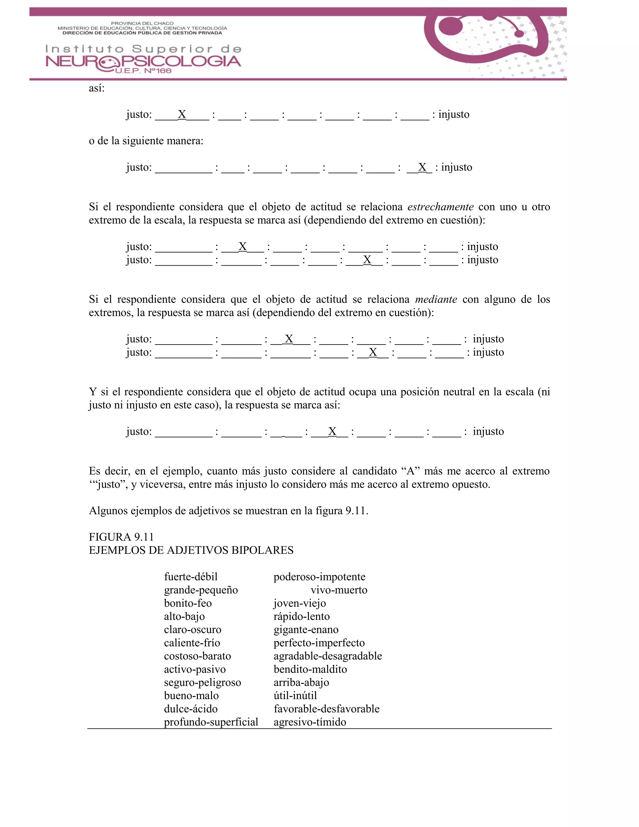 así:
justo: ____X____ : ____ : _____ : _____ : _____ : _____ : _____ : injusto
o de la siguiente manera:
justo: __________ : ____ : _____ : _____ : _____ : _____ : __X_ : injusto
Si el respondiente considera que el objeto de actitud se relaciona estrechamente con uno u otro
extremo de la escala, la respuesta se marca así (dependiendo del extremo en cuestión):
justo: __________ : ___X___ : _____ : _____ : ______ : _____ : _____ : injusto
justo: __________ : _______ : _____ : _____ : ___X__ : _____ : _____ : injusto
Si el respondiente considera que el objeto de actitud se relaciona mediante con alguno de los
extremos, la respuesta se marca así (dependiendo del extremo en cuestión):
justo: __________ : _______ : __ X___ : _____ : _____ : _____ : _____ : injusto
justo: __________ : _______ : _______ : _____ : __X__ : _____ : _____ : injusto
Y si el respondiente considera que el objeto de actitud ocupa una posición neutral en la escala (ni
justo ni injusto en este caso), la respuesta se marca así:
justo: __________ : _______ : __ ___ : ___X__ : _____ : _____ : _____ : injusto
Es decir, en el ejemplo, cuanto más justo considere al candidato “A” más me acerco al extremo
‘“justo”, y viceversa, entre más injusto lo considero más me acerco al extremo opuesto.
Algunos ejemplos de adjetivos se muestran en la figura 9.11.
FIGURA 9.11
EJEMPLOS DE ADJETIVOS BIPOLARES
fuerte-débil poderoso-impotente
grande-pequeño vivo-muerto
bonito-feo joven-viejo
alto-bajo rápido-lento
claro-oscuro gigante-enano
caliente-frío perfecto-imperfecto
costoso-barato agradable-desagradable
activo-pasivo bendito-maldito
seguro-peligroso arriba-abajo
bueno-malo útil-inútil
dulce-ácido favorable-desfavorable
profundo-superficial agresivo-tímido
 