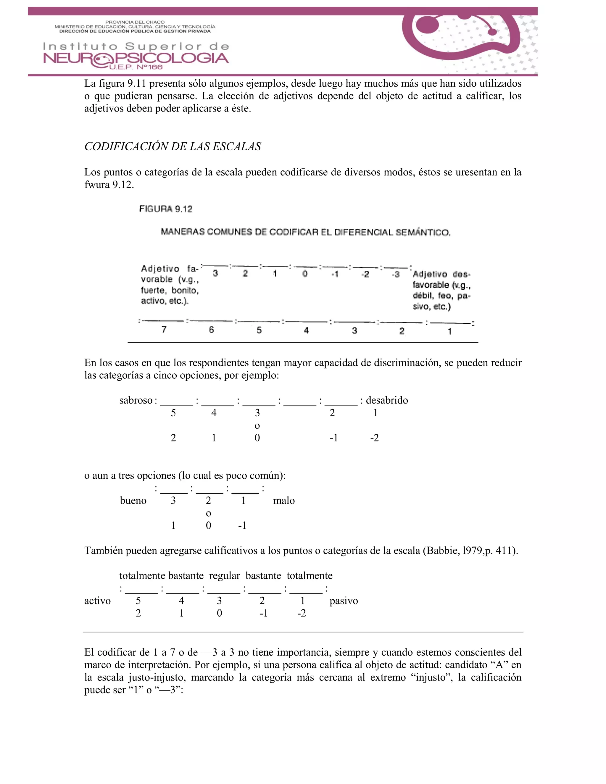 La figura 9.11 presenta sólo algunos ejemplos, desde luego hay muchos más que han sido utilizados
o que pudieran pensarse. La elección de adjetivos depende del objeto de actitud a calificar, los
adjetivos deben poder aplicarse a éste.
CODIFICACIÓN DE LAS ESCALAS
Los puntos o categorías de la escala pueden codificarse de diversos modos, éstos se uresentan en la
fwura 9.12.
En los casos en que los respondientes tengan mayor capacidad de discriminación, se pueden reducir
las categorías a cinco opciones, por ejemplo:
sabroso : ______ : ______ : ______ : ______ : ______ : desabrido
5 4 3 2 1
o
2 1 0 -1 -2
o aun a tres opciones (lo cual es poco común):
: _____ : _____ : _____ :
bueno 3 2 1 malo
o
1 0 -1
También pueden agregarse calificativos a los puntos o categorías de la escala (Babbie, l979,p. 411).
totalmente bastante regular bastante totalmente
: ______ : ______ : ______ : ______ : ______ :
activo 5 4 3 2 1 pasivo
2 1 0 -1 -2
El codificar de 1 a 7 o de —3 a 3 no tiene importancia, siempre y cuando estemos conscientes del
marco de interpretación. Por ejemplo, si una persona califica al objeto de actitud: candidato “A” en
la escala justo-injusto, marcando la categoría más cercana al extremo “injusto”, la calificación
puede ser “1” o “—3”:
 