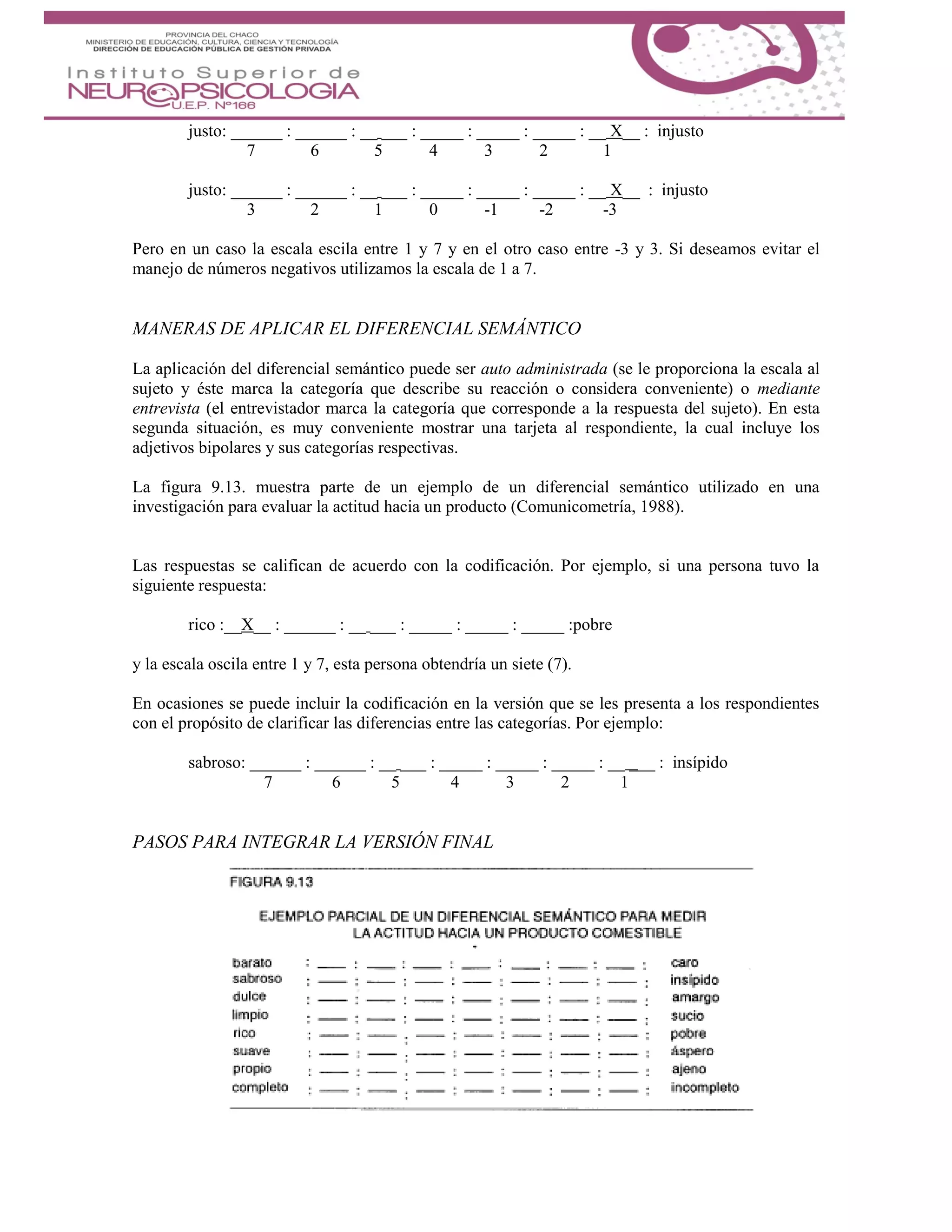 justo: ______ : ______ : __ ___ : _____ : _____ : _____ : __ X__ : injusto
7 6 5 4 3 2 1
justo: ______ : ______ : __ ___ : _____ : _____ : _____ : __ X__ : injusto
3 2 1 0 -1 -2 -3
Pero en un caso la escala escila entre 1 y 7 y en el otro caso entre -3 y 3. Si deseamos evitar el
manejo de números negativos utilizamos la escala de 1 a 7.
MANERAS DE APLICAR EL DIFERENCIAL SEMÁNTICO
La aplicación del diferencial semántico puede ser auto administrada (se le proporciona la escala al
sujeto y éste marca la categoría que describe su reacción o considera conveniente) o mediante
entrevista (el entrevistador marca la categoría que corresponde a la respuesta del sujeto). En esta
segunda situación, es muy conveniente mostrar una tarjeta al respondiente, la cual incluye los
adjetivos bipolares y sus categorías respectivas.
La figura 9.13. muestra parte de un ejemplo de un diferencial semántico utilizado en una
investigación para evaluar la actitud hacia un producto (Comunicometría, 1988).
Las respuestas se califican de acuerdo con la codificación. Por ejemplo, si una persona tuvo la
siguiente respuesta:
rico :__X__ : ______ : __ ___ : _____ : _____ : _____ :pobre
y la escala oscila entre 1 y 7, esta persona obtendría un siete (7).
En ocasiones se puede incluir la codificación en la versión que se les presenta a los respondientes
con el propósito de clarificar las diferencias entre las categorías. Por ejemplo:
sabroso: ______ : ______ : __ ___ : _____ : _____ : _____ : __ ___ : insípido
7 6 5 4 3 2 1
PASOS PARA INTEGRAR LA VERSIÓN FINAL
 