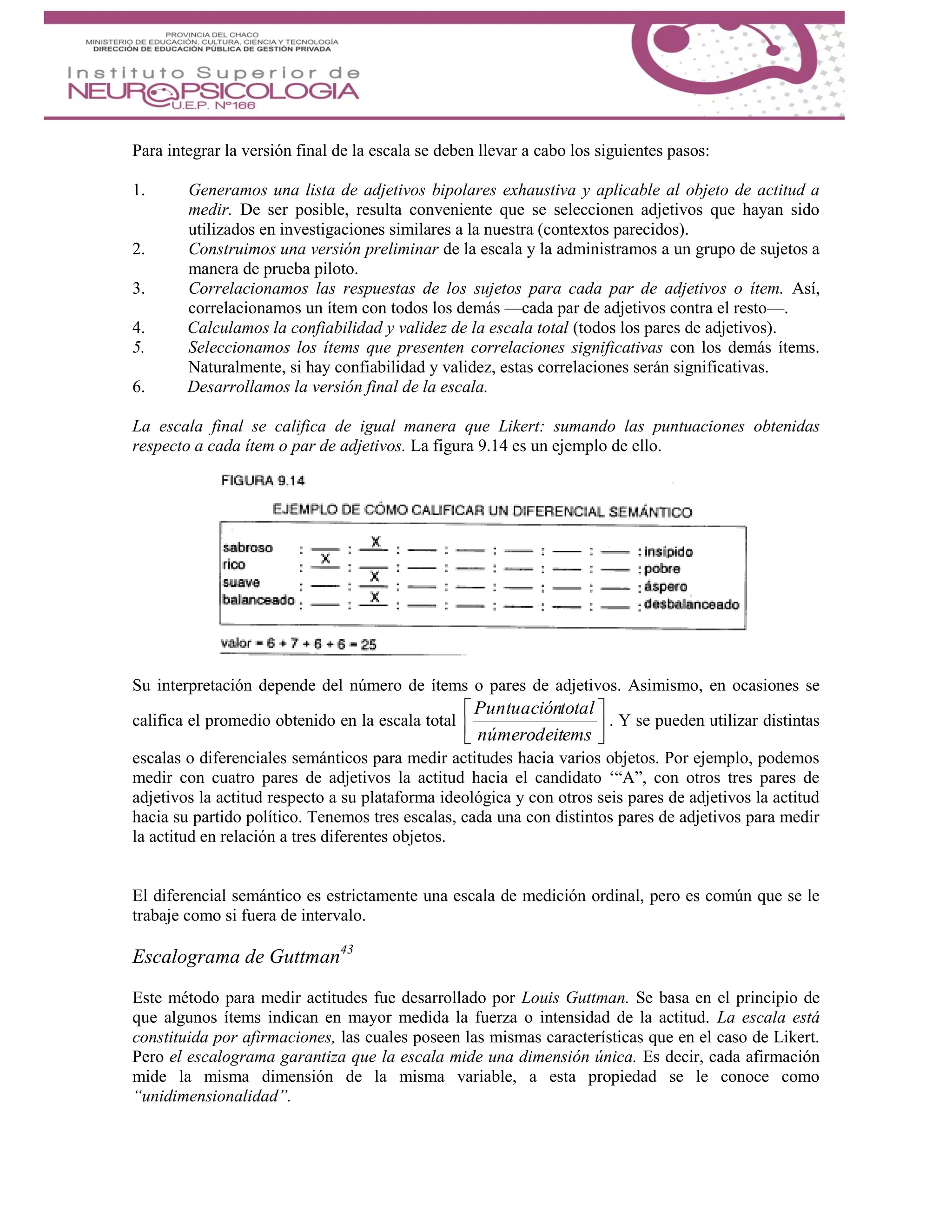 Para integrar la versión final de la escala se deben llevar a cabo los siguientes pasos:
1. Generamos una lista de adjetivos bipolares exhaustiva y aplicable al objeto de actitud a
medir. De ser posible, resulta conveniente que se seleccionen adjetivos que hayan sido
utilizados en investigaciones similares a la nuestra (contextos parecidos).
2. Construimos una versión preliminar de la escala y la administramos a un grupo de sujetos a
manera de prueba piloto.
3. Correlacionamos las respuestas de los sujetos para cada par de adjetivos o ítem. Así,
correlacionamos un ítem con todos los demás —cada par de adjetivos contra el resto—.
4. Calculamos la confiabilidad y validez de la escala total (todos los pares de adjetivos).
5. Seleccionamos los ítems que presenten correlaciones significativas con los demás ítems.
Naturalmente, si hay confiabilidad y validez, estas correlaciones serán significativas.
6. Desarrollamos la versión final de la escala.
La escala final se califica de igual manera que Likert: sumando las puntuaciones obtenidas
respecto a cada ítem o par de adjetivos. La figura 9.14 es un ejemplo de ello.
Su interpretación depende del número de ítems o pares de adjetivos. Asimismo, en ocasiones se
califica el promedio obtenido en la escala total 





emsnúmerodeit
totalPuntuación
. Y se pueden utilizar distintas
escalas o diferenciales semánticos para medir actitudes hacia varios objetos. Por ejemplo, podemos
medir con cuatro pares de adjetivos la actitud hacia el candidato ‘“A”, con otros tres pares de
adjetivos la actitud respecto a su plataforma ideológica y con otros seis pares de adjetivos la actitud
hacia su partido político. Tenemos tres escalas, cada una con distintos pares de adjetivos para medir
la actitud en relación a tres diferentes objetos.
El diferencial semántico es estrictamente una escala de medición ordinal, pero es común que se le
trabaje como si fuera de intervalo.
Escalograma de Guttman43
Este método para medir actitudes fue desarrollado por Louis Guttman. Se basa en el principio de
que algunos ítems indican en mayor medida la fuerza o intensidad de la actitud. La escala está
constituida por afirmaciones, las cuales poseen las mismas características que en el caso de Likert.
Pero el escalograma garantiza que la escala mide una dimensión única. Es decir, cada afirmación
mide la misma dimensión de la misma variable, a esta propiedad se le conoce como
“unidimensionalidad”.
 
