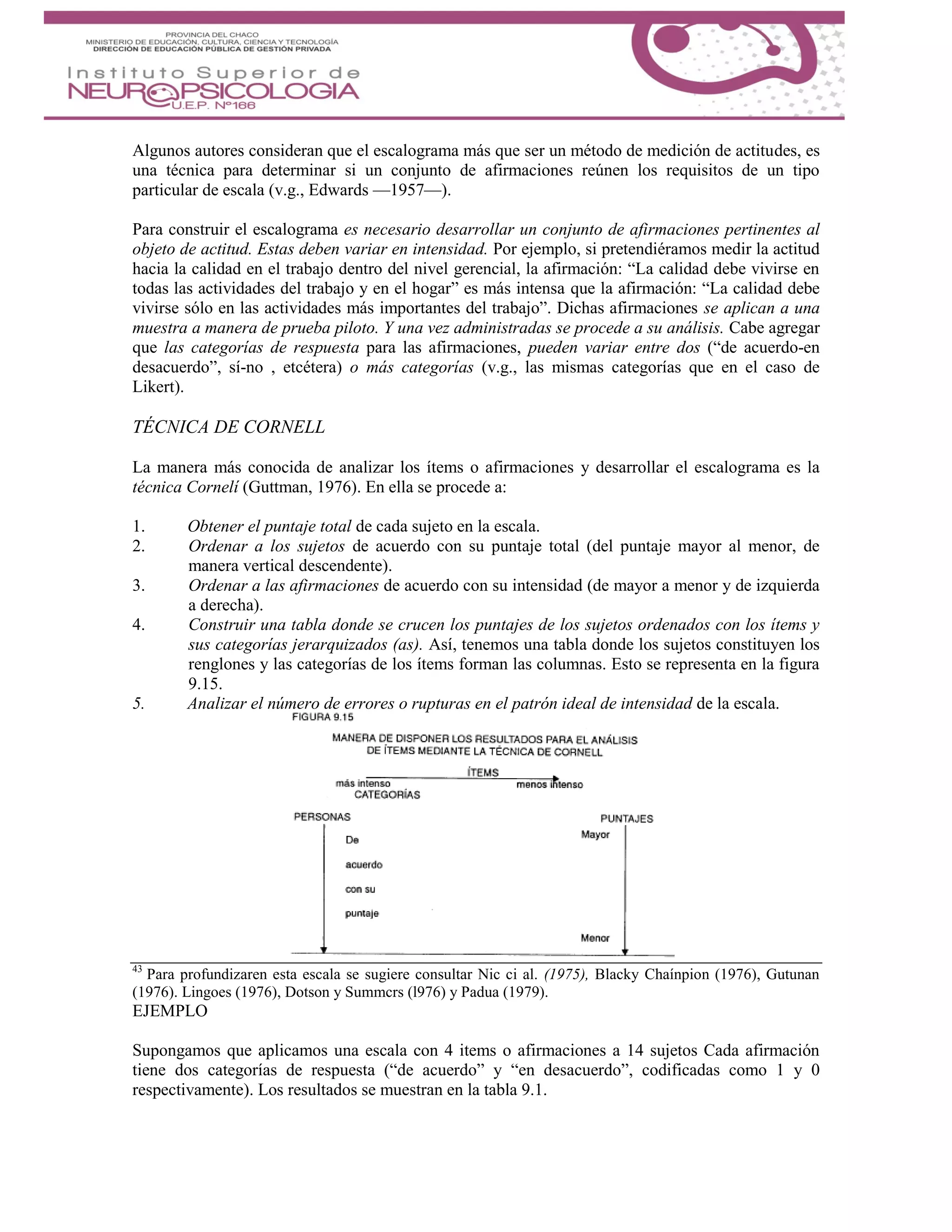 Algunos autores consideran que el escalograma más que ser un método de medición de actitudes, es
una técnica para determinar si un conjunto de afirmaciones reúnen los requisitos de un tipo
particular de escala (v.g., Edwards —1957—).
Para construir el escalograma es necesario desarrollar un conjunto de afirmaciones pertinentes al
objeto de actitud. Estas deben variar en intensidad. Por ejemplo, si pretendiéramos medir la actitud
hacia la calidad en el trabajo dentro del nivel gerencial, la afirmación: “La calidad debe vivirse en
todas las actividades del trabajo y en el hogar” es más intensa que la afirmación: “La calidad debe
vivirse sólo en las actividades más importantes del trabajo”. Dichas afirmaciones se aplican a una
muestra a manera de prueba piloto. Y una vez administradas se procede a su análisis. Cabe agregar
que las categorías de respuesta para las afirmaciones, pueden variar entre dos (“de acuerdo-en
desacuerdo”, sí-no , etcétera) o más categorías (v.g., las mismas categorías que en el caso de
Likert).
TÉCNICA DE CORNELL
La manera más conocida de analizar los ítems o afirmaciones y desarrollar el escalograma es la
técnica Cornelí (Guttman, 1976). En ella se procede a:
1. Obtener el puntaje total de cada sujeto en la escala.
2. Ordenar a los sujetos de acuerdo con su puntaje total (del puntaje mayor al menor, de
manera vertical descendente).
3. Ordenar a las afirmaciones de acuerdo con su intensidad (de mayor a menor y de izquierda
a derecha).
4. Construir una tabla donde se crucen los puntajes de los sujetos ordenados con los ítems y
sus categorías jerarquizados (as). Así, tenemos una tabla donde los sujetos constituyen los
renglones y las categorías de los ítems forman las columnas. Esto se representa en la figura
9.15.
5. Analizar el número de errores o rupturas en el patrón ideal de intensidad de la escala.
43
Para profundizaren esta escala se sugiere consultar Nic ci al. (1975), Blacky Chaínpion (1976), Gutunan
(1976). Lingoes (1976), Dotson y Summcrs (l976) y Padua (1979).
EJEMPLO
Supongamos que aplicamos una escala con 4 items o afirmaciones a 14 sujetos Cada afirmación
tiene dos categorías de respuesta (“de acuerdo” y “en desacuerdo”, codificadas como 1 y 0
respectivamente). Los resultados se muestran en la tabla 9.1.
 