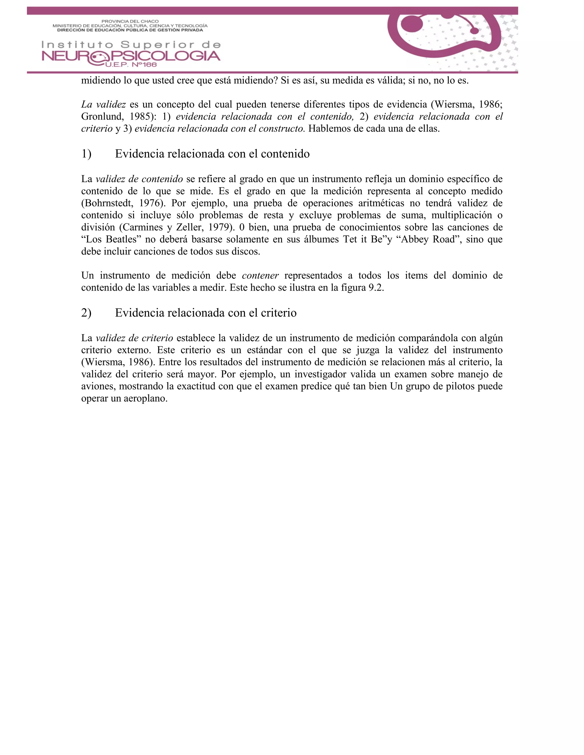 midiendo lo que usted cree que está midiendo? Si es así, su medida es válida; si no, no lo es.
La validez es un concepto del cual pueden tenerse diferentes tipos de evidencia (Wiersma, 1986;
Gronlund, 1985): 1) evidencia relacionada con el contenido, 2) evidencia relacionada con el
criterio y 3) evidencia relacionada con el constructo. Hablemos de cada una de ellas.
1) Evidencia relacionada con el contenido
La validez de contenido se refiere al grado en que un instrumento refleja un dominio específico de
contenido de lo que se mide. Es el grado en que la medición representa al concepto medido
(Bohrnstedt, 1976). Por ejemplo, una prueba de operaciones aritméticas no tendrá validez de
contenido si incluye sólo problemas de resta y excluye problemas de suma, multiplicación o
división (Carmines y Zeller, 1979). 0 bien, una prueba de conocimientos sobre las canciones de
“Los Beatles” no deberá basarse solamente en sus álbumes Tet it Be”y “Abbey Road”, sino que
debe incluir canciones de todos sus discos.
Un instrumento de medición debe contener representados a todos los items del dominio de
contenido de las variables a medir. Este hecho se ilustra en la figura 9.2.
2) Evidencia relacionada con el criterio
La validez de criterio establece la validez de un instrumento de medición comparándola con algún
criterio externo. Este criterio es un estándar con el que se juzga la validez del instrumento
(Wiersma, 1986). Entre los resultados del instrumento de medición se relacionen más al criterio, la
validez del criterio será mayor. Por ejemplo, un investigador valida un examen sobre manejo de
aviones, mostrando la exactitud con que el examen predice qué tan bien Un grupo de pilotos puede
operar un aeroplano.
 