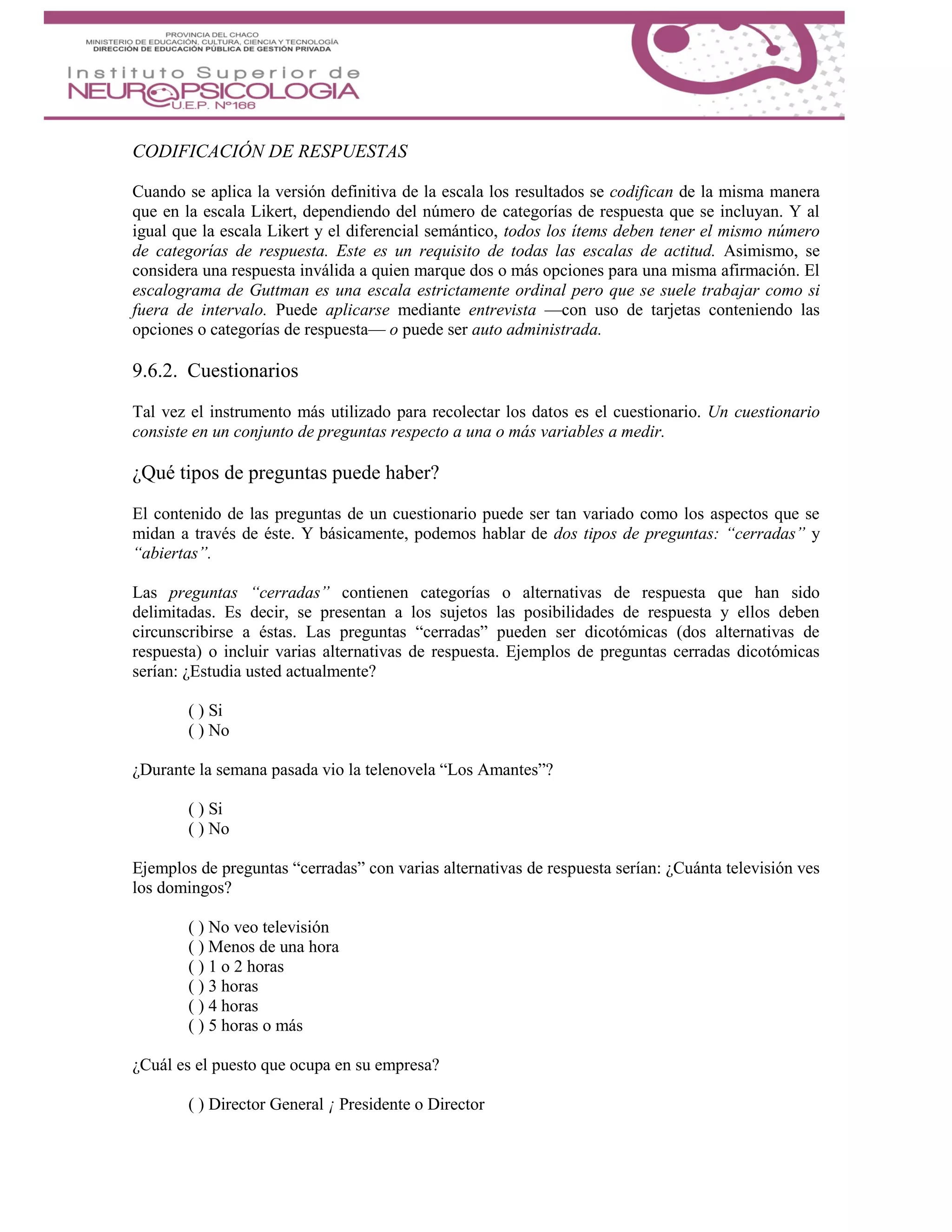 CODIFICACIÓN DE RESPUESTAS
Cuando se aplica la versión definitiva de la escala los resultados se codifican de la misma manera
que en la escala Likert, dependiendo del número de categorías de respuesta que se incluyan. Y al
igual que la escala Likert y el diferencial semántico, todos los ítems deben tener el mismo número
de categorías de respuesta. Este es un requisito de todas las escalas de actitud. Asimismo, se
considera una respuesta inválida a quien marque dos o más opciones para una misma afirmación. El
escalograma de Guttman es una escala estrictamente ordinal pero que se suele trabajar como si
fuera de intervalo. Puede aplicarse mediante entrevista —con uso de tarjetas conteniendo las
opciones o categorías de respuesta— o puede ser auto administrada.
9.6.2. Cuestionarios
Tal vez el instrumento más utilizado para recolectar los datos es el cuestionario. Un cuestionario
consiste en un conjunto de preguntas respecto a una o más variables a medir.
¿Qué tipos de preguntas puede haber?
El contenido de las preguntas de un cuestionario puede ser tan variado como los aspectos que se
midan a través de éste. Y básicamente, podemos hablar de dos tipos de preguntas: “cerradas” y
“abiertas”.
Las preguntas “cerradas” contienen categorías o alternativas de respuesta que han sido
delimitadas. Es decir, se presentan a los sujetos las posibilidades de respuesta y ellos deben
circunscribirse a éstas. Las preguntas “cerradas” pueden ser dicotómicas (dos alternativas de
respuesta) o incluir varias alternativas de respuesta. Ejemplos de preguntas cerradas dicotómicas
serían: ¿Estudia usted actualmente?
( ) Si
( ) No
¿Durante la semana pasada vio la telenovela “Los Amantes”?
( ) Si
( ) No
Ejemplos de preguntas “cerradas” con varias alternativas de respuesta serían: ¿Cuánta televisión ves
los domingos?
( ) No veo televisión
( ) Menos de una hora
( ) 1 o 2 horas
( ) 3 horas
( ) 4 horas
( ) 5 horas o más
¿Cuál es el puesto que ocupa en su empresa?
( ) Director General ¡ Presidente o Director
 