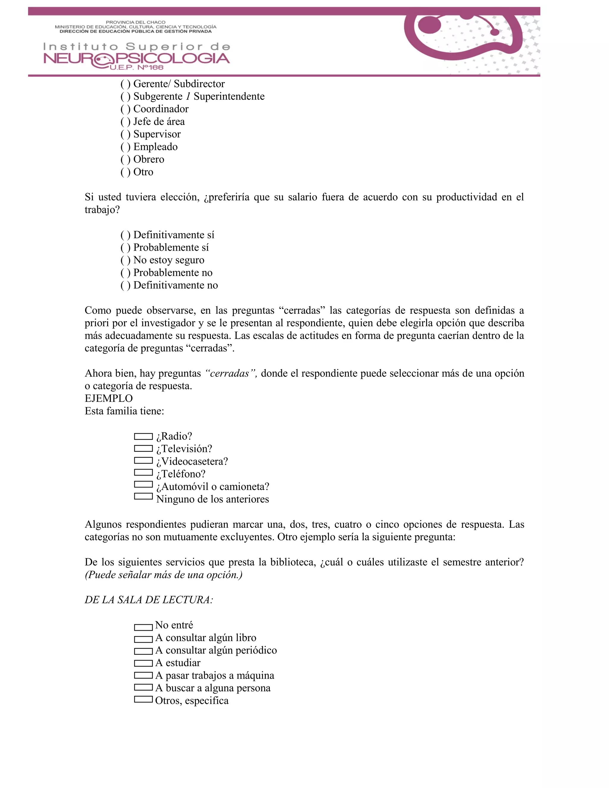 ( ) Gerente/ Subdirector
( ) Subgerente 1 Superintendente
( ) Coordinador
( ) Jefe de área
( ) Supervisor
( ) Empleado
( ) Obrero
( ) Otro
Si usted tuviera elección, ¿preferiría que su salario fuera de acuerdo con su productividad en el
trabajo?
( ) Definitivamente sí
( ) Probablemente sí
( ) No estoy seguro
( ) Probablemente no
( ) Definitivamente no
Como puede observarse, en las preguntas “cerradas” las categorías de respuesta son definidas a
priori por el investigador y se le presentan al respondiente, quien debe elegirla opción que describa
más adecuadamente su respuesta. Las escalas de actitudes en forma de pregunta caerían dentro de la
categoría de preguntas “cerradas”.
Ahora bien, hay preguntas “cerradas”, donde el respondiente puede seleccionar más de una opción
o categoría de respuesta.
EJEMPLO
Esta familia tiene:
¿Radio?
¿Televisión?
¿Videocasetera?
¿Teléfono?
¿Automóvil o camioneta?
Ninguno de los anteriores
Algunos respondientes pudieran marcar una, dos, tres, cuatro o cinco opciones de respuesta. Las
categorías no son mutuamente excluyentes. Otro ejemplo sería la siguiente pregunta:
De los siguientes servicios que presta la biblioteca, ¿cuál o cuáles utilizaste el semestre anterior?
(Puede señalar más de una opción.)
DE LA SALA DE LECTURA:
No entré
A consultar algún libro
A consultar algún periódico
A estudiar
A pasar trabajos a máquina
A buscar a alguna persona
Otros, especifica
 