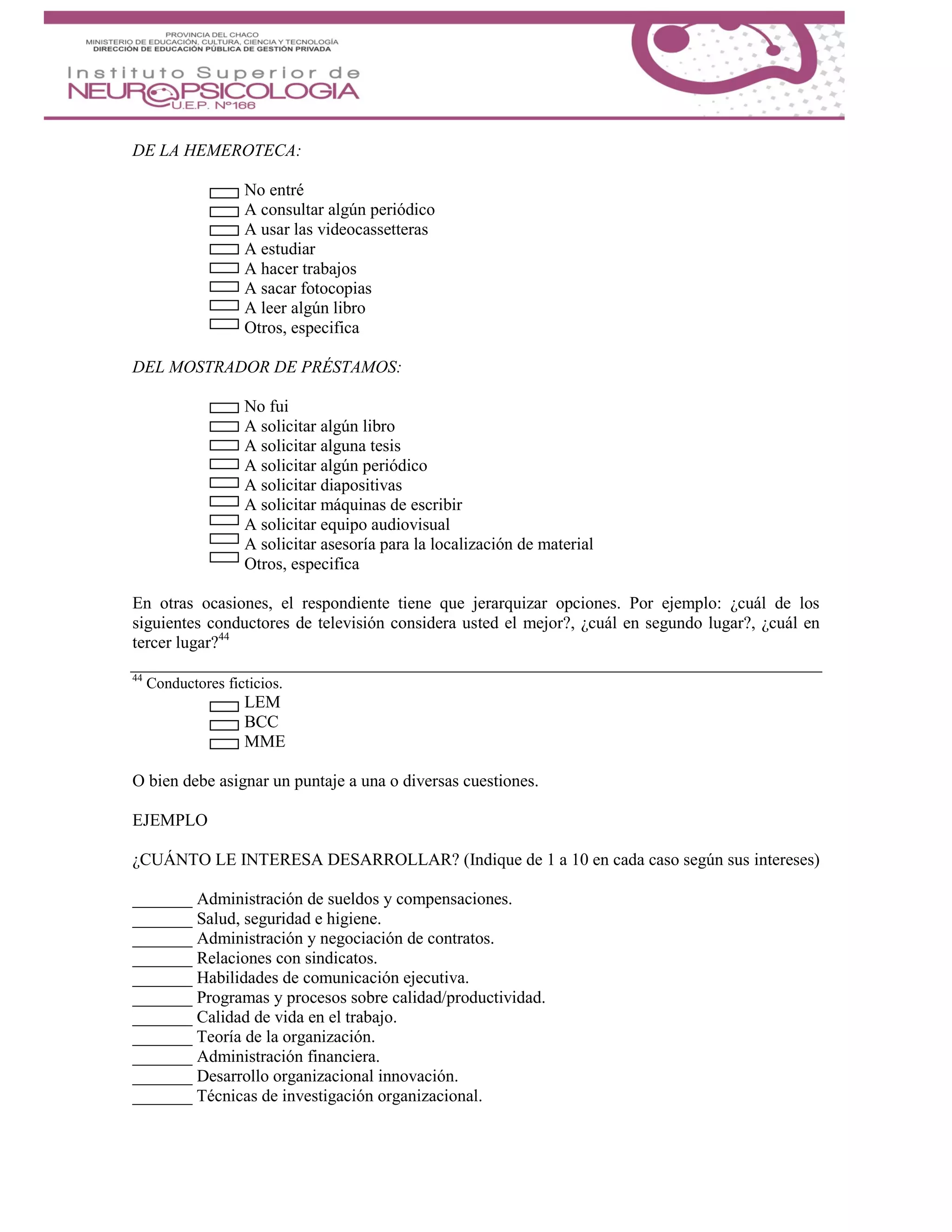 DE LA HEMEROTECA:
No entré
A consultar algún periódico
A usar las videocassetteras
A estudiar
A hacer trabajos
A sacar fotocopias
A leer algún libro
Otros, especifica
DEL MOSTRADOR DE PRÉSTAMOS:
No fui
A solicitar algún libro
A solicitar alguna tesis
A solicitar algún periódico
A solicitar diapositivas
A solicitar máquinas de escribir
A solicitar equipo audiovisual
A solicitar asesoría para la localización de material
Otros, especifica
En otras ocasiones, el respondiente tiene que jerarquizar opciones. Por ejemplo: ¿cuál de los
siguientes conductores de televisión considera usted el mejor?, ¿cuál en segundo lugar?, ¿cuál en
tercer lugar?44
44
Conductores ficticios.
LEM
BCC
MME
O bien debe asignar un puntaje a una o diversas cuestiones.
EJEMPLO
¿CUÁNTO LE INTERESA DESARROLLAR? (Indique de 1 a 10 en cada caso según sus intereses)
_______ Administración de sueldos y compensaciones.
_______ Salud, seguridad e higiene.
_______ Administración y negociación de contratos.
_______ Relaciones con sindicatos.
_______ Habilidades de comunicación ejecutiva.
_______ Programas y procesos sobre calidad/productividad.
_______ Calidad de vida en el trabajo.
_______ Teoría de la organización.
_______ Administración financiera.
_______ Desarrollo organizacional innovación.
_______ Técnicas de investigación organizacional.
 