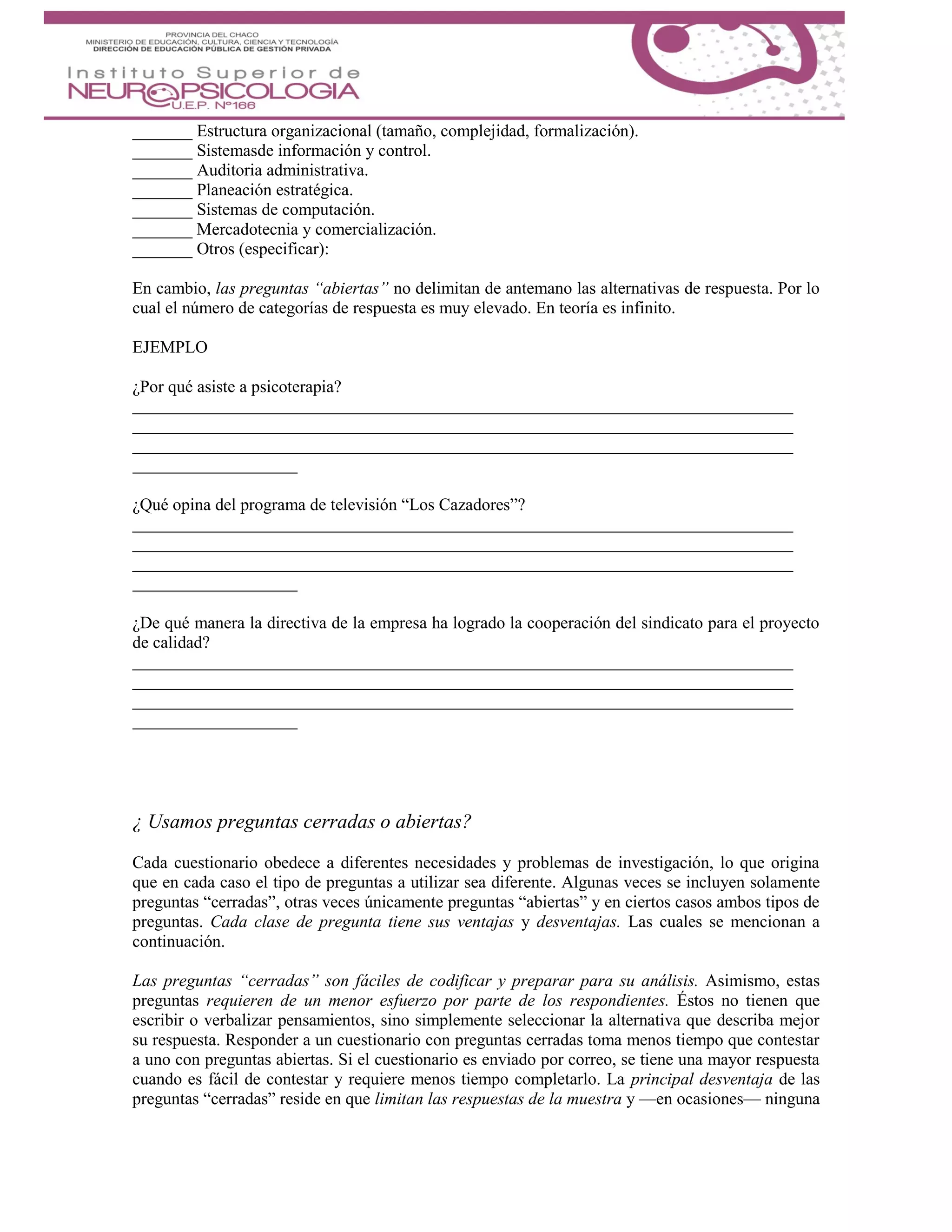 _______ Estructura organizacional (tamaño, complejidad, formalización).
_______ Sistemasde información y control.
_______ Auditoria administrativa.
_______ Planeación estratégica.
_______ Sistemas de computación.
_______ Mercadotecnia y comercialización.
_______ Otros (especificar):
En cambio, las preguntas “abiertas” no delimitan de antemano las alternativas de respuesta. Por lo
cual el número de categorías de respuesta es muy elevado. En teoría es infinito.
EJEMPLO
¿Por qué asiste a psicoterapia?
¿Qué opina del programa de televisión “Los Cazadores”?
¿De qué manera la directiva de la empresa ha logrado la cooperación del sindicato para el proyecto
de calidad?
¿ Usamos preguntas cerradas o abiertas?
Cada cuestionario obedece a diferentes necesidades y problemas de investigación, lo que origina
que en cada caso el tipo de preguntas a utilizar sea diferente. Algunas veces se incluyen solamente
preguntas “cerradas”, otras veces únicamente preguntas “abiertas” y en ciertos casos ambos tipos de
preguntas. Cada clase de pregunta tiene sus ventajas y desventajas. Las cuales se mencionan a
continuación.
Las preguntas “cerradas” son fáciles de codificar y preparar para su análisis. Asimismo, estas
preguntas requieren de un menor esfuerzo por parte de los respondientes. Éstos no tienen que
escribir o verbalizar pensamientos, sino simplemente seleccionar la alternativa que describa mejor
su respuesta. Responder a un cuestionario con preguntas cerradas toma menos tiempo que contestar
a uno con preguntas abiertas. Si el cuestionario es enviado por correo, se tiene una mayor respuesta
cuando es fácil de contestar y requiere menos tiempo completarlo. La principal desventaja de las
preguntas “cerradas” reside en que limitan las respuestas de la muestra y —en ocasiones— ninguna
 