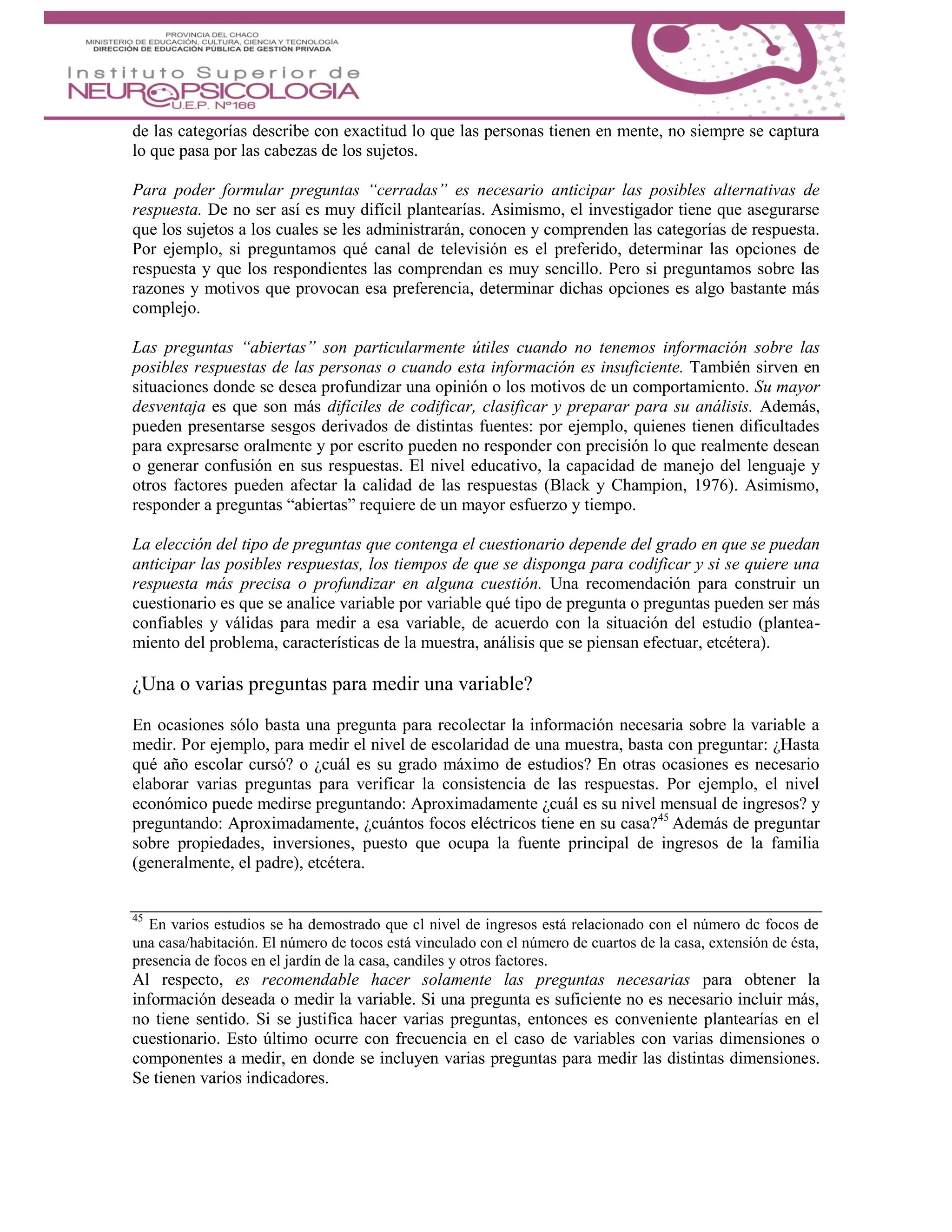 de las categorías describe con exactitud lo que las personas tienen en mente, no siempre se captura
lo que pasa por las cabezas de los sujetos.
Para poder formular preguntas “cerradas” es necesario anticipar las posibles alternativas de
respuesta. De no ser así es muy difícil plantearías. Asimismo, el investigador tiene que asegurarse
que los sujetos a los cuales se les administrarán, conocen y comprenden las categorías de respuesta.
Por ejemplo, si preguntamos qué canal de televisión es el preferido, determinar las opciones de
respuesta y que los respondientes las comprendan es muy sencillo. Pero si preguntamos sobre las
razones y motivos que provocan esa preferencia, determinar dichas opciones es algo bastante más
complejo.
Las preguntas “abiertas” son particularmente útiles cuando no tenemos información sobre las
posibles respuestas de las personas o cuando esta información es insuficiente. También sirven en
situaciones donde se desea profundizar una opinión o los motivos de un comportamiento. Su mayor
desventaja es que son más difíciles de codificar, clasificar y preparar para su análisis. Además,
pueden presentarse sesgos derivados de distintas fuentes: por ejemplo, quienes tienen dificultades
para expresarse oralmente y por escrito pueden no responder con precisión lo que realmente desean
o generar confusión en sus respuestas. El nivel educativo, la capacidad de manejo del lenguaje y
otros factores pueden afectar la calidad de las respuestas (Black y Champion, 1976). Asimismo,
responder a preguntas “abiertas” requiere de un mayor esfuerzo y tiempo.
La elección del tipo de preguntas que contenga el cuestionario depende del grado en que se puedan
anticipar las posibles respuestas, los tiempos de que se disponga para codificar y si se quiere una
respuesta más precisa o profundizar en alguna cuestión. Una recomendación para construir un
cuestionario es que se analice variable por variable qué tipo de pregunta o preguntas pueden ser más
confiables y válidas para medir a esa variable, de acuerdo con la situación del estudio (plantea-
miento del problema, características de la muestra, análisis que se piensan efectuar, etcétera).
¿Una o varias preguntas para medir una variable?
En ocasiones sólo basta una pregunta para recolectar la información necesaria sobre la variable a
medir. Por ejemplo, para medir el nivel de escolaridad de una muestra, basta con preguntar: ¿Hasta
qué año escolar cursó? o ¿cuál es su grado máximo de estudios? En otras ocasiones es necesario
elaborar varias preguntas para verificar la consistencia de las respuestas. Por ejemplo, el nivel
económico puede medirse preguntando: Aproximadamente ¿cuál es su nivel mensual de ingresos? y
preguntando: Aproximadamente, ¿cuántos focos eléctricos tiene en su casa?45
Además de preguntar
sobre propiedades, inversiones, puesto que ocupa la fuente principal de ingresos de la familia
(generalmente, el padre), etcétera.
45
En varios estudios se ha demostrado que cl nivel de ingresos está relacionado con el número dc focos de
una casa/habitación. El número de tocos está vinculado con el número de cuartos de la casa, extensión de ésta,
presencia de focos en el jardín de la casa, candiles y otros factores.
Al respecto, es recomendable hacer solamente las preguntas necesarias para obtener la
información deseada o medir la variable. Si una pregunta es suficiente no es necesario incluir más,
no tiene sentido. Si se justifica hacer varias preguntas, entonces es conveniente plantearías en el
cuestionario. Esto último ocurre con frecuencia en el caso de variables con varias dimensiones o
componentes a medir, en donde se incluyen varias preguntas para medir las distintas dimensiones.
Se tienen varios indicadores.
 