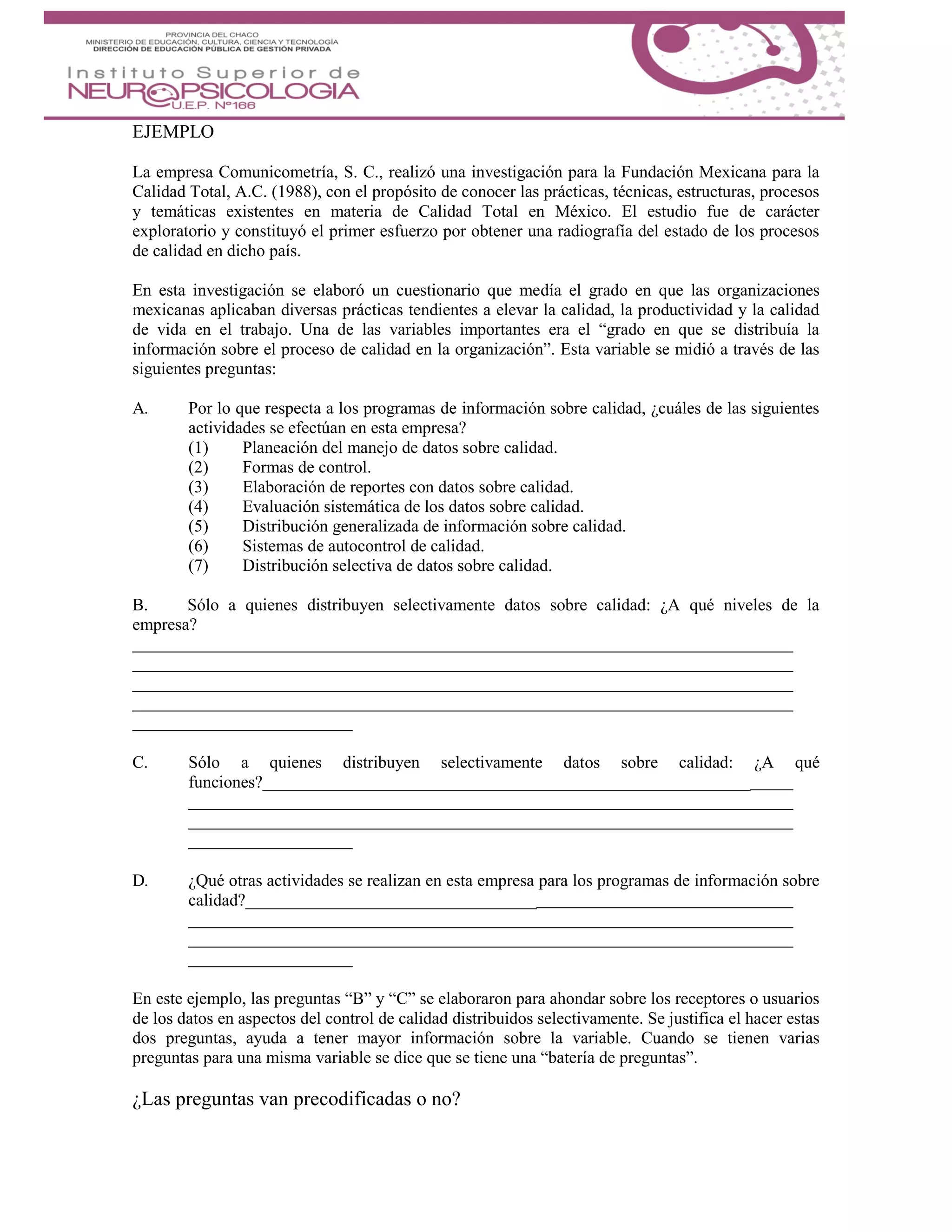 EJEMPLO
La empresa Comunicometría, S. C., realizó una investigación para la Fundación Mexicana para la
Calidad Total, A.C. (1988), con el propósito de conocer las prácticas, técnicas, estructuras, procesos
y temáticas existentes en materia de Calidad Total en México. El estudio fue de carácter
exploratorio y constituyó el primer esfuerzo por obtener una radiografía del estado de los procesos
de calidad en dicho país.
En esta investigación se elaboró un cuestionario que medía el grado en que las organizaciones
mexicanas aplicaban diversas prácticas tendientes a elevar la calidad, la productividad y la calidad
de vida en el trabajo. Una de las variables importantes era el “grado en que se distribuía la
información sobre el proceso de calidad en la organización”. Esta variable se midió a través de las
siguientes preguntas:
A. Por lo que respecta a los programas de información sobre calidad, ¿cuáles de las siguientes
actividades se efectúan en esta empresa?
(1) Planeación del manejo de datos sobre calidad.
(2) Formas de control.
(3) Elaboración de reportes con datos sobre calidad.
(4) Evaluación sistemática de los datos sobre calidad.
(5) Distribución generalizada de información sobre calidad.
(6) Sistemas de autocontrol de calidad.
(7) Distribución selectiva de datos sobre calidad.
B. Sólo a quienes distribuyen selectivamente datos sobre calidad: ¿A qué niveles de la
empresa?
C. Sólo a quienes distribuyen selectivamente datos sobre calidad: ¿A qué
funciones?_________________________________________________________
D. ¿Qué otras actividades se realizan en esta empresa para los programas de información sobre
calidad?__________________________________
En este ejemplo, las preguntas “B” y “C” se elaboraron para ahondar sobre los receptores o usuarios
de los datos en aspectos del control de calidad distribuidos selectivamente. Se justifica el hacer estas
dos preguntas, ayuda a tener mayor información sobre la variable. Cuando se tienen varias
preguntas para una misma variable se dice que se tiene una “batería de preguntas”.
¿Las preguntas van precodificadas o no?
 