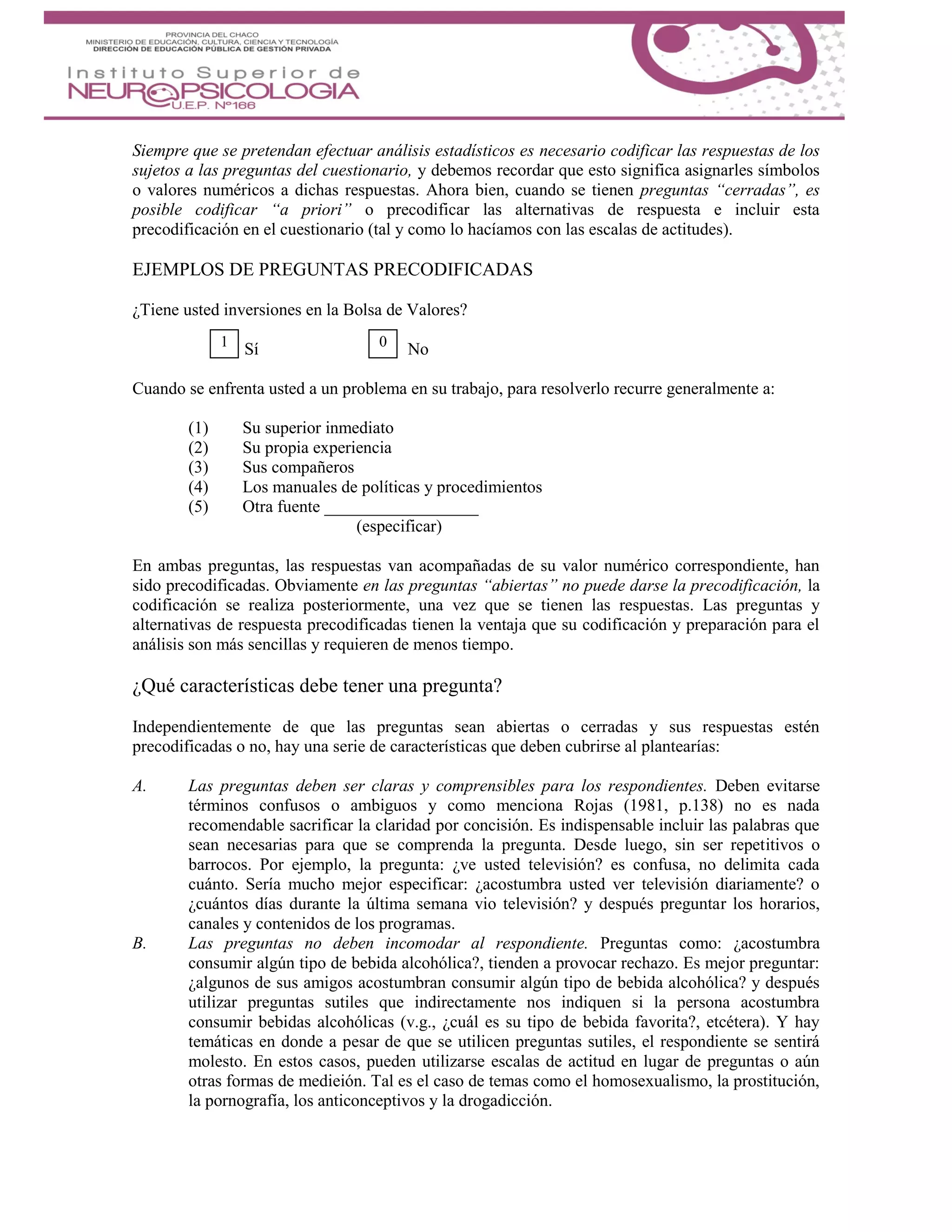 Siempre que se pretendan efectuar análisis estadísticos es necesario codificar las respuestas de los
sujetos a las preguntas del cuestionario, y debemos recordar que esto significa asignarles símbolos
o valores numéricos a dichas respuestas. Ahora bien, cuando se tienen preguntas “cerradas”, es
posible codificar “a priori” o precodificar las alternativas de respuesta e incluir esta
precodificación en el cuestionario (tal y como lo hacíamos con las escalas de actitudes).
EJEMPLOS DE PREGUNTAS PRECODIFICADAS
¿Tiene usted inversiones en la Bolsa de Valores?
Sí No
Cuando se enfrenta usted a un problema en su trabajo, para resolverlo recurre generalmente a:
(1) Su superior inmediato
(2) Su propia experiencia
(3) Sus compañeros
(4) Los manuales de políticas y procedimientos
(5) Otra fuente __________________
(especificar)
En ambas preguntas, las respuestas van acompañadas de su valor numérico correspondiente, han
sido precodificadas. Obviamente en las preguntas “abiertas” no puede darse la precodificación, la
codificación se realiza posteriormente, una vez que se tienen las respuestas. Las preguntas y
alternativas de respuesta precodificadas tienen la ventaja que su codificación y preparación para el
análisis son más sencillas y requieren de menos tiempo.
¿Qué características debe tener una pregunta?
Independientemente de que las preguntas sean abiertas o cerradas y sus respuestas estén
precodificadas o no, hay una serie de características que deben cubrirse al plantearías:
A. Las preguntas deben ser claras y comprensibles para los respondientes. Deben evitarse
términos confusos o ambiguos y como menciona Rojas (1981, p.138) no es nada
recomendable sacrificar la claridad por concisión. Es indispensable incluir las palabras que
sean necesarias para que se comprenda la pregunta. Desde luego, sin ser repetitivos o
barrocos. Por ejemplo, la pregunta: ¿ve usted televisión? es confusa, no delimita cada
cuánto. Sería mucho mejor especificar: ¿acostumbra usted ver televisión diariamente? o
¿cuántos días durante la última semana vio televisión? y después preguntar los horarios,
canales y contenidos de los programas.
B. Las preguntas no deben incomodar al respondiente. Preguntas como: ¿acostumbra
consumir algún tipo de bebida alcohólica?, tienden a provocar rechazo. Es mejor preguntar:
¿algunos de sus amigos acostumbran consumir algún tipo de bebida alcohólica? y después
utilizar preguntas sutiles que indirectamente nos indiquen si la persona acostumbra
consumir bebidas alcohólicas (v.g., ¿cuál es su tipo de bebida favorita?, etcétera). Y hay
temáticas en donde a pesar de que se utilicen preguntas sutiles, el respondiente se sentirá
molesto. En estos casos, pueden utilizarse escalas de actitud en lugar de preguntas o aún
otras formas de medieión. Tal es el caso de temas como el homosexualismo, la prostitución,
la pornografía, los anticonceptivos y la drogadicción.
1 0
 