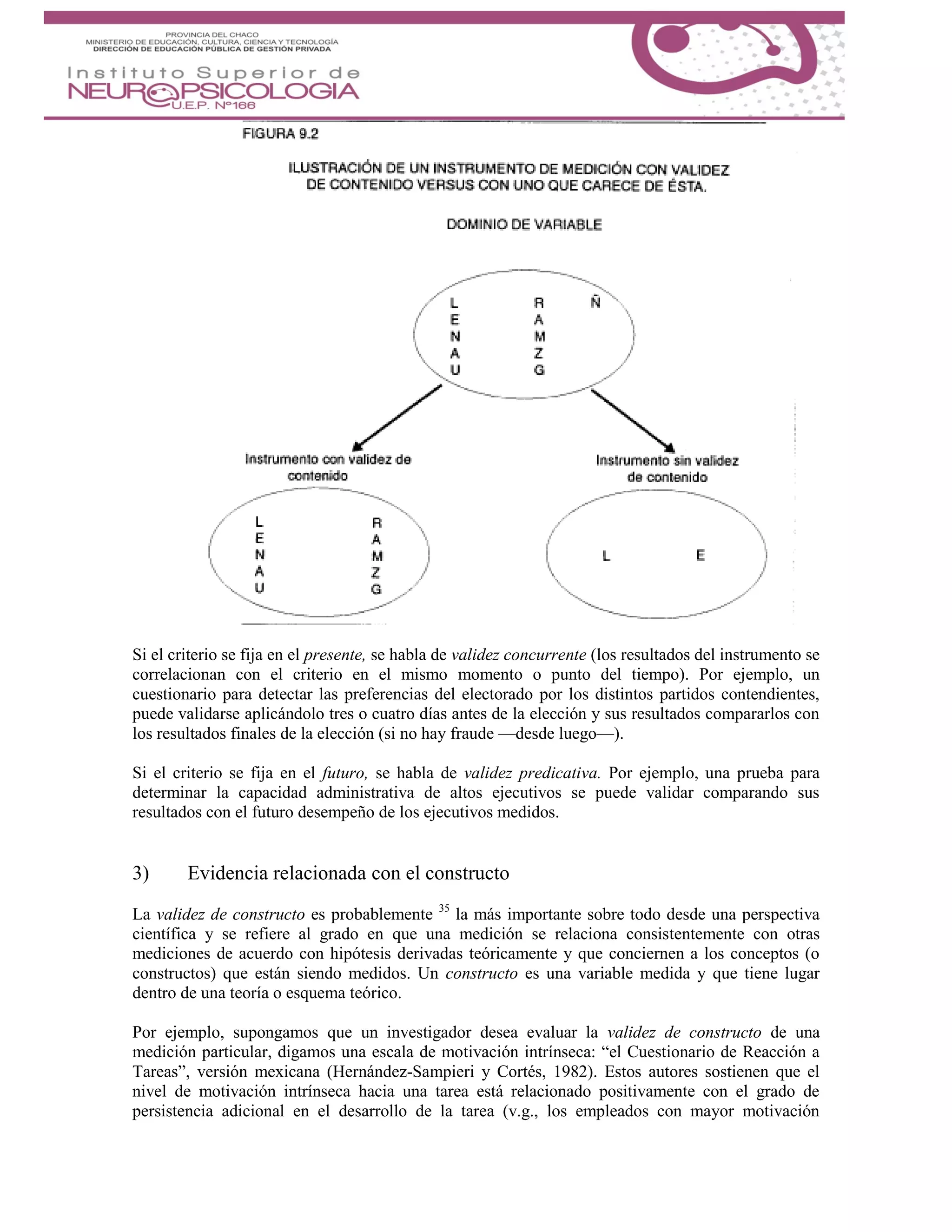 Si el criterio se fija en el presente, se habla de validez concurrente (los resultados del instrumento se
correlacionan con el criterio en el mismo momento o punto del tiempo). Por ejemplo, un
cuestionario para detectar las preferencias del electorado por los distintos partidos contendientes,
puede validarse aplicándolo tres o cuatro días antes de la elección y sus resultados compararlos con
los resultados finales de la elección (si no hay fraude —desde luego—).
Si el criterio se fija en el futuro, se habla de validez predicativa. Por ejemplo, una prueba para
determinar la capacidad administrativa de altos ejecutivos se puede validar comparando sus
resultados con el futuro desempeño de los ejecutivos medidos.
3) Evidencia relacionada con el constructo
La validez de constructo es probablemente 35
la más importante sobre todo desde una perspectiva
científica y se refiere al grado en que una medición se relaciona consistentemente con otras
mediciones de acuerdo con hipótesis derivadas teóricamente y que conciernen a los conceptos (o
constructos) que están siendo medidos. Un constructo es una variable medida y que tiene lugar
dentro de una teoría o esquema teórico.
Por ejemplo, supongamos que un investigador desea evaluar la validez de constructo de una
medición particular, digamos una escala de motivación intrínseca: “el Cuestionario de Reacción a
Tareas”, versión mexicana (Hernández-Sampieri y Cortés, 1982). Estos autores sostienen que el
nivel de motivación intrínseca hacia una tarea está relacionado positivamente con el grado de
persistencia adicional en el desarrollo de la tarea (v.g., los empleados con mayor motivación
 