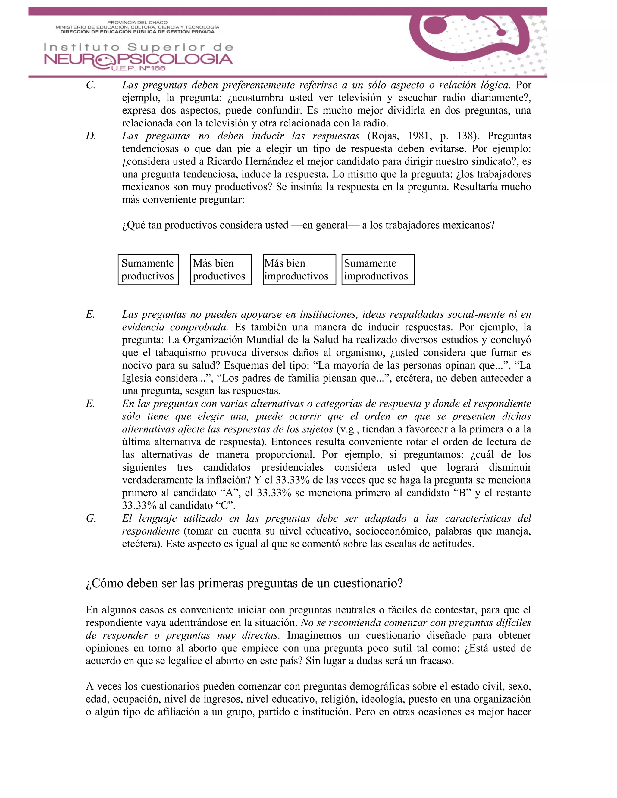 C. Las preguntas deben preferentemente referirse a un sólo aspecto o relación lógica. Por
ejemplo, la pregunta: ¿acostumbra usted ver televisión y escuchar radio diariamente?,
expresa dos aspectos, puede confundir. Es mucho mejor dividirla en dos preguntas, una
relacionada con la televisión y otra relacionada con la radio.
D. Las preguntas no deben inducir las respuestas (Rojas, 1981, p. 138). Preguntas
tendenciosas o que dan pie a elegir un tipo de respuesta deben evitarse. Por ejemplo:
¿considera usted a Ricardo Hernández el mejor candidato para dirigir nuestro sindicato?, es
una pregunta tendenciosa, induce la respuesta. Lo mismo que la pregunta: ¿los trabajadores
mexicanos son muy productivos? Se insinúa la respuesta en la pregunta. Resultaría mucho
más conveniente preguntar:
¿Qué tan productivos considera usted —en general— a los trabajadores mexicanos?
Sumamente Más bien Más bien Sumamente
productivos productivos improductivos improductivos
E. Las preguntas no pueden apoyarse en instituciones, ideas respaldadas social-mente ni en
evidencia comprobada. Es también una manera de inducir respuestas. Por ejemplo, la
pregunta: La Organización Mundial de la Salud ha realizado diversos estudios y concluyó
que el tabaquismo provoca diversos daños al organismo, ¿usted considera que fumar es
nocivo para su salud? Esquemas del tipo: “La mayoría de las personas opinan que...”, “La
Iglesia considera...”, “Los padres de familia piensan que...”, etcétera, no deben anteceder a
una pregunta, sesgan las respuestas.
E. En las preguntas con varias alternativas o categorías de respuesta y donde el respondiente
sólo tiene que elegir una, puede ocurrir que el orden en que se presenten dichas
alternativas afecte las respuestas de los sujetos (v.g., tiendan a favorecer a la primera o a la
última alternativa de respuesta). Entonces resulta conveniente rotar el orden de lectura de
las alternativas de manera proporcional. Por ejemplo, si preguntamos: ¿cuál de los
siguientes tres candidatos presidenciales considera usted que logrará disminuir
verdaderamente la inflación? Y el 33.33% de las veces que se haga la pregunta se menciona
primero al candidato “A”, el 33.33% se menciona primero al candidato “B” y el restante
33.33% al candidato “C”.
G. El lenguaje utilizado en las preguntas debe ser adaptado a las características del
respondiente (tomar en cuenta su nivel educativo, socioeconómico, palabras que maneja,
etcétera). Este aspecto es igual al que se comentó sobre las escalas de actitudes.
¿Cómo deben ser las primeras preguntas de un cuestionario?
En algunos casos es conveniente iniciar con preguntas neutrales o fáciles de contestar, para que el
respondiente vaya adentrándose en la situación. No se recomienda comenzar con preguntas difíciles
de responder o preguntas muy directas. Imaginemos un cuestionario diseñado para obtener
opiniones en torno al aborto que empiece con una pregunta poco sutil tal como: ¿Está usted de
acuerdo en que se legalice el aborto en este país? Sin lugar a dudas será un fracaso.
A veces los cuestionarios pueden comenzar con preguntas demográficas sobre el estado civil, sexo,
edad, ocupación, nivel de ingresos, nivel educativo, religión, ideología, puesto en una organización
o algún tipo de afiliación a un grupo, partido e institución. Pero en otras ocasiones es mejor hacer
 