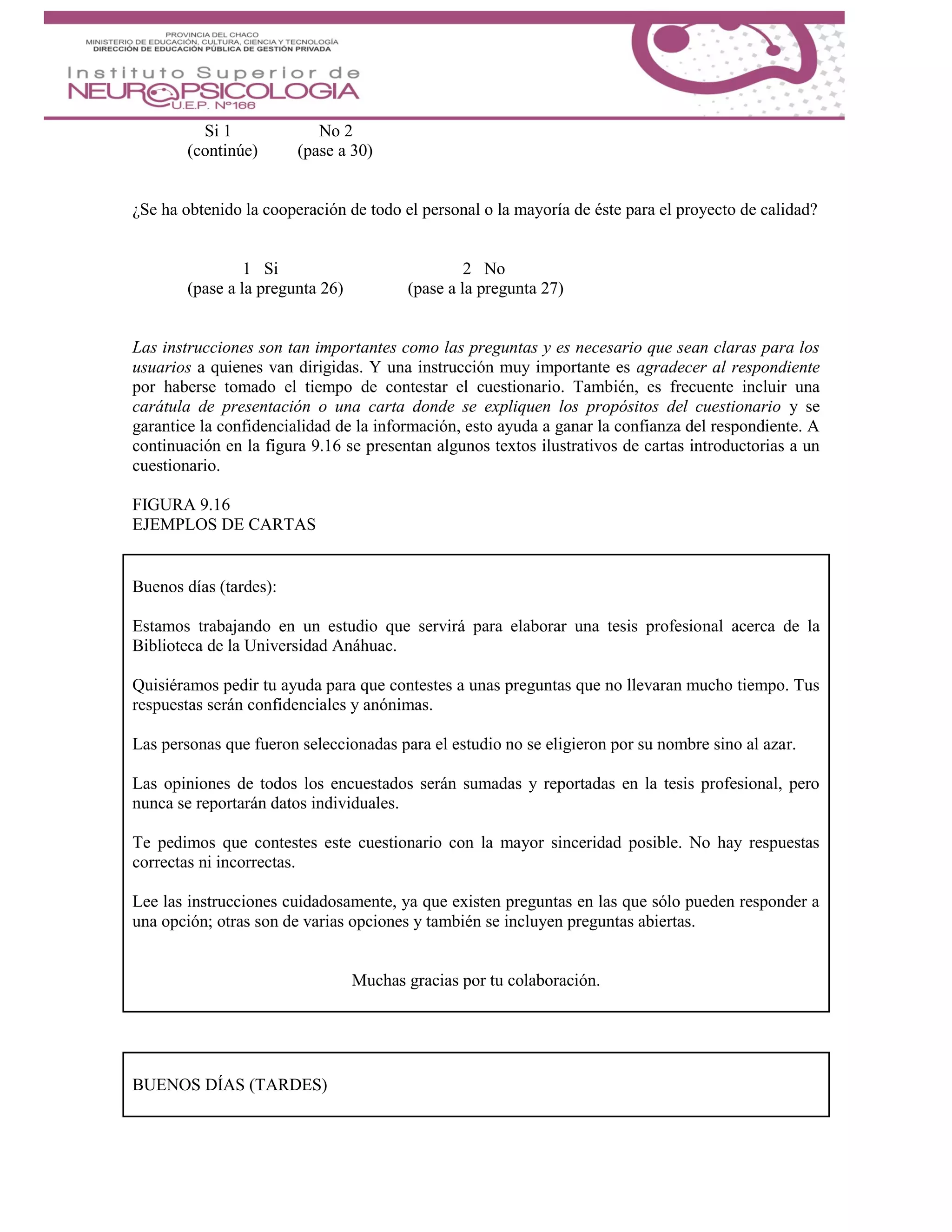 Si 1 No 2
(continúe) (pase a 30)
¿Se ha obtenido la cooperación de todo el personal o la mayoría de éste para el proyecto de calidad?
1 Si 2 No
(pase a la pregunta 26) (pase a la pregunta 27)
Las instrucciones son tan importantes como las preguntas y es necesario que sean claras para los
usuarios a quienes van dirigidas. Y una instrucción muy importante es agradecer al respondiente
por haberse tomado el tiempo de contestar el cuestionario. También, es frecuente incluir una
carátula de presentación o una carta donde se expliquen los propósitos del cuestionario y se
garantice la confidencialidad de la información, esto ayuda a ganar la confianza del respondiente. A
continuación en la figura 9.16 se presentan algunos textos ilustrativos de cartas introductorias a un
cuestionario.
FIGURA 9.16
EJEMPLOS DE CARTAS
Buenos días (tardes):
Estamos trabajando en un estudio que servirá para elaborar una tesis profesional acerca de la
Biblioteca de la Universidad Anáhuac.
Quisiéramos pedir tu ayuda para que contestes a unas preguntas que no llevaran mucho tiempo. Tus
respuestas serán confidenciales y anónimas.
Las personas que fueron seleccionadas para el estudio no se eligieron por su nombre sino al azar.
Las opiniones de todos los encuestados serán sumadas y reportadas en la tesis profesional, pero
nunca se reportarán datos individuales.
Te pedimos que contestes este cuestionario con la mayor sinceridad posible. No hay respuestas
correctas ni incorrectas.
Lee las instrucciones cuidadosamente, ya que existen preguntas en las que sólo pueden responder a
una opción; otras son de varias opciones y también se incluyen preguntas abiertas.
Muchas gracias por tu colaboración.
BUENOS DÍAS (TARDES)
 