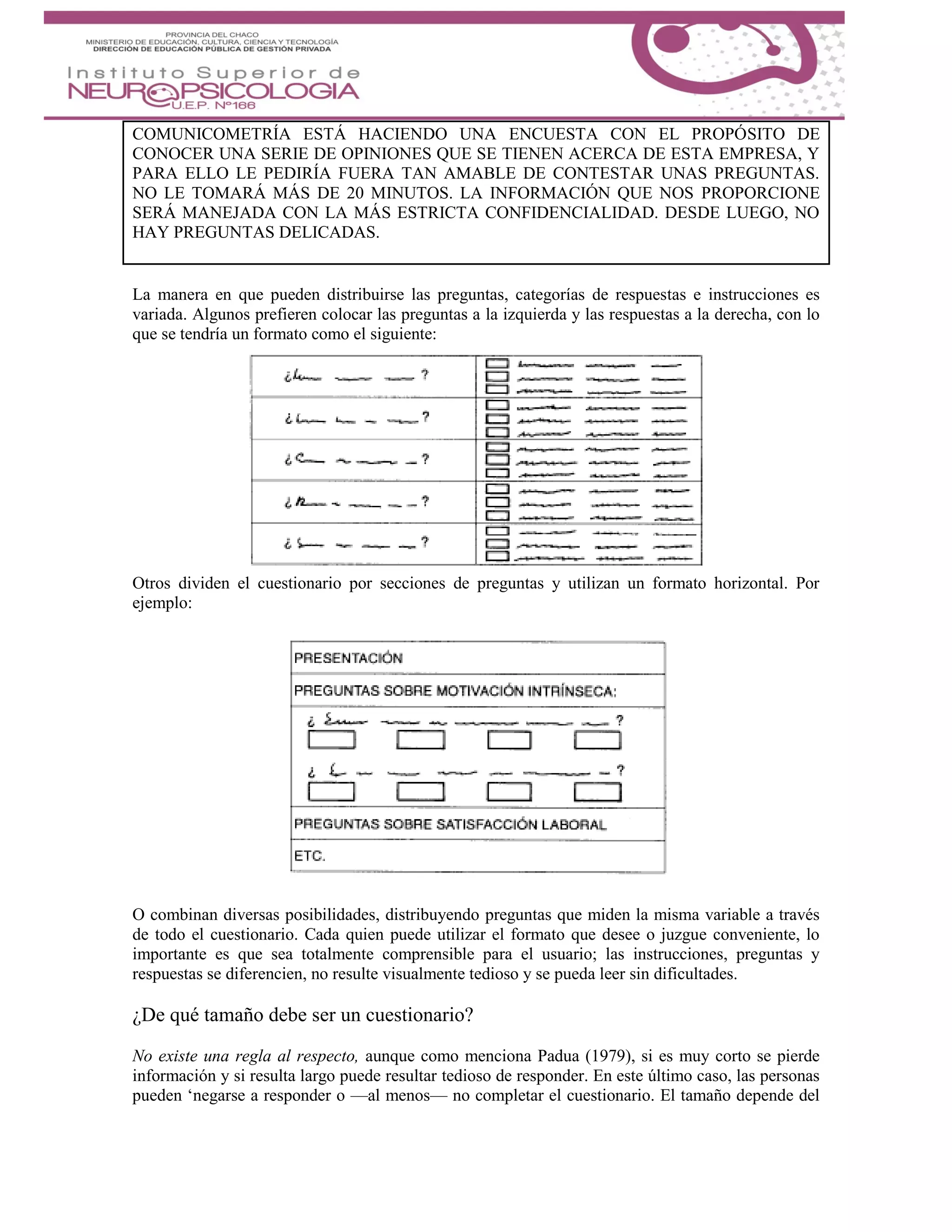 COMUNICOMETRÍA ESTÁ HACIENDO UNA ENCUESTA CON EL PROPÓSITO DE
CONOCER UNA SERIE DE OPINIONES QUE SE TIENEN ACERCA DE ESTA EMPRESA, Y
PARA ELLO LE PEDIRÍA FUERA TAN AMABLE DE CONTESTAR UNAS PREGUNTAS.
NO LE TOMARÁ MÁS DE 20 MINUTOS. LA INFORMACIÓN QUE NOS PROPORCIONE
SERÁ MANEJADA CON LA MÁS ESTRICTA CONFIDENCIALIDAD. DESDE LUEGO, NO
HAY PREGUNTAS DELICADAS.
La manera en que pueden distribuirse las preguntas, categorías de respuestas e instrucciones es
variada. Algunos prefieren colocar las preguntas a la izquierda y las respuestas a la derecha, con lo
que se tendría un formato como el siguiente:
Otros dividen el cuestionario por secciones de preguntas y utilizan un formato horizontal. Por
ejemplo:
O combinan diversas posibilidades, distribuyendo preguntas que miden la misma variable a través
de todo el cuestionario. Cada quien puede utilizar el formato que desee o juzgue conveniente, lo
importante es que sea totalmente comprensible para el usuario; las instrucciones, preguntas y
respuestas se diferencien, no resulte visualmente tedioso y se pueda leer sin dificultades.
¿De qué tamaño debe ser un cuestionario?
No existe una regla al respecto, aunque como menciona Padua (1979), si es muy corto se pierde
información y si resulta largo puede resultar tedioso de responder. En este último caso, las personas
pueden ‘negarse a responder o —al menos— no completar el cuestionario. El tamaño depende del
 