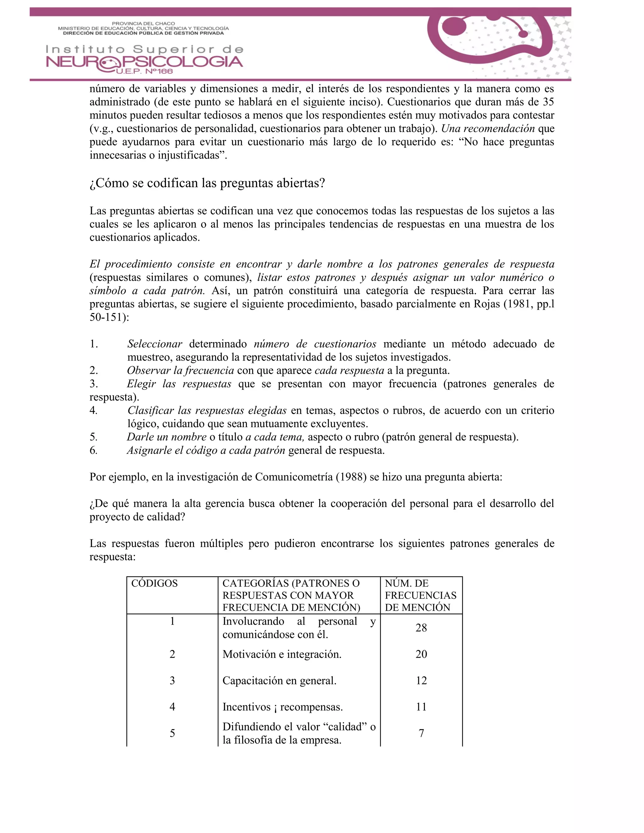 número de variables y dimensiones a medir, el interés de los respondientes y la manera como es
administrado (de este punto se hablará en el siguiente inciso). Cuestionarios que duran más de 35
minutos pueden resultar tediosos a menos que los respondientes estén muy motivados para contestar
(v.g., cuestionarios de personalidad, cuestionarios para obtener un trabajo). Una recomendación que
puede ayudarnos para evitar un cuestionario más largo de lo requerido es: “No hace preguntas
innecesarias o injustificadas”.
¿Cómo se codifican las preguntas abiertas?
Las preguntas abiertas se codifican una vez que conocemos todas las respuestas de los sujetos a las
cuales se les aplicaron o al menos las principales tendencias de respuestas en una muestra de los
cuestionarios aplicados.
El procedimiento consiste en encontrar y darle nombre a los patrones generales de respuesta
(respuestas similares o comunes), listar estos patrones y después asignar un valor numérico o
símbolo a cada patrón. Así, un patrón constituirá una categoría de respuesta. Para cerrar las
preguntas abiertas, se sugiere el siguiente procedimiento, basado parcialmente en Rojas (1981, pp.l
50-151):
1. Seleccionar determinado número de cuestionarios mediante un método adecuado de
muestreo, asegurando la representatividad de los sujetos investigados.
2. Observar la frecuencia con que aparece cada respuesta a la pregunta.
3. Elegir las respuestas que se presentan con mayor frecuencia (patrones generales de
respuesta).
4. Clasificar las respuestas elegidas en temas, aspectos o rubros, de acuerdo con un criterio
lógico, cuidando que sean mutuamente excluyentes.
5. Darle un nombre o título a cada tema, aspecto o rubro (patrón general de respuesta).
6. Asignarle el código a cada patrón general de respuesta.
Por ejemplo, en la investigación de Comunicometría (1988) se hizo una pregunta abierta:
¿De qué manera la alta gerencia busca obtener la cooperación del personal para el desarrollo del
proyecto de calidad?
Las respuestas fueron múltiples pero pudieron encontrarse los siguientes patrones generales de
respuesta:
CÓDIGOS CATEGORÍAS (PATRONES O
RESPUESTAS CON MAYOR
FRECUENCIA DE MENCIÓN)
NÚM. DE
FRECUENCIAS
DE MENCIÓN
1 Involucrando al personal y
comunicándose con él.
28
2 Motivación e integración. 20
3 Capacitación en general. 12
4 Incentivos ¡ recompensas. 11
5
Difundiendo el valor “calidad” o
la filosofía de la empresa.
7
 