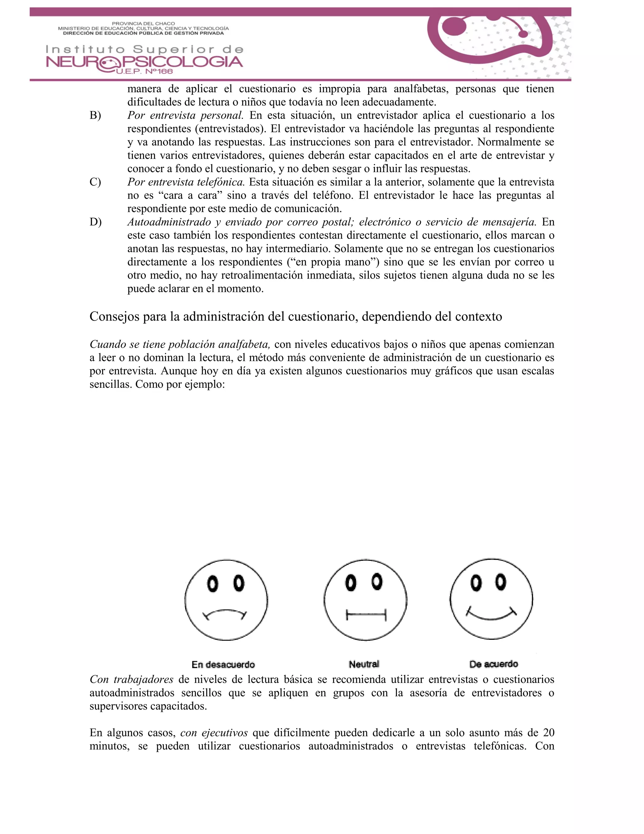 manera de aplicar el cuestionario es impropia para analfabetas, personas que tienen
dificultades de lectura o niños que todavía no leen adecuadamente.
B) Por entrevista personal. En esta situación, un entrevistador aplica el cuestionario a los
respondientes (entrevistados). El entrevistador va haciéndole las preguntas al respondiente
y va anotando las respuestas. Las instrucciones son para el entrevistador. Normalmente se
tienen varios entrevistadores, quienes deberán estar capacitados en el arte de entrevistar y
conocer a fondo el cuestionario, y no deben sesgar o influir las respuestas.
C) Por entrevista telefónica. Esta situación es similar a la anterior, solamente que la entrevista
no es “cara a cara” sino a través del teléfono. El entrevistador le hace las preguntas al
respondiente por este medio de comunicación.
D) Autoadministrado y enviado por correo postal; electrónico o servicio de mensajería. En
este caso también los respondientes contestan directamente el cuestionario, ellos marcan o
anotan las respuestas, no hay intermediario. Solamente que no se entregan los cuestionarios
directamente a los respondientes (“en propia mano”) sino que se les envían por correo u
otro medio, no hay retroalimentación inmediata, silos sujetos tienen alguna duda no se les
puede aclarar en el momento.
Consejos para la administración del cuestionario, dependiendo del contexto
Cuando se tiene población analfabeta, con niveles educativos bajos o niños que apenas comienzan
a leer o no dominan la lectura, el método más conveniente de administración de un cuestionario es
por entrevista. Aunque hoy en día ya existen algunos cuestionarios muy gráficos que usan escalas
sencillas. Como por ejemplo:
Con trabajadores de niveles de lectura básica se recomienda utilizar entrevistas o cuestionarios
autoadministrados sencillos que se apliquen en grupos con la asesoría de entrevistadores o
supervisores capacitados.
En algunos casos, con ejecutivos que difícilmente pueden dedicarle a un solo asunto más de 20
minutos, se pueden utilizar cuestionarios autoadministrados o entrevistas telefónicas. Con
 