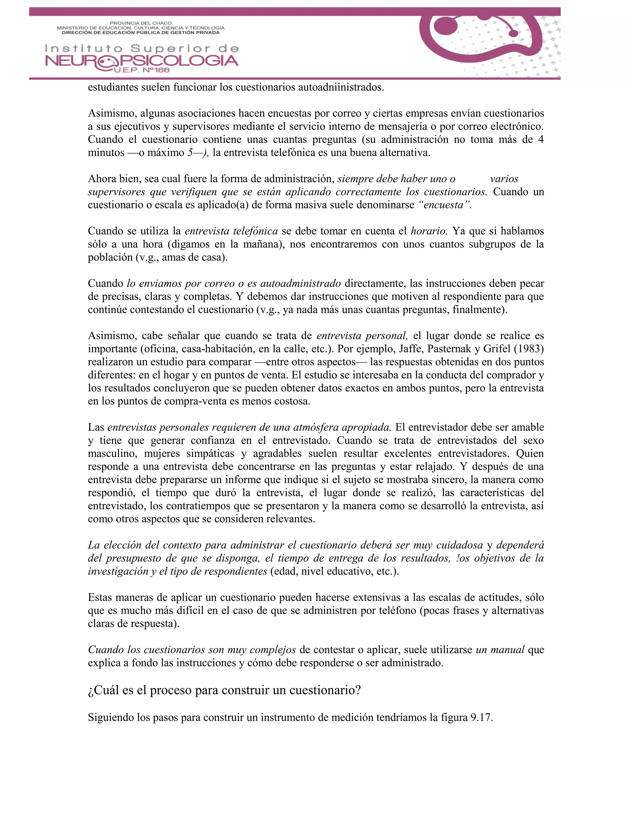 estudiantes suelen funcionar los cuestionarios autoadniinistrados.
Asimismo, algunas asociaciones hacen encuestas por correo y ciertas empresas envían cuestionarios
a sus ejecutivos y supervisores mediante el servicio interno de mensajería o por correo electrónico.
Cuando el cuestionario contiene unas cuantas preguntas (su administración no toma más de 4
minutos —o máximo 5—), la entrevista telefónica es una buena alternativa.
Ahora bien, sea cual fuere la forma de administración, siempre debe haber uno o varios
supervisores que verifiquen que se están aplicando correctamente los cuestionarios. Cuando un
cuestionario o escala es aplicado(a) de forma masiva suele denominarse “encuesta”.
Cuando se utiliza la entrevista telefónica se debe tomar en cuenta el horario. Ya que si hablamos
sólo a una hora (digamos en la mañana), nos encontraremos con unos cuantos subgrupos de la
población (v.g., amas de casa).
Cuando lo enviamos por correo o es autoadministrado directamente, las instrucciones deben pecar
de precisas, claras y completas. Y debemos dar instrucciones que motiven al respondiente para que
continúe contestando el cuestionario (v.g., ya nada más unas cuantas preguntas, finalmente).
Asimismo, cabe señalar que cuando se trata de entrevista personal, el lugar donde se realice es
importante (oficina, casa-habitación, en la calle, etc.). Por ejemplo, Jaffe, Pasternak y Grifel (1983)
realizaron un estudio para comparar —entre otros aspectos— las respuestas obtenidas en dos puntos
diferentes: en el hogar y en puntos de venta. El estudio se interesaba en la conducta del comprador y
los resultados concluyeron que se pueden obtener datos exactos en ambos puntos, pero la entrevista
en los puntos de compra-venta es menos costosa.
Las entrevistas personales requieren de una atmósfera apropiada. El entrevistador debe ser amable
y tiene que generar confianza en el entrevistado. Cuando se trata de entrevistados del sexo
masculino, mujeres simpáticas y agradables suelen resultar excelentes entrevistadores. Quien
responde a una entrevista debe concentrarse en las preguntas y estar relajado. Y después de una
entrevista debe prepararse un informe que indique si el sujeto se mostraba sincero, la manera como
respondió, el tiempo que duró la entrevista, el lugar donde se realizó, las características del
entrevistado, los contratiempos que se presentaron y la manera como se desarrolló la entrevista, así
como otros aspectos que se consideren relevantes.
La elección del contexto para administrar el cuestionario deberá ser muy cuidadosa y dependerá
del presupuesto de que se disponga, el tiempo de entrega de los resultados, !os objetivos de la
investigación y el tipo de respondientes (edad, nivel educativo, etc.).
Estas maneras de aplicar un cuestionario pueden hacerse extensivas a las escalas de actitudes, sólo
que es mucho más difícil en el caso de que se administren por teléfono (pocas frases y alternativas
claras de respuesta).
Cuando los cuestionarios son muy complejos de contestar o aplicar, suele utilizarse un manual que
explica a fondo las instrucciones y cómo debe responderse o ser administrado.
¿Cuál es el proceso para construir un cuestionario?
Siguiendo los pasos para construir un instrumento de medición tendríamos la figura 9.17.
 