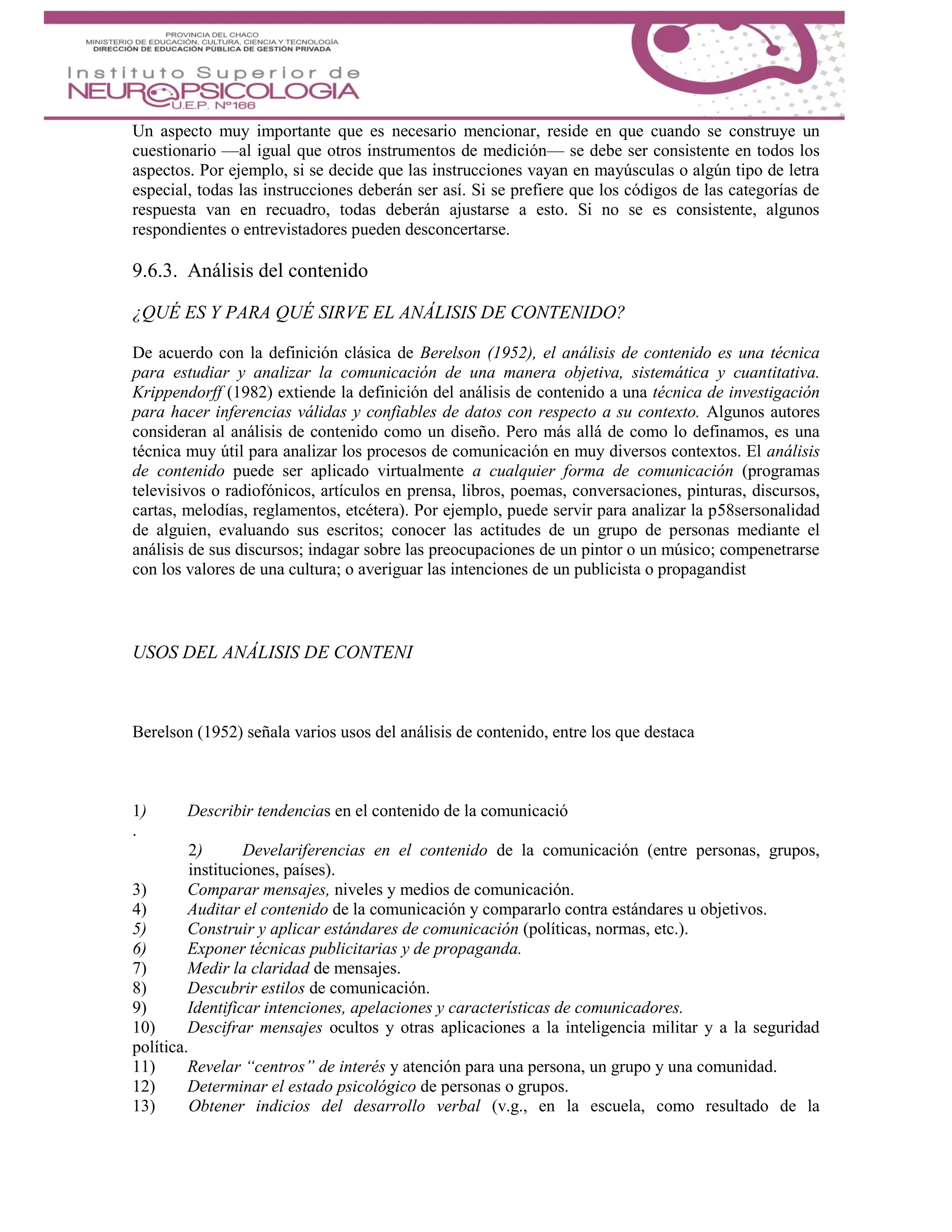 Un aspecto muy importante que es necesario mencionar, reside en que cuando se construye un
cuestionario —al igual que otros instrumentos de medición— se debe ser consistente en todos los
aspectos. Por ejemplo, si se decide que las instrucciones vayan en mayúsculas o algún tipo de letra
especial, todas las instrucciones deberán ser así. Si se prefiere que los códigos de las categorías de
respuesta van en recuadro, todas deberán ajustarse a esto. Si no se es consistente, algunos
respondientes o entrevistadores pueden desconcertarse.
9.6.3. Análisis del contenido
¿QUÉ ES Y PARA QUÉ SIRVE EL ANÁLISIS DE CONTENIDO?
De acuerdo con la definición clásica de Berelson (1952), el análisis de contenido es una técnica
para estudiar y analizar la comunicación de una manera objetiva, sistemática y cuantitativa.
Krippendorff (1982) extiende la definición del análisis de contenido a una técnica de investigación
para hacer inferencias válidas y confiables de datos con respecto a su contexto. Algunos autores
consideran al análisis de contenido como un diseño. Pero más allá de como lo definamos, es una
técnica muy útil para analizar los procesos de comunicación en muy diversos contextos. El análisis
de contenido puede ser aplicado virtualmente a cualquier forma de comunicación (programas
televisivos o radiofónicos, artículos en prensa, libros, poemas, conversaciones, pinturas, discursos,
cartas, melodías, reglamentos, etcétera). Por ejemplo, puede servir para analizar la p58sersonalidad
de alguien, evaluando sus escritos; conocer las actitudes de un grupo de personas mediante el
análisis de sus discursos; indagar sobre las preocupaciones de un pintor o un músico; compenetrarse
con los valores de una cultura; o averiguar las intenciones de un publicista o propagandist
USOS DEL ANÁLISIS DE CONTENI
Berelson (1952) señala varios usos del análisis de contenido, entre los que destaca
1) Describir tendencias en el contenido de la comunicació
.
2) Develariferencias en el contenido de la comunicación (entre personas, grupos,
instituciones, países).
3) Comparar mensajes, niveles y medios de comunicación.
4) Auditar el contenido de la comunicación y compararlo contra estándares u objetivos.
5) Construir y aplicar estándares de comunicación (políticas, normas, etc.).
6) Exponer técnicas publicitarias y de propaganda.
7) Medir la claridad de mensajes.
8) Descubrir estilos de comunicación.
9) Identificar intenciones, apelaciones y características de comunicadores.
10) Descifrar mensajes ocultos y otras aplicaciones a la inteligencia militar y a la seguridad
política.
11) Revelar “centros” de interés y atención para una persona, un grupo y una comunidad.
12) Determinar el estado psicológico de personas o grupos.
13) Obtener indicios del desarrollo verbal (v.g., en la escuela, como resultado de la
 