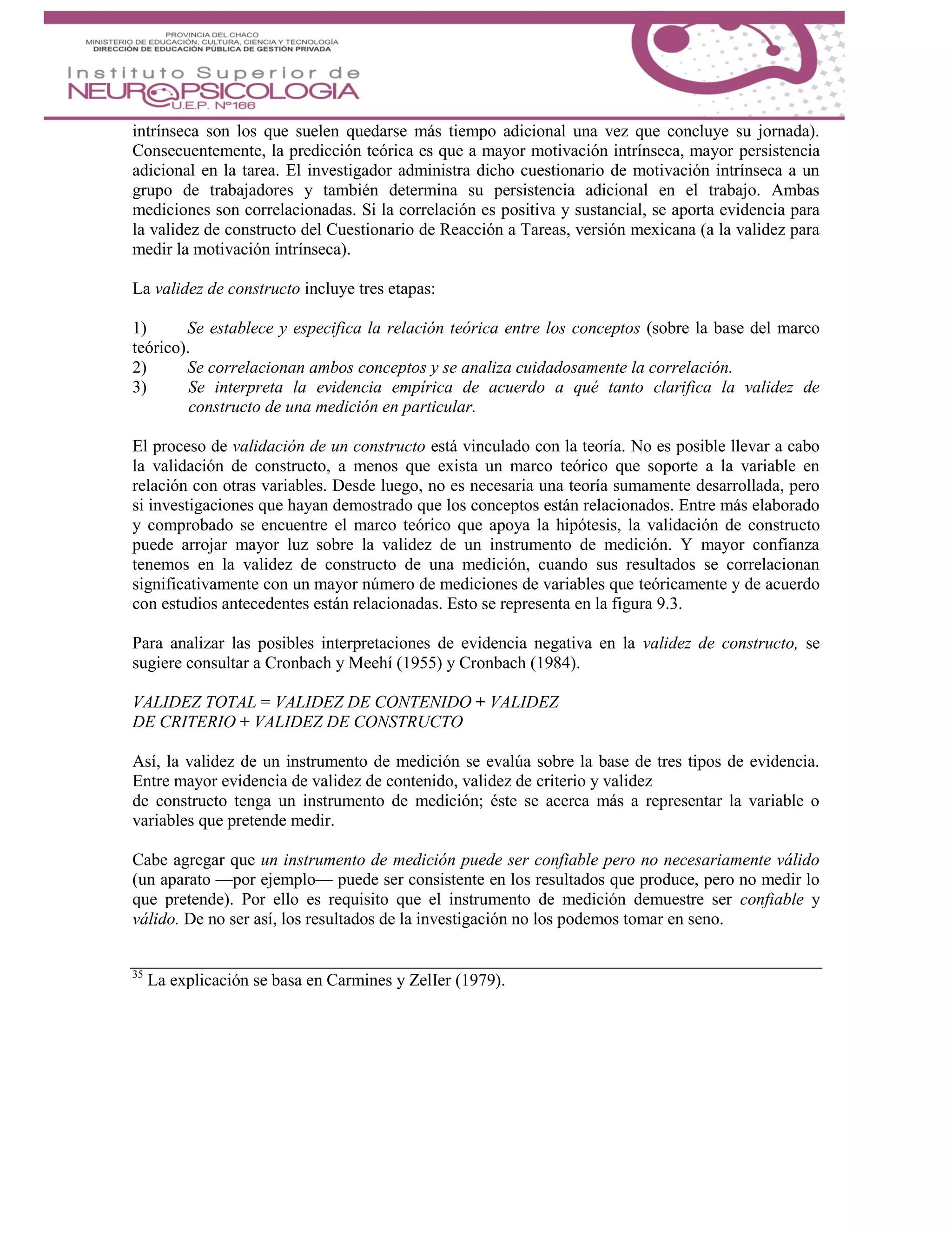 intrínseca son los que suelen quedarse más tiempo adicional una vez que concluye su jornada).
Consecuentemente, la predicción teórica es que a mayor motivación intrínseca, mayor persistencia
adicional en la tarea. El investigador administra dicho cuestionario de motivación intrínseca a un
grupo de trabajadores y también determina su persistencia adicional en el trabajo. Ambas
mediciones son correlacionadas. Si la correlación es positiva y sustancial, se aporta evidencia para
la validez de constructo del Cuestionario de Reacción a Tareas, versión mexicana (a la validez para
medir la motivación intrínseca).
La validez de constructo incluye tres etapas:
1) Se establece y especifica la relación teórica entre los conceptos (sobre la base del marco
teórico).
2) Se correlacionan ambos conceptos y se analiza cuidadosamente la correlación.
3) Se interpreta la evidencia empírica de acuerdo a qué tanto clarifica la validez de
constructo de una medición en particular.
El proceso de validación de un constructo está vinculado con la teoría. No es posible llevar a cabo
la validación de constructo, a menos que exista un marco teórico que soporte a la variable en
relación con otras variables. Desde luego, no es necesaria una teoría sumamente desarrollada, pero
si investigaciones que hayan demostrado que los conceptos están relacionados. Entre más elaborado
y comprobado se encuentre el marco teórico que apoya la hipótesis, la validación de constructo
puede arrojar mayor luz sobre la validez de un instrumento de medición. Y mayor confianza
tenemos en la validez de constructo de una medición, cuando sus resultados se correlacionan
significativamente con un mayor número de mediciones de variables que teóricamente y de acuerdo
con estudios antecedentes están relacionadas. Esto se representa en la figura 9.3.
Para analizar las posibles interpretaciones de evidencia negativa en la validez de constructo, se
sugiere consultar a Cronbach y Meehí (1955) y Cronbach (1984).
VALIDEZ TOTAL = VALIDEZ DE CONTENIDO + VALIDEZ
DE CRITERIO + VALIDEZ DE CONSTRUCTO
Así, la validez de un instrumento de medición se evalúa sobre la base de tres tipos de evidencia.
Entre mayor evidencia de validez de contenido, validez de criterio y validez
de constructo tenga un instrumento de medición; éste se acerca más a representar la variable o
variables que pretende medir.
Cabe agregar que un instrumento de medición puede ser confiable pero no necesariamente válido
(un aparato —por ejemplo— puede ser consistente en los resultados que produce, pero no medir lo
que pretende). Por ello es requisito que el instrumento de medición demuestre ser confiable y
válido. De no ser así, los resultados de la investigación no los podemos tomar en seno.
35
La explicación se basa en Carmines y ZelIer (1979).
 