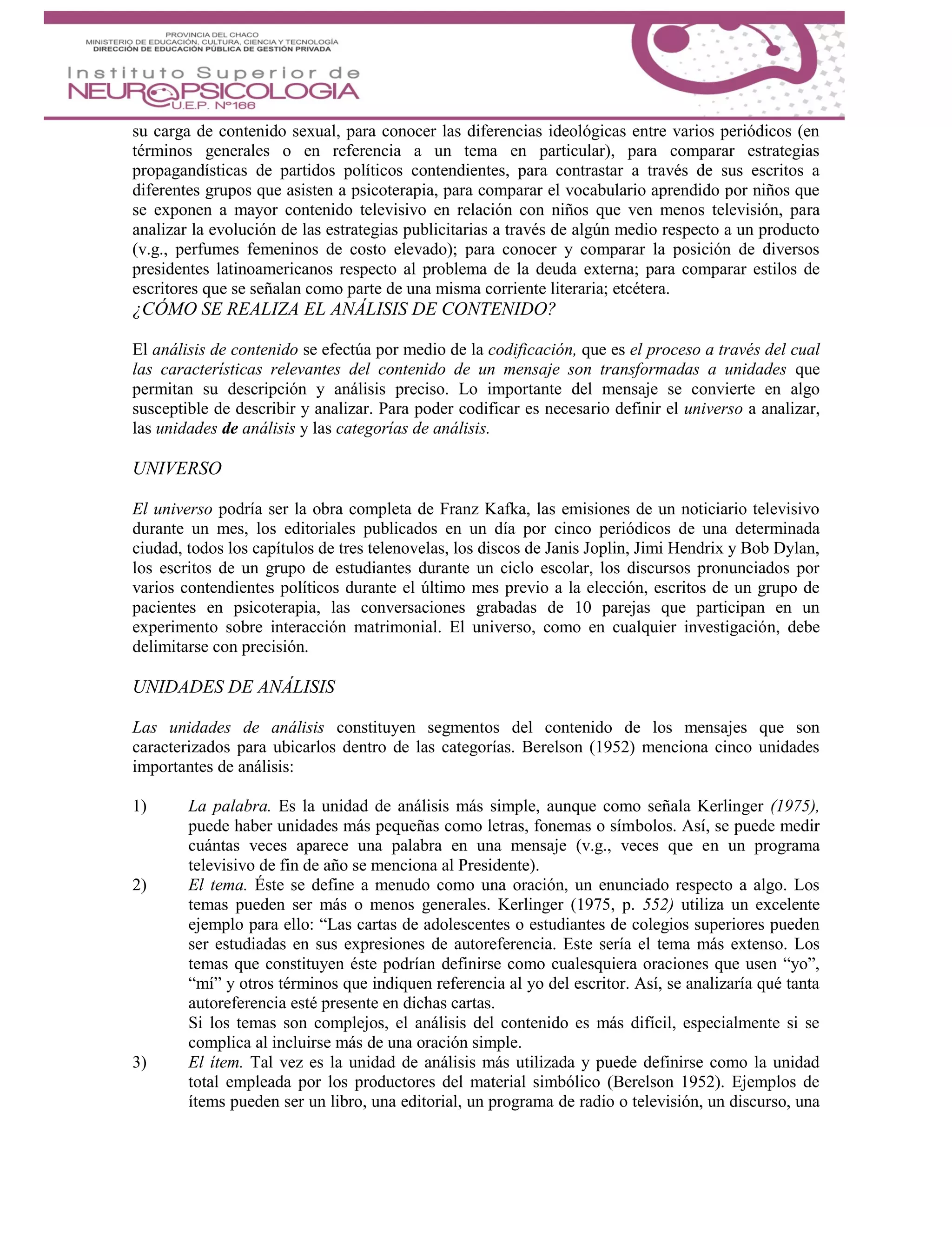 su carga de contenido sexual, para conocer las diferencias ideológicas entre varios periódicos (en
términos generales o en referencia a un tema en particular), para comparar estrategias
propagandísticas de partidos políticos contendientes, para contrastar a través de sus escritos a
diferentes grupos que asisten a psicoterapia, para comparar el vocabulario aprendido por niños que
se exponen a mayor contenido televisivo en relación con niños que ven menos televisión, para
analizar la evolución de las estrategias publicitarias a través de algún medio respecto a un producto
(v.g., perfumes femeninos de costo elevado); para conocer y comparar la posición de diversos
presidentes latinoamericanos respecto al problema de la deuda externa; para comparar estilos de
escritores que se señalan como parte de una misma corriente literaria; etcétera.
¿CÓMO SE REALIZA EL ANÁLISIS DE CONTENIDO?
El análisis de contenido se efectúa por medio de la codificación, que es el proceso a través del cual
las características relevantes del contenido de un mensaje son transformadas a unidades que
permitan su descripción y análisis preciso. Lo importante del mensaje se convierte en algo
susceptible de describir y analizar. Para poder codificar es necesario definir el universo a analizar,
las unidades de análisis y las categorías de análisis.
UNIVERSO
El universo podría ser la obra completa de Franz Kafka, las emisiones de un noticiario televisivo
durante un mes, los editoriales publicados en un día por cinco periódicos de una determinada
ciudad, todos los capítulos de tres telenovelas, los discos de Janis Joplin, Jimi Hendrix y Bob Dylan,
los escritos de un grupo de estudiantes durante un ciclo escolar, los discursos pronunciados por
varios contendientes políticos durante el último mes previo a la elección, escritos de un grupo de
pacientes en psicoterapia, las conversaciones grabadas de 10 parejas que participan en un
experimento sobre interacción matrimonial. El universo, como en cualquier investigación, debe
delimitarse con precisión.
UNIDADES DE ANÁLISIS
Las unidades de análisis constituyen segmentos del contenido de los mensajes que son
caracterizados para ubicarlos dentro de las categorías. Berelson (1952) menciona cinco unidades
importantes de análisis:
1) La palabra. Es la unidad de análisis más simple, aunque como señala Kerlinger (1975),
puede haber unidades más pequeñas como letras, fonemas o símbolos. Así, se puede medir
cuántas veces aparece una palabra en una mensaje (v.g., veces que en un programa
televisivo de fin de año se menciona al Presidente).
2) El tema. Éste se define a menudo como una oración, un enunciado respecto a algo. Los
temas pueden ser más o menos generales. Kerlinger (1975, p. 552) utiliza un excelente
ejemplo para ello: “Las cartas de adolescentes o estudiantes de colegios superiores pueden
ser estudiadas en sus expresiones de autoreferencia. Este sería el tema más extenso. Los
temas que constituyen éste podrían definirse como cualesquiera oraciones que usen “yo”,
“mí” y otros términos que indiquen referencia al yo del escritor. Así, se analizaría qué tanta
autoreferencia esté presente en dichas cartas.
Si los temas son complejos, el análisis del contenido es más difícil, especialmente si se
complica al incluirse más de una oración simple.
3) El ítem. Tal vez es la unidad de análisis más utilizada y puede definirse como la unidad
total empleada por los productores del material simbólico (Berelson 1952). Ejemplos de
ítems pueden ser un libro, una editorial, un programa de radio o televisión, un discurso, una
 