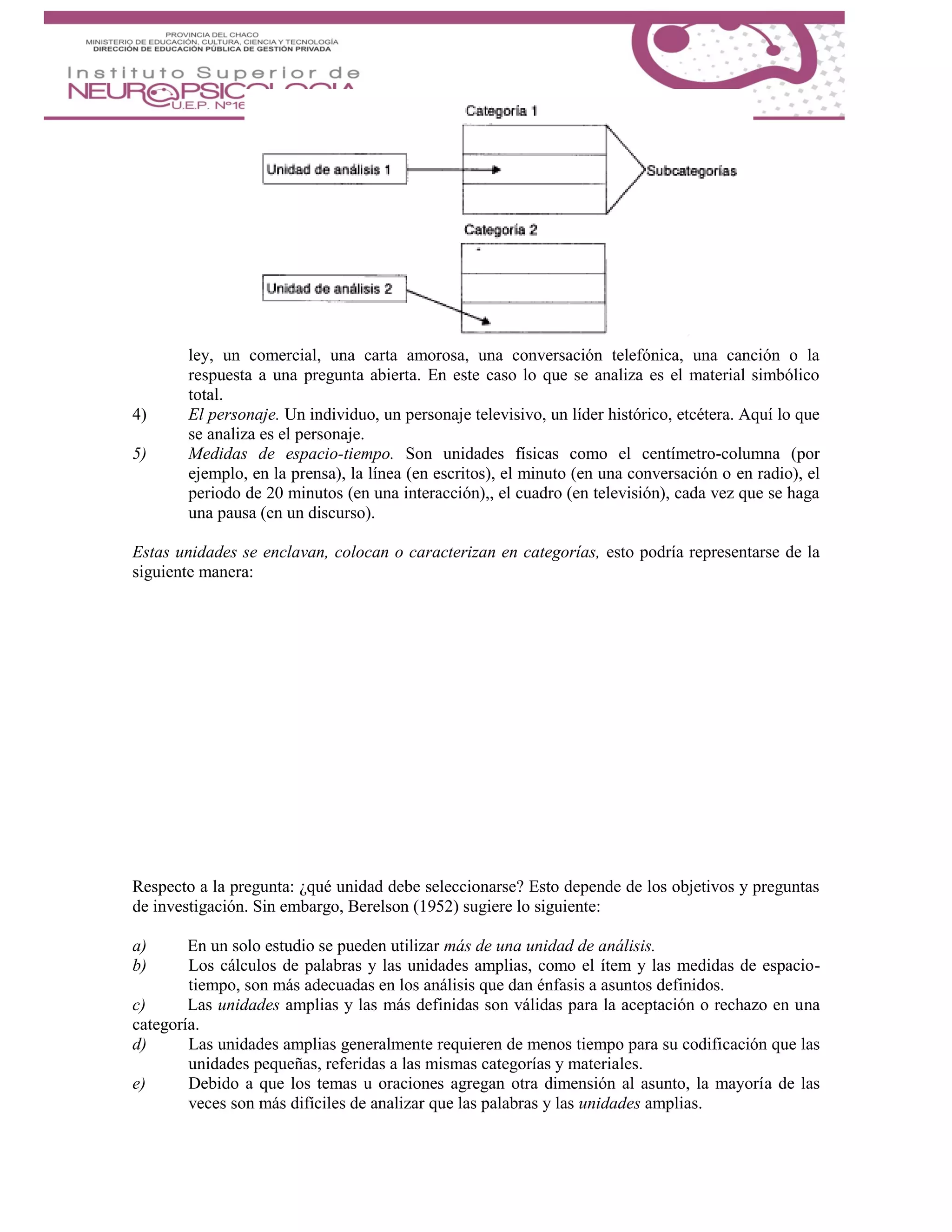 ley, un comercial, una carta amorosa, una conversación telefónica, una canción o la
respuesta a una pregunta abierta. En este caso lo que se analiza es el material simbólico
total.
4) El personaje. Un individuo, un personaje televisivo, un líder histórico, etcétera. Aquí lo que
se analiza es el personaje.
5) Medidas de espacio-tiempo. Son unidades físicas como el centímetro-columna (por
ejemplo, en la prensa), la línea (en escritos), el minuto (en una conversación o en radio), el
periodo de 20 minutos (en una interacción),, el cuadro (en televisión), cada vez que se haga
una pausa (en un discurso).
Estas unidades se enclavan, colocan o caracterizan en categorías, esto podría representarse de la
siguiente manera:
Respecto a la pregunta: ¿qué unidad debe seleccionarse? Esto depende de los objetivos y preguntas
de investigación. Sin embargo, Berelson (1952) sugiere lo siguiente:
a) En un solo estudio se pueden utilizar más de una unidad de análisis.
b) Los cálculos de palabras y las unidades amplias, como el ítem y las medidas de espacio-
tiempo, son más adecuadas en los análisis que dan énfasis a asuntos definidos.
c) Las unidades amplias y las más definidas son válidas para la aceptación o rechazo en una
categoría.
d) Las unidades amplias generalmente requieren de menos tiempo para su codificación que las
unidades pequeñas, referidas a las mismas categorías y materiales.
e) Debido a que los temas u oraciones agregan otra dimensión al asunto, la mayoría de las
veces son más difíciles de analizar que las palabras y las unidades amplias.
 