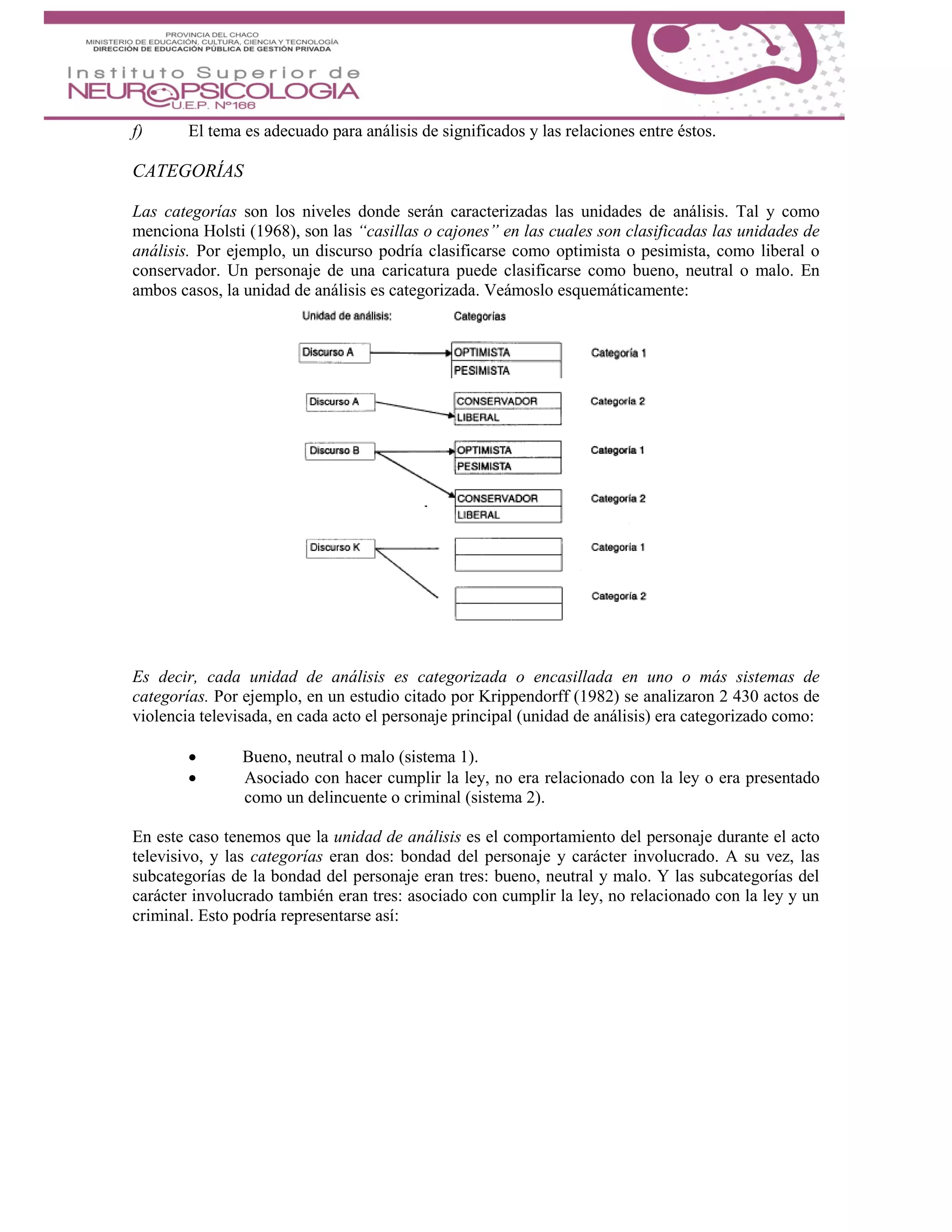 f) El tema es adecuado para análisis de significados y las relaciones entre éstos.
CATEGORÍAS
Las categorías son los niveles donde serán caracterizadas las unidades de análisis. Tal y como
menciona Holsti (1968), son las “casillas o cajones” en las cuales son clasificadas las unidades de
análisis. Por ejemplo, un discurso podría clasificarse como optimista o pesimista, como liberal o
conservador. Un personaje de una caricatura puede clasificarse como bueno, neutral o malo. En
ambos casos, la unidad de análisis es categorizada. Veámoslo esquemáticamente:
Es decir, cada unidad de análisis es categorizada o encasillada en uno o más sistemas de
categorías. Por ejemplo, en un estudio citado por Krippendorff (1982) se analizaron 2 430 actos de
violencia televisada, en cada acto el personaje principal (unidad de análisis) era categorizado como:
 Bueno, neutral o malo (sistema 1).
 Asociado con hacer cumplir la ley, no era relacionado con la ley o era presentado
como un delincuente o criminal (sistema 2).
En este caso tenemos que la unidad de análisis es el comportamiento del personaje durante el acto
televisivo, y las categorías eran dos: bondad del personaje y carácter involucrado. A su vez, las
subcategorías de la bondad del personaje eran tres: bueno, neutral y malo. Y las subcategorías del
carácter involucrado también eran tres: asociado con cumplir la ley, no relacionado con la ley y un
criminal. Esto podría representarse así:
 