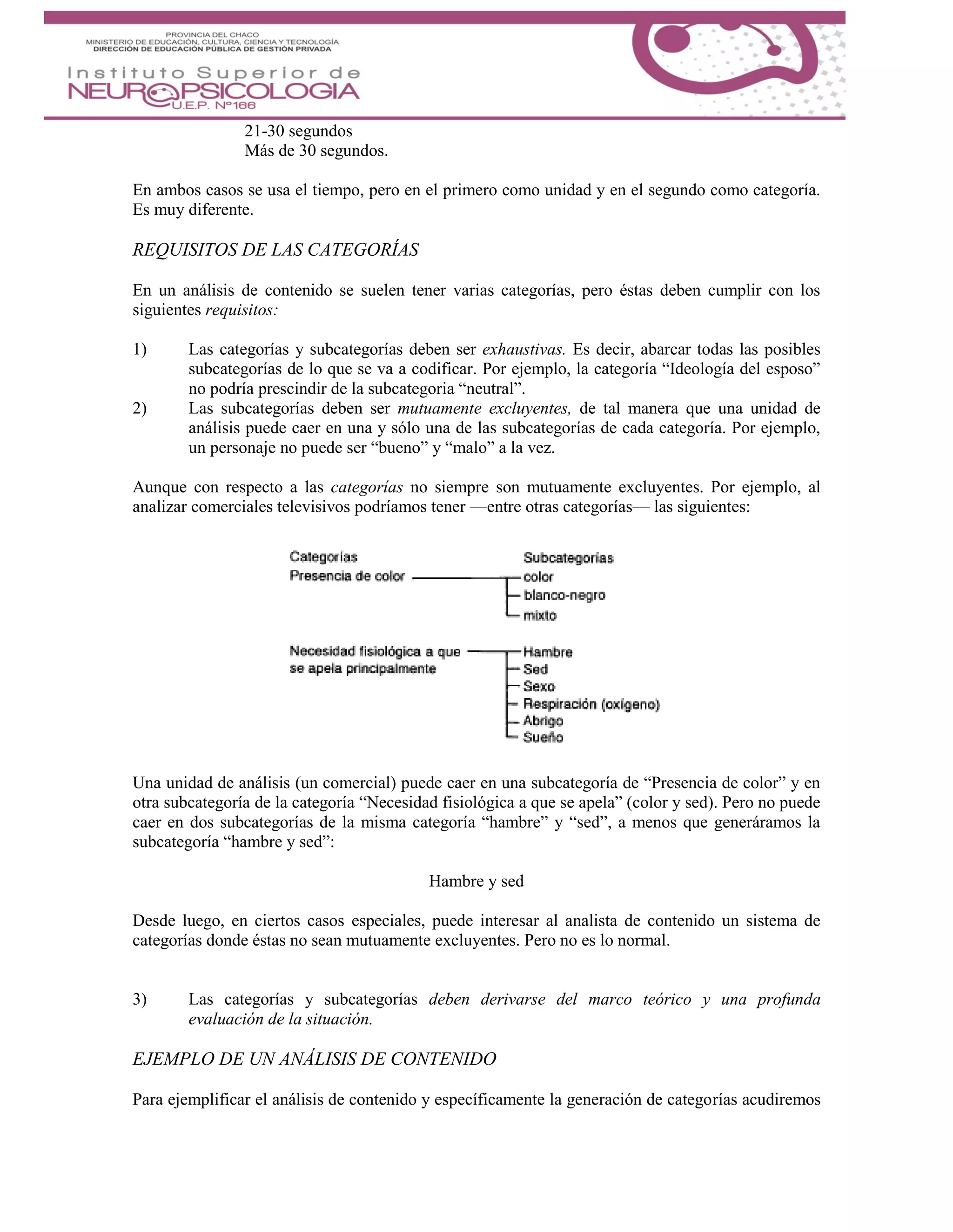 21-30 segundos
Más de 30 segundos.
En ambos casos se usa el tiempo, pero en el primero como unidad y en el segundo como categoría.
Es muy diferente.
REQUISITOS DE LAS CATEGORÍAS
En un análisis de contenido se suelen tener varias categorías, pero éstas deben cumplir con los
siguientes requisitos:
1) Las categorías y subcategorías deben ser exhaustivas. Es decir, abarcar todas las posibles
subcategorías de lo que se va a codificar. Por ejemplo, la categoría “Ideología del esposo”
no podría prescindir de la subcategoria “neutral”.
2) Las subcategorías deben ser mutuamente excluyentes, de tal manera que una unidad de
análisis puede caer en una y sólo una de las subcategorías de cada categoría. Por ejemplo,
un personaje no puede ser “bueno” y “malo” a la vez.
Aunque con respecto a las categorías no siempre son mutuamente excluyentes. Por ejemplo, al
analizar comerciales televisivos podríamos tener —entre otras categorías— las siguientes:
Una unidad de análisis (un comercial) puede caer en una subcategoría de “Presencia de color” y en
otra subcategoría de la categoría “Necesidad fisiológica a que se apela” (color y sed). Pero no puede
caer en dos subcategorías de la misma categoría “hambre” y “sed”, a menos que generáramos la
subcategoría “hambre y sed”:
Hambre y sed
Desde luego, en ciertos casos especiales, puede interesar al analista de contenido un sistema de
categorías donde éstas no sean mutuamente excluyentes. Pero no es lo normal.
3) Las categorías y subcategorías deben derivarse del marco teórico y una profunda
evaluación de la situación.
EJEMPLO DE UN ANÁLISIS DE CONTENIDO
Para ejemplificar el análisis de contenido y específicamente la generación de categorías acudiremos
 