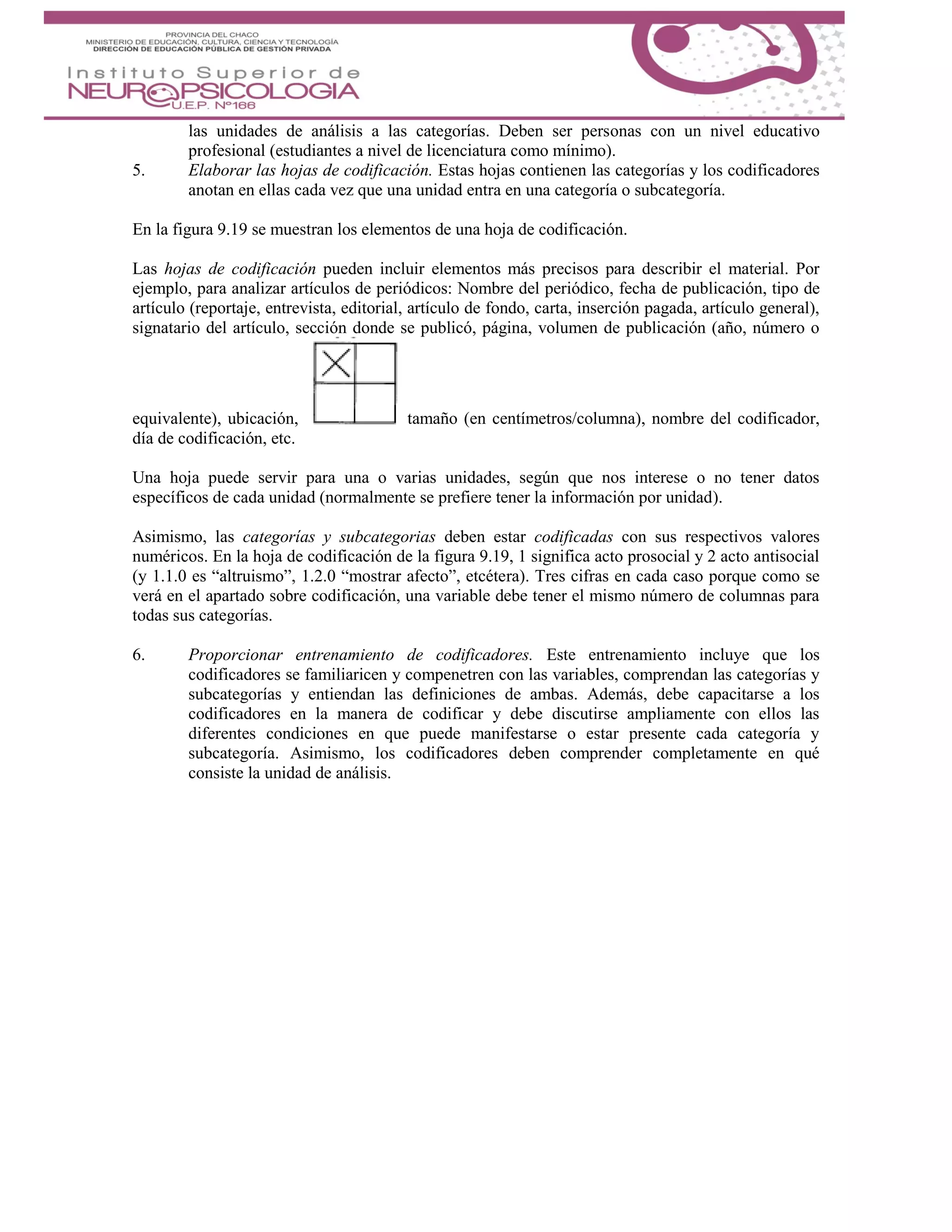 las unidades de análisis a las categorías. Deben ser personas con un nivel educativo
profesional (estudiantes a nivel de licenciatura como mínimo).
5. Elaborar las hojas de codificación. Estas hojas contienen las categorías y los codificadores
anotan en ellas cada vez que una unidad entra en una categoría o subcategoría.
En la figura 9.19 se muestran los elementos de una hoja de codificación.
Las hojas de codificación pueden incluir elementos más precisos para describir el material. Por
ejemplo, para analizar artículos de periódicos: Nombre del periódico, fecha de publicación, tipo de
artículo (reportaje, entrevista, editorial, artículo de fondo, carta, inserción pagada, artículo general),
signatario del artículo, sección donde se publicó, página, volumen de publicación (año, número o
equivalente), ubicación, tamaño (en centímetros/columna), nombre del codificador,
día de codificación, etc.
Una hoja puede servir para una o varias unidades, según que nos interese o no tener datos
específicos de cada unidad (normalmente se prefiere tener la información por unidad).
Asimismo, las categorías y subcategorias deben estar codificadas con sus respectivos valores
numéricos. En la hoja de codificación de la figura 9.19, 1 significa acto prosocial y 2 acto antisocial
(y 1.1.0 es “altruismo”, 1.2.0 “mostrar afecto”, etcétera). Tres cifras en cada caso porque como se
verá en el apartado sobre codificación, una variable debe tener el mismo número de columnas para
todas sus categorías.
6. Proporcionar entrenamiento de codificadores. Este entrenamiento incluye que los
codificadores se familiaricen y compenetren con las variables, comprendan las categorías y
subcategorías y entiendan las definiciones de ambas. Además, debe capacitarse a los
codificadores en la manera de codificar y debe discutirse ampliamente con ellos las
diferentes condiciones en que puede manifestarse o estar presente cada categoría y
subcategoría. Asimismo, los codificadores deben comprender completamente en qué
consiste la unidad de análisis.
 