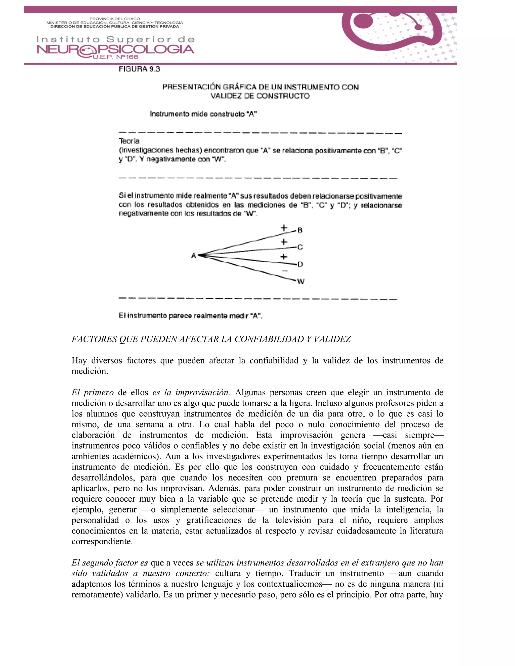 FACTORES QUE PUEDEN AFECTAR LA CONFIABILIDAD Y VALIDEZ
Hay diversos factores que pueden afectar la confiabilidad y la validez de los instrumentos de
medición.
El primero de ellos es la improvisación. Algunas personas creen que elegir un instrumento de
medición o desarrollar uno es algo que puede tomarse a la ligera. Incluso algunos profesores piden a
los alumnos que construyan instrumentos de medición de un día para otro, o lo que es casi lo
mismo, de una semana a otra. Lo cual habla del poco o nulo conocimiento del proceso de
elaboración de instrumentos de medición. Esta improvisación genera —casi siempre—
instrumentos poco válidos o confiables y no debe existir en la investigación social (menos aún en
ambientes académicos). Aun a los investigadores experimentados les toma tiempo desarrollar un
instrumento de medición. Es por ello que los construyen con cuidado y frecuentemente están
desarrollándolos, para que cuando los necesiten con premura se encuentren preparados para
aplicarlos, pero no los improvisan. Además, para poder construir un instrumento de medición se
requiere conocer muy bien a la variable que se pretende medir y la teoría que la sustenta. Por
ejemplo, generar —o simplemente seleccionar— un instrumento que mida la inteligencia, la
personalidad o los usos y gratificaciones de la televisión para el niño, requiere amplios
conocimientos en la materia, estar actualizados al respecto y revisar cuidadosamente la literatura
correspondiente.
El segundo factor es que a veces se utilizan instrumentos desarrollados en el extranjero que no han
sido validados a nuestro contexto: cultura y tiempo. Traducir un instrumento —aun cuando
adaptemos los términos a nuestro lenguaje y los contextualicemos— no es de ninguna manera (ni
remotamente) validarlo. Es un primer y necesario paso, pero sólo es el principio. Por otra parte, hay
 