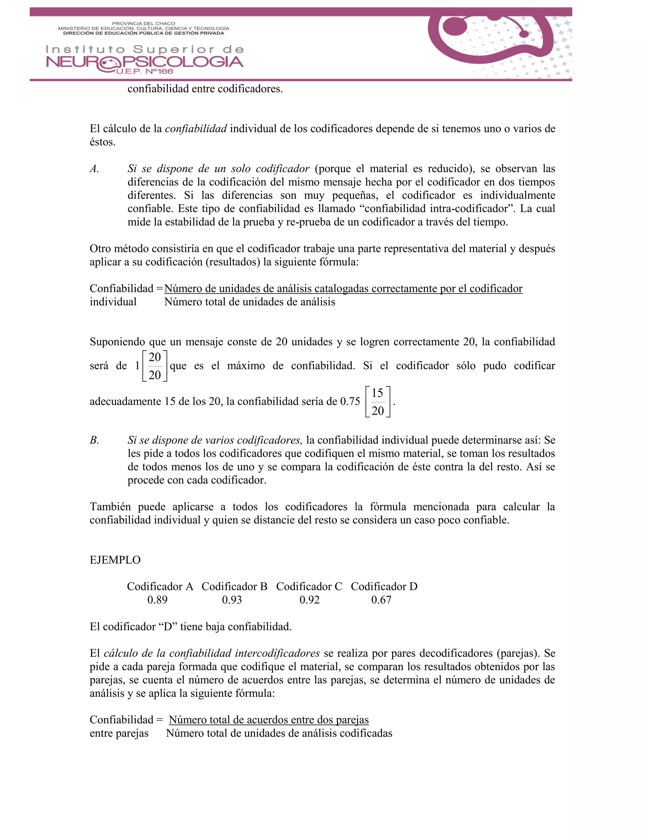 confiabilidad entre codificadores.
El cálculo de la confiabilidad individual de los codificadores depende de si tenemos uno o varios de
éstos.
A. Si se dispone de un solo codificador (porque el material es reducido), se observan las
diferencias de la codificación del mismo mensaje hecha por el codificador en dos tiempos
diferentes. Si las diferencias son muy pequeñas, el codificador es individualmente
confiable. Este tipo de confiabilidad es llamado “confiabilidad intra-codificador”. La cual
mide la estabilidad de la prueba y re-prueba de un codificador a través del tiempo.
Otro método consistiría en que el codificador trabaje una parte representativa del material y después
aplicar a su codificación (resultados) la siguiente fórmula:
Confiabilidad =Número de unidades de análisis catalogadas correctamente por el codificador
individual Número total de unidades de análisis
Suponiendo que un mensaje conste de 20 unidades y se logren correctamente 20, la confiabilidad
será de 1 





20
20
que es el máximo de confiabilidad. Si el codificador sólo pudo codificar
adecuadamente 15 de los 20, la confiabilidad sería de 0.75 





20
15
.
B. Si se dispone de varios codificadores, la confiabilidad individual puede determinarse así: Se
les pide a todos los codificadores que codifiquen el mismo material, se toman los resultados
de todos menos los de uno y se compara la codificación de éste contra la del resto. Así se
procede con cada codificador.
También puede aplicarse a todos los codificadores la fórmula mencionada para calcular la
confiabilidad individual y quien se distancie del resto se considera un caso poco confiable.
EJEMPLO
Codificador A Codificador B Codificador C Codificador D
0.89 0.93 0.92 0.67
El codificador “D” tiene baja confiabilidad.
El cálculo de la confiabilidad intercodíficadores se realiza por pares decodificadores (parejas). Se
pide a cada pareja formada que codifique el material, se comparan los resultados obtenidos por las
parejas, se cuenta el número de acuerdos entre las parejas, se determina el número de unidades de
análisis y se aplica la siguiente fórmula:
Confiabilidad = Número total de acuerdos entre dos parejas
entre parejas Número total de unidades de análisis codificadas
 