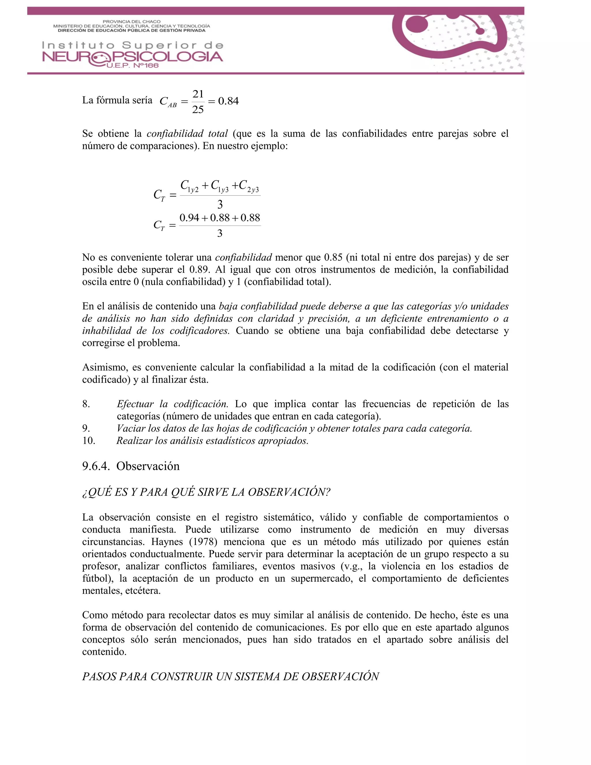 La fórmula sería 84.0
25
21
ABC
Se obtiene la confiabilidad total (que es la suma de las confiabilidades entre parejas sobre el
número de comparaciones). En nuestro ejemplo:
3
323121 yyy
T
CCC
C


3
88.088.094.0 
TC
No es conveniente tolerar una confiabilidad menor que 0.85 (ni total ni entre dos parejas) y de ser
posible debe superar el 0.89. Al igual que con otros instrumentos de medición, la confiabilidad
oscila entre 0 (nula confiabilidad) y 1 (confiabilidad total).
En el análisis de contenido una baja confiabilidad puede deberse a que las categorías y/o unidades
de análisis no han sido definidas con claridad y precisión, a un deficiente entrenamiento o a
inhabilidad de los codificadores. Cuando se obtiene una baja confiabilidad debe detectarse y
corregirse el problema.
Asimismo, es conveniente calcular la confiabilidad a la mitad de la codificación (con el material
codificado) y al finalizar ésta.
8. Efectuar la codificación. Lo que implica contar las frecuencias de repetición de las
categorías (número de unidades que entran en cada categoría).
9. Vaciar los datos de las hojas de codificación y obtener totales para cada categoría.
10. Realizar los análisis estadísticos apropiados.
9.6.4. Observación
¿QUÉ ES Y PARA QUÉ SIRVE LA OBSERVACIÓN?
La observación consiste en el registro sistemático, válido y confiable de comportamientos o
conducta manifiesta. Puede utilizarse como instrumento de medición en muy diversas
circunstancias. Haynes (1978) menciona que es un método más utilizado por quienes están
orientados conductualmente. Puede servir para determinar la aceptación de un grupo respecto a su
profesor, analizar conflictos familiares, eventos masivos (v.g., la violencia en los estadios de
fútbol), la aceptación de un producto en un supermercado, el comportamiento de deficientes
mentales, etcétera.
Como método para recolectar datos es muy similar al análisis de contenido. De hecho, éste es una
forma de observación del contenido de comunicaciones. Es por ello que en este apartado algunos
conceptos sólo serán mencionados, pues han sido tratados en el apartado sobre análisis del
contenido.
PASOS PARA CONSTRUIR UN SISTEMA DE OBSERVACIÓN
 