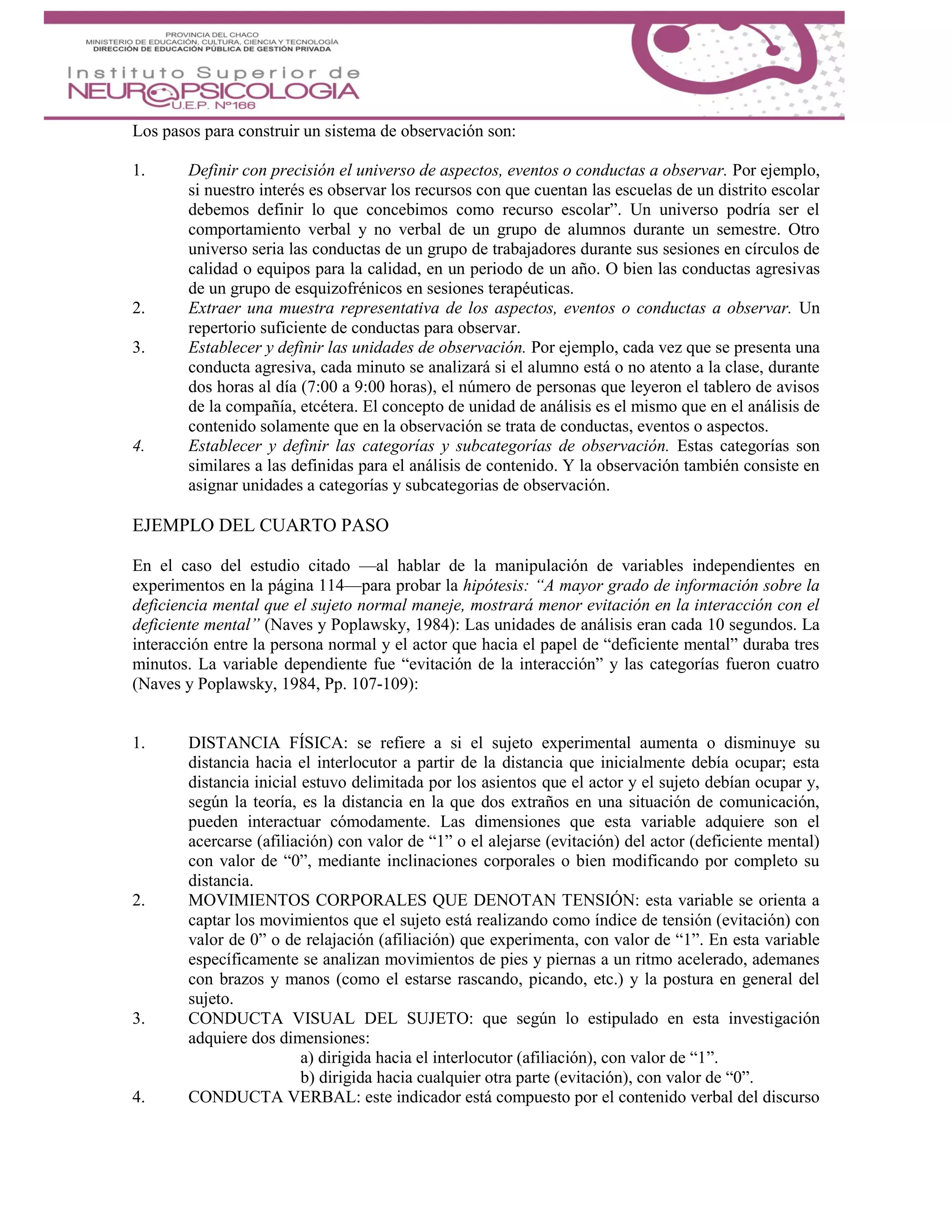 Los pasos para construir un sistema de observación son:
1. Definir con precisión el universo de aspectos, eventos o conductas a observar. Por ejemplo,
si nuestro interés es observar los recursos con que cuentan las escuelas de un distrito escolar
debemos definir lo que concebimos como recurso escolar”. Un universo podría ser el
comportamiento verbal y no verbal de un grupo de alumnos durante un semestre. Otro
universo seria las conductas de un grupo de trabajadores durante sus sesiones en círculos de
calidad o equipos para la calidad, en un periodo de un año. O bien las conductas agresivas
de un grupo de esquizofrénicos en sesiones terapéuticas.
2. Extraer una muestra representativa de los aspectos, eventos o conductas a observar. Un
repertorio suficiente de conductas para observar.
3. Establecer y definir las unidades de observación. Por ejemplo, cada vez que se presenta una
conducta agresiva, cada minuto se analizará si el alumno está o no atento a la clase, durante
dos horas al día (7:00 a 9:00 horas), el número de personas que leyeron el tablero de avisos
de la compañía, etcétera. El concepto de unidad de análisis es el mismo que en el análisis de
contenido solamente que en la observación se trata de conductas, eventos o aspectos.
4. Establecer y definir las categorías y subcategorías de observación. Estas categorías son
similares a las definidas para el análisis de contenido. Y la observación también consiste en
asignar unidades a categorías y subcategorias de observación.
EJEMPLO DEL CUARTO PASO
En el caso del estudio citado —al hablar de la manipulación de variables independientes en
experimentos en la página 114—para probar la hipótesis: “A mayor grado de información sobre la
deficiencia mental que el sujeto normal maneje, mostrará menor evitación en la interacción con el
deficiente mental” (Naves y Poplawsky, 1984): Las unidades de análisis eran cada 10 segundos. La
interacción entre la persona normal y el actor que hacia el papel de “deficiente mental” duraba tres
minutos. La variable dependiente fue “evitación de la interacción” y las categorías fueron cuatro
(Naves y Poplawsky, 1984, Pp. 107-109):
1. DISTANCIA FÍSICA: se refiere a si el sujeto experimental aumenta o disminuye su
distancia hacia el interlocutor a partir de la distancia que inicialmente debía ocupar; esta
distancia inicial estuvo delimitada por los asientos que el actor y el sujeto debían ocupar y,
según la teoría, es la distancia en la que dos extraños en una situación de comunicación,
pueden interactuar cómodamente. Las dimensiones que esta variable adquiere son el
acercarse (afiliación) con valor de “1” o el alejarse (evitación) del actor (deficiente mental)
con valor de “0”, mediante inclinaciones corporales o bien modificando por completo su
distancia.
2. MOVIMIENTOS CORPORALES QUE DENOTAN TENSIÓN: esta variable se orienta a
captar los movimientos que el sujeto está realizando como índice de tensión (evitación) con
valor de 0” o de relajación (afiliación) que experimenta, con valor de “1”. En esta variable
específicamente se analizan movimientos de pies y piernas a un ritmo acelerado, ademanes
con brazos y manos (como el estarse rascando, picando, etc.) y la postura en general del
sujeto.
3. CONDUCTA VISUAL DEL SUJETO: que según lo estipulado en esta investigación
adquiere dos dimensiones:
a) dirigida hacia el interlocutor (afiliación), con valor de “1”.
b) dirigida hacia cualquier otra parte (evitación), con valor de “0”.
4. CONDUCTA VERBAL: este indicador está compuesto por el contenido verbal del discurso
 