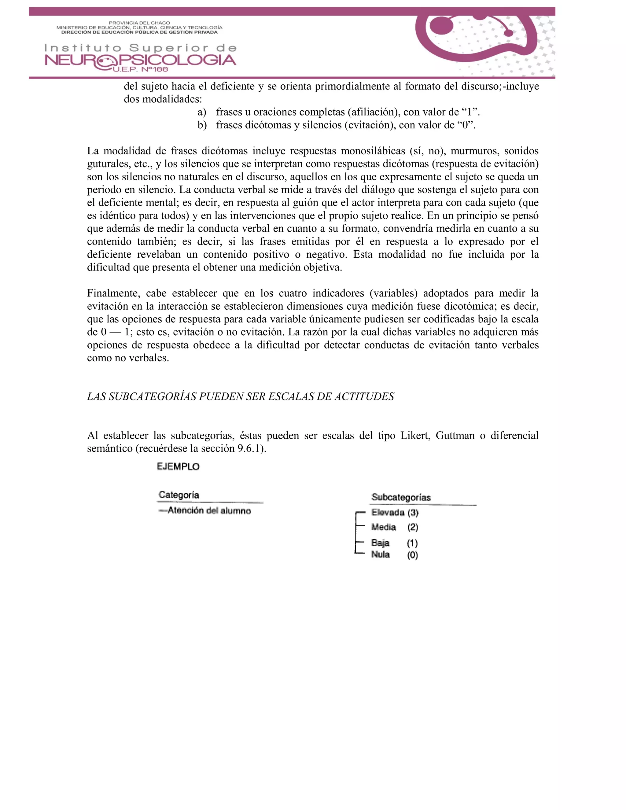 del sujeto hacia el deficiente y se orienta primordialmente al formato del discurso;-incluye
dos modalidades:
a) frases u oraciones completas (afiliación), con valor de “1”.
b) frases dicótomas y silencios (evitación), con valor de “0”.
La modalidad de frases dicótomas incluye respuestas monosilábicas (sí, no), murmuros, sonidos
guturales, etc., y los silencios que se interpretan como respuestas dicótomas (respuesta de evitación)
son los silencios no naturales en el discurso, aquellos en los que expresamente el sujeto se queda un
periodo en silencio. La conducta verbal se mide a través del diálogo que sostenga el sujeto para con
el deficiente mental; es decir, en respuesta al guión que el actor interpreta para con cada sujeto (que
es idéntico para todos) y en las intervenciones que el propio sujeto realice. En un principio se pensó
que además de medir la conducta verbal en cuanto a su formato, convendría medirla en cuanto a su
contenido también; es decir, si las frases emitidas por él en respuesta a lo expresado por el
deficiente revelaban un contenido positivo o negativo. Esta modalidad no fue incluida por la
dificultad que presenta el obtener una medición objetiva.
Finalmente, cabe establecer que en los cuatro indicadores (variables) adoptados para medir la
evitación en la interacción se establecieron dimensiones cuya medición fuese dicotómica; es decir,
que las opciones de respuesta para cada variable únicamente pudiesen ser codificadas bajo la escala
de 0 — 1; esto es, evitación o no evitación. La razón por la cual dichas variables no adquieren más
opciones de respuesta obedece a la dificultad por detectar conductas de evitación tanto verbales
como no verbales.
LAS SUBCATEGORÍAS PUEDEN SER ESCALAS DE ACTITUDES
Al establecer las subcategorías, éstas pueden ser escalas del tipo Likert, Guttman o diferencial
semántico (recuérdese la sección 9.6.1).
 