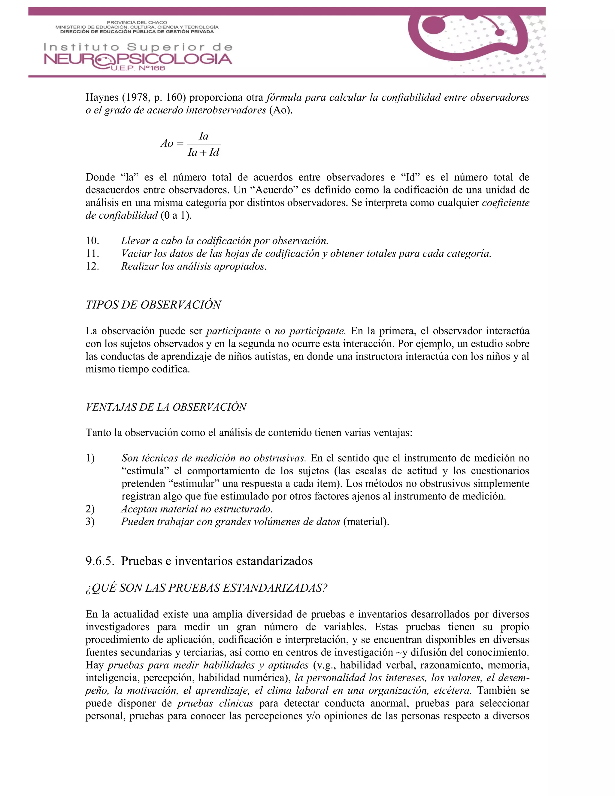 Haynes (1978, p. 160) proporciona otra fórmula para calcular la confiabilidad entre observadores
o el grado de acuerdo interobservadores (Ao).
IdIa
Ia
Ao


Donde “la” es el número total de acuerdos entre observadores e “Id” es el número total de
desacuerdos entre observadores. Un “Acuerdo” es definido como la codificación de una unidad de
análisis en una misma categoría por distintos observadores. Se interpreta como cualquier coeficiente
de confiabilidad (0 a 1).
10. Llevar a cabo la codificación por observación.
11. Vaciar los datos de las hojas de codificación y obtener totales para cada categoría.
12. Realizar los análisis apropiados.
TIPOS DE OBSERVACIÓN
La observación puede ser participante o no participante. En la primera, el observador interactúa
con los sujetos observados y en la segunda no ocurre esta interacción. Por ejemplo, un estudio sobre
las conductas de aprendizaje de niños autistas, en donde una instructora interactúa con los niños y al
mismo tiempo codifica.
VENTAJAS DE LA OBSERVACIÓN
Tanto la observación como el análisis de contenido tienen varias ventajas:
1) Son técnicas de medición no obstrusivas. En el sentido que el instrumento de medición no
“estimula” el comportamiento de los sujetos (las escalas de actitud y los cuestionarios
pretenden “estimular” una respuesta a cada ítem). Los métodos no obstrusivos simplemente
registran algo que fue estimulado por otros factores ajenos al instrumento de medición.
2) Aceptan material no estructurado.
3) Pueden trabajar con grandes volúmenes de datos (material).
9.6.5. Pruebas e inventarios estandarizados
¿QUÉ SON LAS PRUEBAS ESTANDARIZADAS?
En la actualidad existe una amplia diversidad de pruebas e inventarios desarrollados por diversos
investigadores para medir un gran número de variables. Estas pruebas tienen su propio
procedimiento de aplicación, codificación e interpretación, y se encuentran disponibles en diversas
fuentes secundarias y terciarias, así como en centros de investigación ~y difusión del conocimiento.
Hay pruebas para medir habilidades y aptitudes (v.g., habilidad verbal, razonamiento, memoria,
inteligencia, percepción, habilidad numérica), la personalidad los intereses, los valores, el desem-
peño, la motivación, el aprendizaje, el clima laboral en una organización, etcétera. También se
puede disponer de pruebas clínicas para detectar conducta anormal, pruebas para seleccionar
personal, pruebas para conocer las percepciones y/o opiniones de las personas respecto a diversos
 