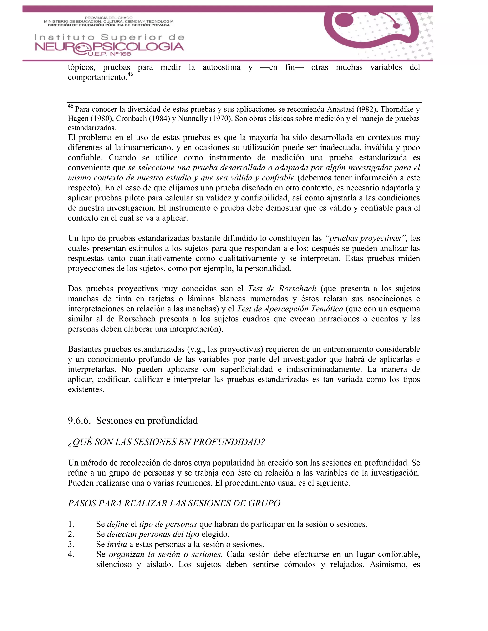 tópicos, pruebas para medir la autoestima y —en fin— otras muchas variables del
comportamiento.46
46
Para conocer la diversidad de estas pruebas y sus aplicaciones se recomienda Anastasi (t982), Thorndike y
Hagen (1980), Cronbach (1984) y Nunnally (1970). Son obras clásicas sobre medición y el manejo de pruebas
estandarizadas.
El problema en el uso de estas pruebas es que la mayoría ha sido desarrollada en contextos muy
diferentes al latinoamericano, y en ocasiones su utilización puede ser inadecuada, inválida y poco
confiable. Cuando se utilice como instrumento de medición una prueba estandarizada es
conveniente que se seleccione una prueba desarrollada o adaptada por algún investigador para el
mismo contexto de nuestro estudio y que sea válida y confiable (debemos tener información a este
respecto). En el caso de que elijamos una prueba diseñada en otro contexto, es necesario adaptarla y
aplicar pruebas piloto para calcular su validez y confiabilidad, así como ajustarla a las condiciones
de nuestra investigación. El instrumento o prueba debe demostrar que es válido y confiable para el
contexto en el cual se va a aplicar.
Un tipo de pruebas estandarizadas bastante difundido lo constituyen las “pruebas proyectivas”, las
cuales presentan estímulos a los sujetos para que respondan a ellos; después se pueden analizar las
respuestas tanto cuantitativamente como cualitativamente y se interpretan. Estas pruebas miden
proyecciones de los sujetos, como por ejemplo, la personalidad.
Dos pruebas proyectivas muy conocidas son el Test de Rorschach (que presenta a los sujetos
manchas de tinta en tarjetas o láminas blancas numeradas y éstos relatan sus asociaciones e
interpretaciones en relación a las manchas) y el Test de Apercepción Temática (que con un esquema
similar al de Rorschach presenta a los sujetos cuadros que evocan narraciones o cuentos y las
personas deben elaborar una interpretación).
Bastantes pruebas estandarizadas (v.g., las proyectivas) requieren de un entrenamiento considerable
y un conocimiento profundo de las variables por parte del investigador que habrá de aplicarlas e
interpretarlas. No pueden aplicarse con superficialidad e indiscriminadamente. La manera de
aplicar, codificar, calificar e interpretar las pruebas estandarizadas es tan variada como los tipos
existentes.
9.6.6. Sesiones en profundidad
¿QUÉ SON LAS SESIONES EN PROFUNDIDAD?
Un método de recolección de datos cuya popularidad ha crecido son las sesiones en profundidad. Se
reúne a un grupo de personas y se trabaja con éste en relación a las variables de la investigación.
Pueden realizarse una o varias reuniones. El procedimiento usual es el siguiente.
PASOS PARA REALIZAR LAS SESIONES DE GRUPO
1. Se define el tipo de personas que habrán de participar en la sesión o sesiones.
2. Se detectan personas del tipo elegido.
3. Se invita a estas personas a la sesión o sesiones.
4. Se organizan la sesión o sesiones. Cada sesión debe efectuarse en un lugar confortable,
silencioso y aislado. Los sujetos deben sentirse cómodos y relajados. Asimismo, es
 