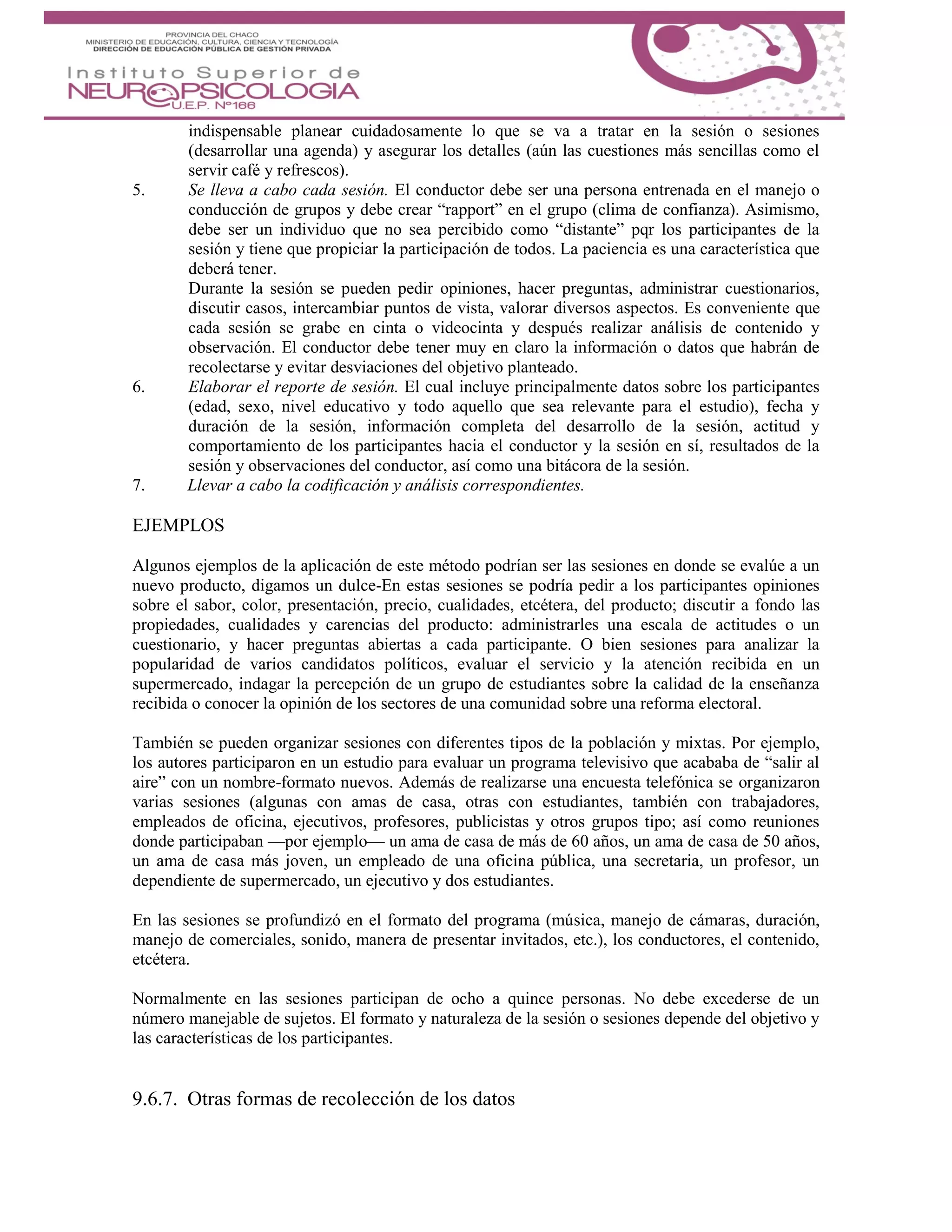 indispensable planear cuidadosamente lo que se va a tratar en la sesión o sesiones
(desarrollar una agenda) y asegurar los detalles (aún las cuestiones más sencillas como el
servir café y refrescos).
5. Se lleva a cabo cada sesión. El conductor debe ser una persona entrenada en el manejo o
conducción de grupos y debe crear “rapport” en el grupo (clima de confianza). Asimismo,
debe ser un individuo que no sea percibido como “distante” pqr los participantes de la
sesión y tiene que propiciar la participación de todos. La paciencia es una característica que
deberá tener.
Durante la sesión se pueden pedir opiniones, hacer preguntas, administrar cuestionarios,
discutir casos, intercambiar puntos de vista, valorar diversos aspectos. Es conveniente que
cada sesión se grabe en cinta o videocinta y después realizar análisis de contenido y
observación. El conductor debe tener muy en claro la información o datos que habrán de
recolectarse y evitar desviaciones del objetivo planteado.
6. Elaborar el reporte de sesión. El cual incluye principalmente datos sobre los participantes
(edad, sexo, nivel educativo y todo aquello que sea relevante para el estudio), fecha y
duración de la sesión, información completa del desarrollo de la sesión, actitud y
comportamiento de los participantes hacia el conductor y la sesión en sí, resultados de la
sesión y observaciones del conductor, así como una bitácora de la sesión.
7. Llevar a cabo la codificación y análisis correspondientes.
EJEMPLOS
Algunos ejemplos de la aplicación de este método podrían ser las sesiones en donde se evalúe a un
nuevo producto, digamos un dulce-En estas sesiones se podría pedir a los participantes opiniones
sobre el sabor, color, presentación, precio, cualidades, etcétera, del producto; discutir a fondo las
propiedades, cualidades y carencias del producto: administrarles una escala de actitudes o un
cuestionario, y hacer preguntas abiertas a cada participante. O bien sesiones para analizar la
popularidad de varios candidatos políticos, evaluar el servicio y la atención recibida en un
supermercado, indagar la percepción de un grupo de estudiantes sobre la calidad de la enseñanza
recibida o conocer la opinión de los sectores de una comunidad sobre una reforma electoral.
También se pueden organizar sesiones con diferentes tipos de la población y mixtas. Por ejemplo,
los autores participaron en un estudio para evaluar un programa televisivo que acababa de “salir al
aire” con un nombre-formato nuevos. Además de realizarse una encuesta telefónica se organizaron
varias sesiones (algunas con amas de casa, otras con estudiantes, también con trabajadores,
empleados de oficina, ejecutivos, profesores, publicistas y otros grupos tipo; así como reuniones
donde participaban —por ejemplo— un ama de casa de más de 60 años, un ama de casa de 50 años,
un ama de casa más joven, un empleado de una oficina pública, una secretaria, un profesor, un
dependiente de supermercado, un ejecutivo y dos estudiantes.
En las sesiones se profundizó en el formato del programa (música, manejo de cámaras, duración,
manejo de comerciales, sonido, manera de presentar invitados, etc.), los conductores, el contenido,
etcétera.
Normalmente en las sesiones participan de ocho a quince personas. No debe excederse de un
número manejable de sujetos. El formato y naturaleza de la sesión o sesiones depende del objetivo y
las características de los participantes.
9.6.7. Otras formas de recolección de los datos
 