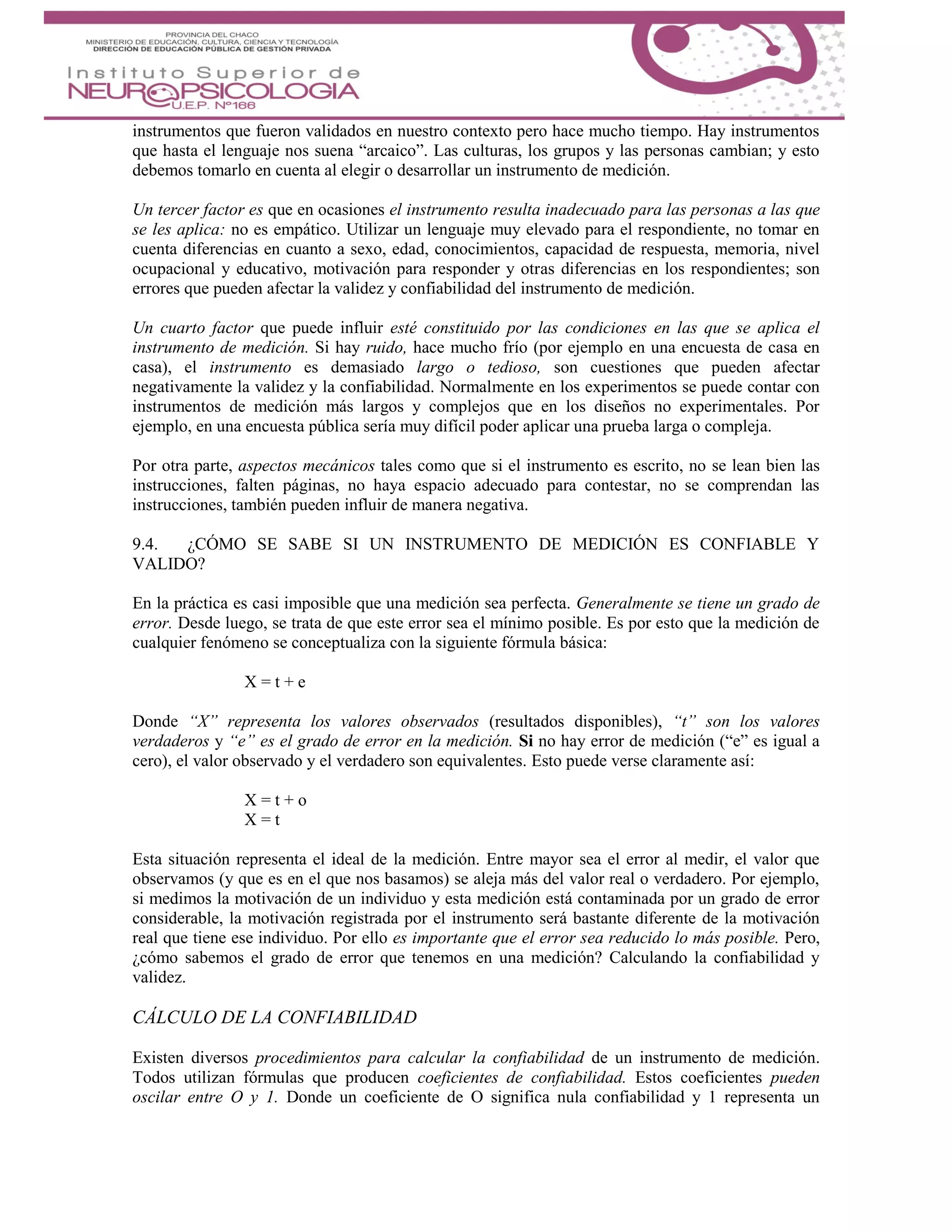 instrumentos que fueron validados en nuestro contexto pero hace mucho tiempo. Hay instrumentos
que hasta el lenguaje nos suena “arcaico”. Las culturas, los grupos y las personas cambian; y esto
debemos tomarlo en cuenta al elegir o desarrollar un instrumento de medición.
Un tercer factor es que en ocasiones el instrumento resulta inadecuado para las personas a las que
se les aplica: no es empático. Utilizar un lenguaje muy elevado para el respondiente, no tomar en
cuenta diferencias en cuanto a sexo, edad, conocimientos, capacidad de respuesta, memoria, nivel
ocupacional y educativo, motivación para responder y otras diferencias en los respondientes; son
errores que pueden afectar la validez y confiabilidad del instrumento de medición.
Un cuarto factor que puede influir esté constituido por las condiciones en las que se aplica el
instrumento de medición. Si hay ruido, hace mucho frío (por ejemplo en una encuesta de casa en
casa), el instrumento es demasiado largo o tedioso, son cuestiones que pueden afectar
negativamente la validez y la confiabilidad. Normalmente en los experimentos se puede contar con
instrumentos de medición más largos y complejos que en los diseños no experimentales. Por
ejemplo, en una encuesta pública sería muy difícil poder aplicar una prueba larga o compleja.
Por otra parte, aspectos mecánicos tales como que si el instrumento es escrito, no se lean bien las
instrucciones, falten páginas, no haya espacio adecuado para contestar, no se comprendan las
instrucciones, también pueden influir de manera negativa.
9.4. ¿CÓMO SE SABE SI UN INSTRUMENTO DE MEDICIÓN ES CONFIABLE Y
VALIDO?
En la práctica es casi imposible que una medición sea perfecta. Generalmente se tiene un grado de
error. Desde luego, se trata de que este error sea el mínimo posible. Es por esto que la medición de
cualquier fenómeno se conceptualiza con la siguiente fórmula básica:
X = t + e
Donde “X” representa los valores observados (resultados disponibles), “t” son los valores
verdaderos y “e” es el grado de error en la medición. Si no hay error de medición (“e” es igual a
cero), el valor observado y el verdadero son equivalentes. Esto puede verse claramente así:
X = t + o
X = t
Esta situación representa el ideal de la medición. Entre mayor sea el error al medir, el valor que
observamos (y que es en el que nos basamos) se aleja más del valor real o verdadero. Por ejemplo,
si medimos la motivación de un individuo y esta medición está contaminada por un grado de error
considerable, la motivación registrada por el instrumento será bastante diferente de la motivación
real que tiene ese individuo. Por ello es importante que el error sea reducido lo más posible. Pero,
¿cómo sabemos el grado de error que tenemos en una medición? Calculando la confiabilidad y
validez.
CÁLCULO DE LA CONFIABILIDAD
Existen diversos procedimientos para calcular la confiabilidad de un instrumento de medición.
Todos utilizan fórmulas que producen coeficientes de confiabilidad. Estos coeficientes pueden
oscilar entre O y 1. Donde un coeficiente de O significa nula confiabilidad y 1 representa un
 