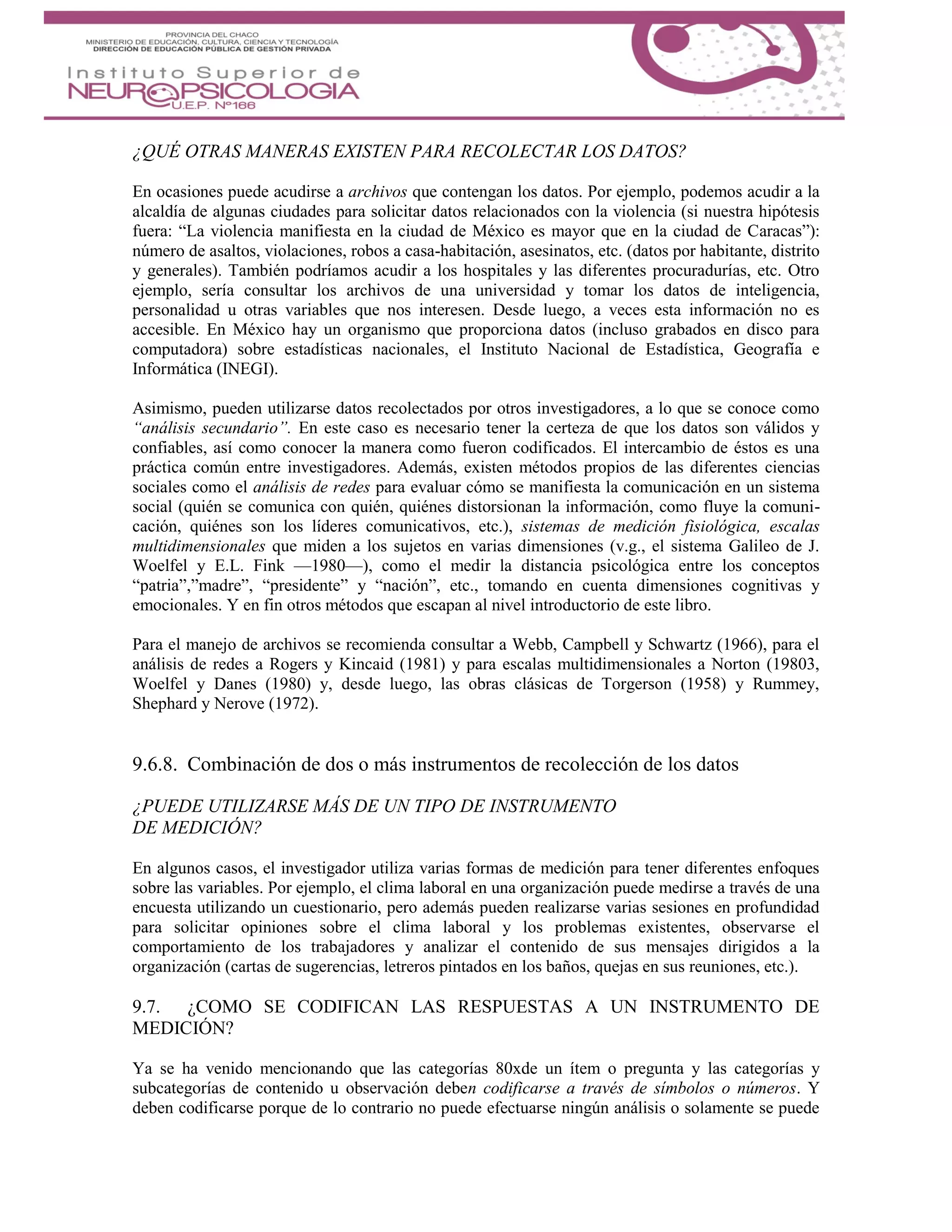 ¿QUÉ OTRAS MANERAS EXISTEN PARA RECOLECTAR LOS DATOS?
En ocasiones puede acudirse a archivos que contengan los datos. Por ejemplo, podemos acudir a la
alcaldía de algunas ciudades para solicitar datos relacionados con la violencia (si nuestra hipótesis
fuera: “La violencia manifiesta en la ciudad de México es mayor que en la ciudad de Caracas”):
número de asaltos, violaciones, robos a casa-habitación, asesinatos, etc. (datos por habitante, distrito
y generales). También podríamos acudir a los hospitales y las diferentes procuradurías, etc. Otro
ejemplo, sería consultar los archivos de una universidad y tomar los datos de inteligencia,
personalidad u otras variables que nos interesen. Desde luego, a veces esta información no es
accesible. En México hay un organismo que proporciona datos (incluso grabados en disco para
computadora) sobre estadísticas nacionales, el Instituto Nacional de Estadística, Geografía e
Informática (INEGI).
Asimismo, pueden utilizarse datos recolectados por otros investigadores, a lo que se conoce como
“análisis secundario”. En este caso es necesario tener la certeza de que los datos son válidos y
confiables, así como conocer la manera como fueron codificados. El intercambio de éstos es una
práctica común entre investigadores. Además, existen métodos propios de las diferentes ciencias
sociales como el análisis de redes para evaluar cómo se manifiesta la comunicación en un sistema
social (quién se comunica con quién, quiénes distorsionan la información, como fluye la comuni-
cación, quiénes son los líderes comunicativos, etc.), sistemas de medición fisiológica, escalas
multidimensionales que miden a los sujetos en varias dimensiones (v.g., el sistema Galileo de J.
Woelfel y E.L. Fink —1980—), como el medir la distancia psicológica entre los conceptos
“patria”,”madre”, “presidente” y “nación”, etc., tomando en cuenta dimensiones cognitivas y
emocionales. Y en fin otros métodos que escapan al nivel introductorio de este libro.
Para el manejo de archivos se recomienda consultar a Webb, Campbell y Schwartz (1966), para el
análisis de redes a Rogers y Kincaid (1981) y para escalas multidimensionales a Norton (19803,
Woelfel y Danes (1980) y, desde luego, las obras clásicas de Torgerson (1958) y Rummey,
Shephard y Nerove (1972).
9.6.8. Combinación de dos o más instrumentos de recolección de los datos
¿PUEDE UTILIZARSE MÁS DE UN TIPO DE INSTRUMENTO
DE MEDICIÓN?
En algunos casos, el investigador utiliza varias formas de medición para tener diferentes enfoques
sobre las variables. Por ejemplo, el clima laboral en una organización puede medirse a través de una
encuesta utilizando un cuestionario, pero además pueden realizarse varias sesiones en profundidad
para solicitar opiniones sobre el clima laboral y los problemas existentes, observarse el
comportamiento de los trabajadores y analizar el contenido de sus mensajes dirigidos a la
organización (cartas de sugerencias, letreros pintados en los baños, quejas en sus reuniones, etc.).
9.7. ¿COMO SE CODIFICAN LAS RESPUESTAS A UN INSTRUMENTO DE
MEDICIÓN?
Ya se ha venido mencionando que las categorías 80xde un ítem o pregunta y las categorías y
subcategorías de contenido u observación deben codificarse a través de símbolos o números. Y
deben codificarse porque de lo contrario no puede efectuarse ningún análisis o solamente se puede
 