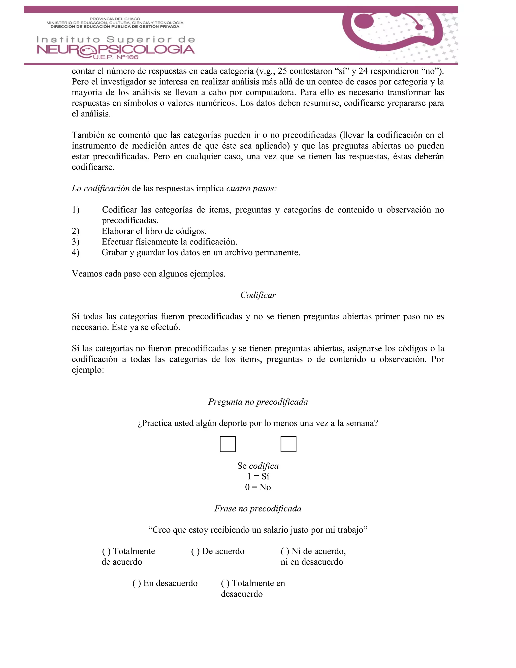 contar el número de respuestas en cada categoría (v.g., 25 contestaron “sí” y 24 respondieron “no”).
Pero el investigador se interesa en realizar análisis más allá de un conteo de casos por categoría y la
mayoría de los análisis se llevan a cabo por computadora. Para ello es necesario transformar las
respuestas en símbolos o valores numéricos. Los datos deben resumirse, codificarse yrepararse para
el análisis.
También se comentó que las categorías pueden ir o no precodificadas (llevar la codificación en el
instrumento de medición antes de que éste sea aplicado) y que las preguntas abiertas no pueden
estar precodificadas. Pero en cualquier caso, una vez que se tienen las respuestas, éstas deberán
codificarse.
La codificación de las respuestas implica cuatro pasos:
1) Codificar las categorías de ítems, preguntas y categorías de contenido u observación no
precodificadas.
2) Elaborar el libro de códigos.
3) Efectuar físicamente la codificación.
4) Grabar y guardar los datos en un archivo permanente.
Veamos cada paso con algunos ejemplos.
Codificar
Si todas las categorías fueron precodificadas y no se tienen preguntas abiertas primer paso no es
necesario. Éste ya se efectuó.
Si las categorías no fueron precodificadas y se tienen preguntas abiertas, asignarse los códigos o la
codificación a todas las categorías de los ítems, preguntas o de contenido u observación. Por
ejemplo:
Pregunta no precodificada
¿Practica usted algún deporte por lo menos una vez a la semana?
Sí No
Se codifica
1 = Sí
0 = No
Frase no precodificada
“Creo que estoy recibiendo un salario justo por mi trabajo”
( ) Totalmente ( ) De acuerdo ( ) Ni de acuerdo,
de acuerdo ni en desacuerdo
( ) En desacuerdo ( ) Totalmente en
desacuerdo
 