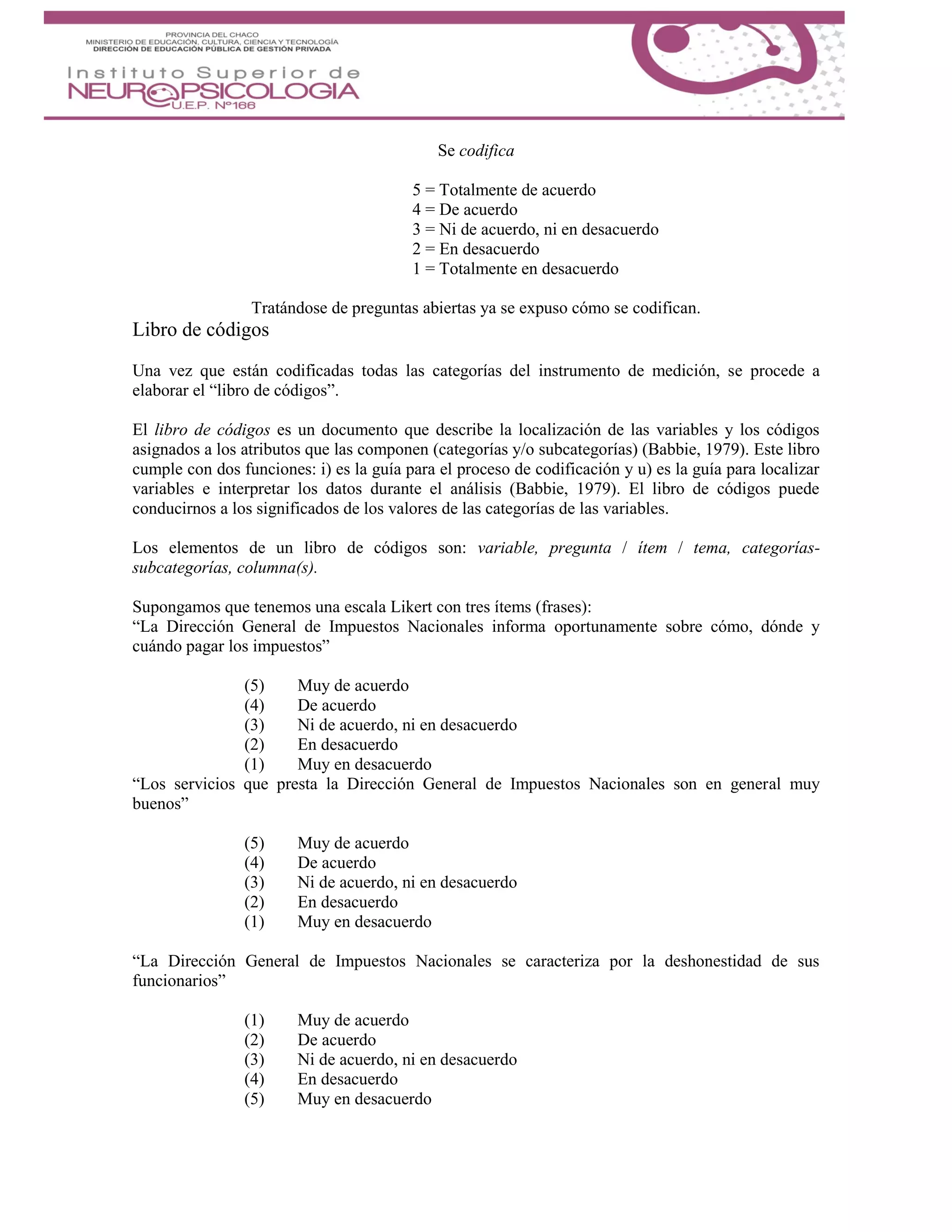 Se codifica
5 = Totalmente de acuerdo
4 = De acuerdo
3 = Ni de acuerdo, ni en desacuerdo
2 = En desacuerdo
1 = Totalmente en desacuerdo
Tratándose de preguntas abiertas ya se expuso cómo se codifican.
Libro de códigos
Una vez que están codificadas todas las categorías del instrumento de medición, se procede a
elaborar el “libro de códigos”.
El libro de códigos es un documento que describe la localización de las variables y los códigos
asignados a los atributos que las componen (categorías y/o subcategorías) (Babbie, 1979). Este libro
cumple con dos funciones: i) es la guía para el proceso de codificación y u) es la guía para localizar
variables e interpretar los datos durante el análisis (Babbie, 1979). El libro de códigos puede
conducirnos a los significados de los valores de las categorías de las variables.
Los elementos de un libro de códigos son: variable, pregunta / ítem / tema, categorías-
subcategorías, columna(s).
Supongamos que tenemos una escala Likert con tres ítems (frases):
“La Dirección General de Impuestos Nacionales informa oportunamente sobre cómo, dónde y
cuándo pagar los impuestos”
(5) Muy de acuerdo
(4) De acuerdo
(3) Ni de acuerdo, ni en desacuerdo
(2) En desacuerdo
(1) Muy en desacuerdo
“Los servicios que presta la Dirección General de Impuestos Nacionales son en general muy
buenos”
(5) Muy de acuerdo
(4) De acuerdo
(3) Ni de acuerdo, ni en desacuerdo
(2) En desacuerdo
(1) Muy en desacuerdo
“La Dirección General de Impuestos Nacionales se caracteriza por la deshonestidad de sus
funcionarios”
(1) Muy de acuerdo
(2) De acuerdo
(3) Ni de acuerdo, ni en desacuerdo
(4) En desacuerdo
(5) Muy en desacuerdo
 