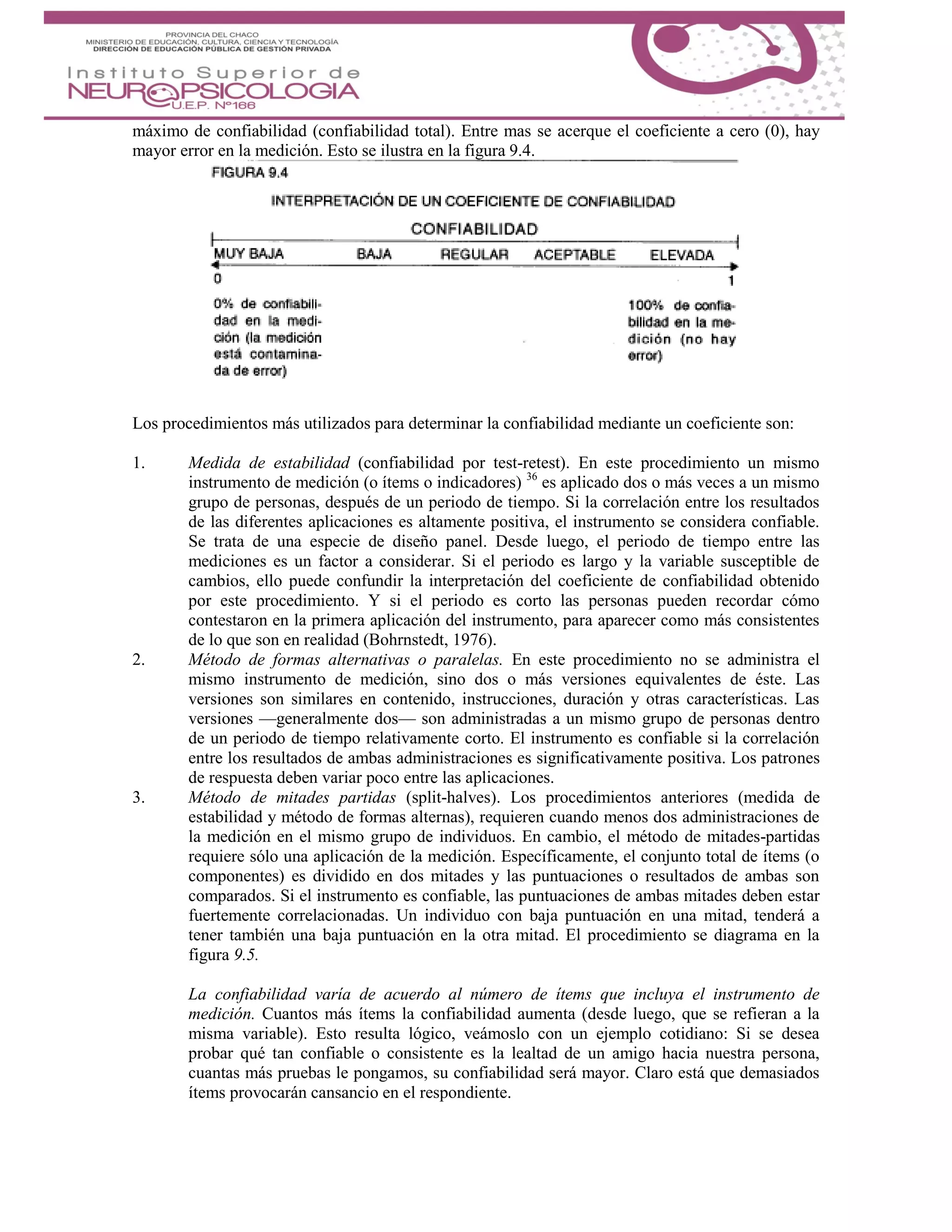 máximo de confiabilidad (confiabilidad total). Entre mas se acerque el coeficiente a cero (0), hay
mayor error en la medición. Esto se ilustra en la figura 9.4.
Los procedimientos más utilizados para determinar la confiabilidad mediante un coeficiente son:
1. Medida de estabilidad (confiabilidad por test-retest). En este procedimiento un mismo
instrumento de medición (o ítems o indicadores) 36
es aplicado dos o más veces a un mismo
grupo de personas, después de un periodo de tiempo. Si la correlación entre los resultados
de las diferentes aplicaciones es altamente positiva, el instrumento se considera confiable.
Se trata de una especie de diseño panel. Desde luego, el periodo de tiempo entre las
mediciones es un factor a considerar. Si el periodo es largo y la variable susceptible de
cambios, ello puede confundir la interpretación del coeficiente de confiabilidad obtenido
por este procedimiento. Y si el periodo es corto las personas pueden recordar cómo
contestaron en la primera aplicación del instrumento, para aparecer como más consistentes
de lo que son en realidad (Bohrnstedt, 1976).
2. Método de formas alternativas o paralelas. En este procedimiento no se administra el
mismo instrumento de medición, sino dos o más versiones equivalentes de éste. Las
versiones son similares en contenido, instrucciones, duración y otras características. Las
versiones —generalmente dos— son administradas a un mismo grupo de personas dentro
de un periodo de tiempo relativamente corto. El instrumento es confiable si la correlación
entre los resultados de ambas administraciones es significativamente positiva. Los patrones
de respuesta deben variar poco entre las aplicaciones.
3. Método de mitades partidas (split-halves). Los procedimientos anteriores (medida de
estabilidad y método de formas alternas), requieren cuando menos dos administraciones de
la medición en el mismo grupo de individuos. En cambio, el método de mitades-partidas
requiere sólo una aplicación de la medición. Específicamente, el conjunto total de ítems (o
componentes) es dividido en dos mitades y las puntuaciones o resultados de ambas son
comparados. Si el instrumento es confiable, las puntuaciones de ambas mitades deben estar
fuertemente correlacionadas. Un individuo con baja puntuación en una mitad, tenderá a
tener también una baja puntuación en la otra mitad. El procedimiento se diagrama en la
figura 9.5.
La confiabilidad varía de acuerdo al número de ítems que incluya el instrumento de
medición. Cuantos más ítems la confiabilidad aumenta (desde luego, que se refieran a la
misma variable). Esto resulta lógico, veámoslo con un ejemplo cotidiano: Si se desea
probar qué tan confiable o consistente es la lealtad de un amigo hacia nuestra persona,
cuantas más pruebas le pongamos, su confiabilidad será mayor. Claro está que demasiados
ítems provocarán cansancio en el respondiente.
 
