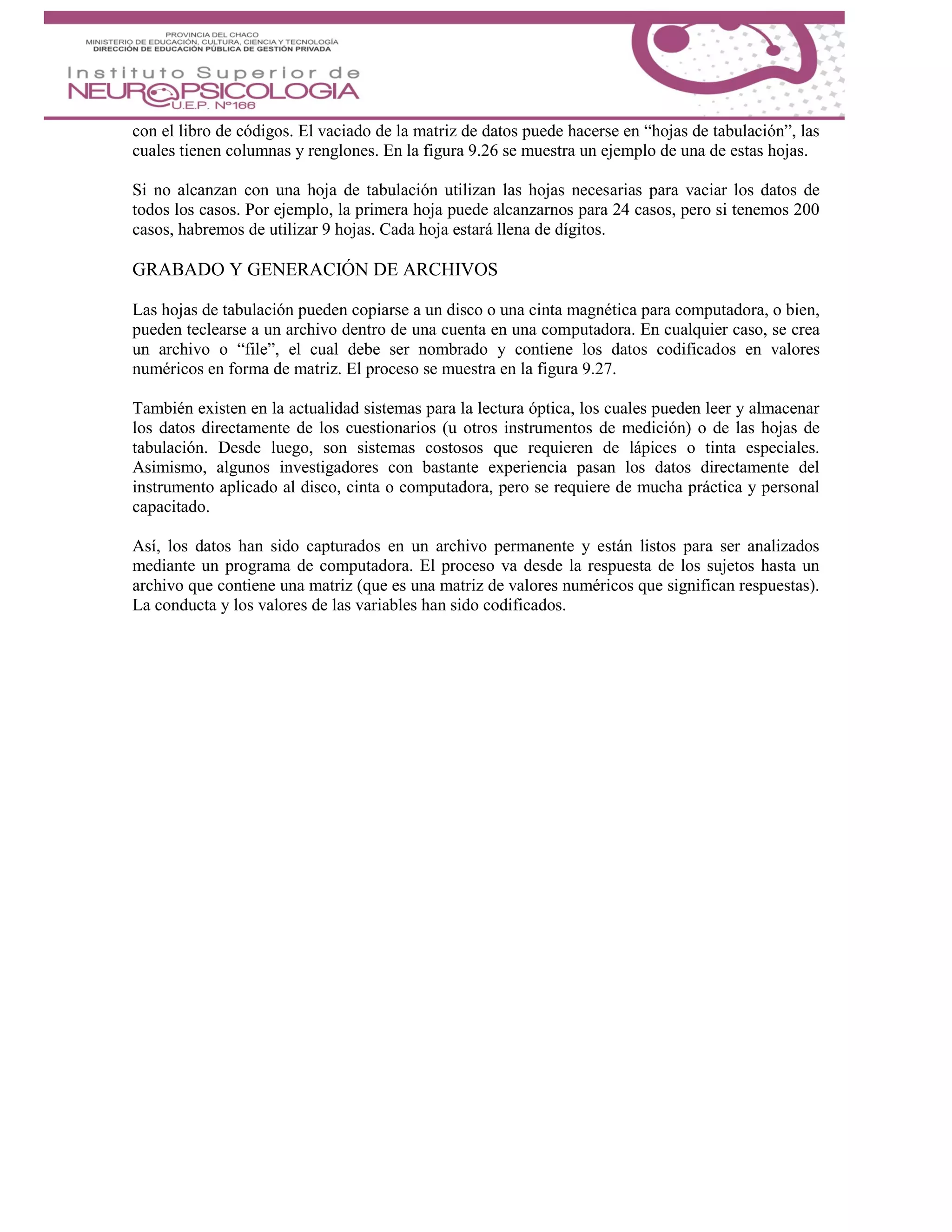con el libro de códigos. El vaciado de la matriz de datos puede hacerse en “hojas de tabulación”, las
cuales tienen columnas y renglones. En la figura 9.26 se muestra un ejemplo de una de estas hojas.
Si no alcanzan con una hoja de tabulación utilizan las hojas necesarias para vaciar los datos de
todos los casos. Por ejemplo, la primera hoja puede alcanzarnos para 24 casos, pero si tenemos 200
casos, habremos de utilizar 9 hojas. Cada hoja estará llena de dígitos.
GRABADO Y GENERACIÓN DE ARCHIVOS
Las hojas de tabulación pueden copiarse a un disco o una cinta magnética para computadora, o bien,
pueden teclearse a un archivo dentro de una cuenta en una computadora. En cualquier caso, se crea
un archivo o “file”, el cual debe ser nombrado y contiene los datos codificados en valores
numéricos en forma de matriz. El proceso se muestra en la figura 9.27.
También existen en la actualidad sistemas para la lectura óptica, los cuales pueden leer y almacenar
los datos directamente de los cuestionarios (u otros instrumentos de medición) o de las hojas de
tabulación. Desde luego, son sistemas costosos que requieren de lápices o tinta especiales.
Asimismo, algunos investigadores con bastante experiencia pasan los datos directamente del
instrumento aplicado al disco, cinta o computadora, pero se requiere de mucha práctica y personal
capacitado.
Así, los datos han sido capturados en un archivo permanente y están listos para ser analizados
mediante un programa de computadora. El proceso va desde la respuesta de los sujetos hasta un
archivo que contiene una matriz (que es una matriz de valores numéricos que significan respuestas).
La conducta y los valores de las variables han sido codificados.
 