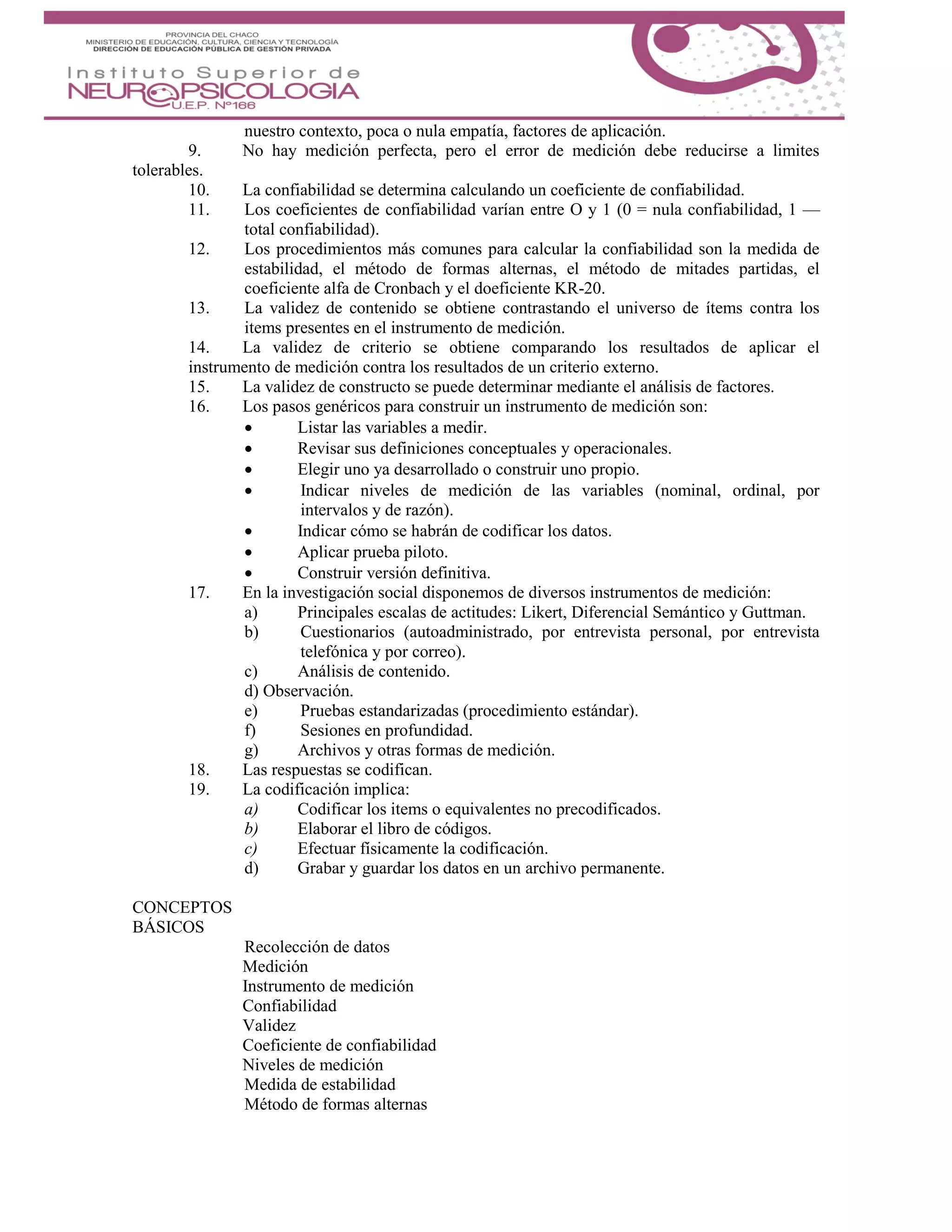 nuestro contexto, poca o nula empatía, factores de aplicación.
9. No hay medición perfecta, pero el error de medición debe reducirse a limites
tolerables.
10. La confiabilidad se determina calculando un coeficiente de confiabilidad.
11. Los coeficientes de confiabilidad varían entre O y 1 (0 = nula confiabilidad, 1 —
total confiabilidad).
12. Los procedimientos más comunes para calcular la confiabilidad son la medida de
estabilidad, el método de formas alternas, el método de mitades partidas, el
coeficiente alfa de Cronbach y el doeficiente KR-20.
13. La validez de contenido se obtiene contrastando el universo de ítems contra los
items presentes en el instrumento de medición.
14. La validez de criterio se obtiene comparando los resultados de aplicar el
instrumento de medición contra los resultados de un criterio externo.
15. La validez de constructo se puede determinar mediante el análisis de factores.
16. Los pasos genéricos para construir un instrumento de medición son:
 Listar las variables a medir.
 Revisar sus definiciones conceptuales y operacionales.
 Elegir uno ya desarrollado o construir uno propio.
 Indicar niveles de medición de las variables (nominal, ordinal, por
intervalos y de razón).
 Indicar cómo se habrán de codificar los datos.
 Aplicar prueba piloto.
 Construir versión definitiva.
17. En la investigación social disponemos de diversos instrumentos de medición:
a) Principales escalas de actitudes: Likert, Diferencial Semántico y Guttman.
b) Cuestionarios (autoadministrado, por entrevista personal, por entrevista
telefónica y por correo).
c) Análisis de contenido.
d) Observación.
e) Pruebas estandarizadas (procedimiento estándar).
f) Sesiones en profundidad.
g) Archivos y otras formas de medición.
18. Las respuestas se codifican.
19. La codificación implica:
a) Codificar los items o equivalentes no precodificados.
b) Elaborar el libro de códigos.
c) Efectuar físicamente la codificación.
d) Grabar y guardar los datos en un archivo permanente.
CONCEPTOS
BÁSICOS
Recolección de datos
Medición
Instrumento de medición
Confiabilidad
Validez
Coeficiente de confiabilidad
Niveles de medición
Medida de estabilidad
Método de formas alternas
 