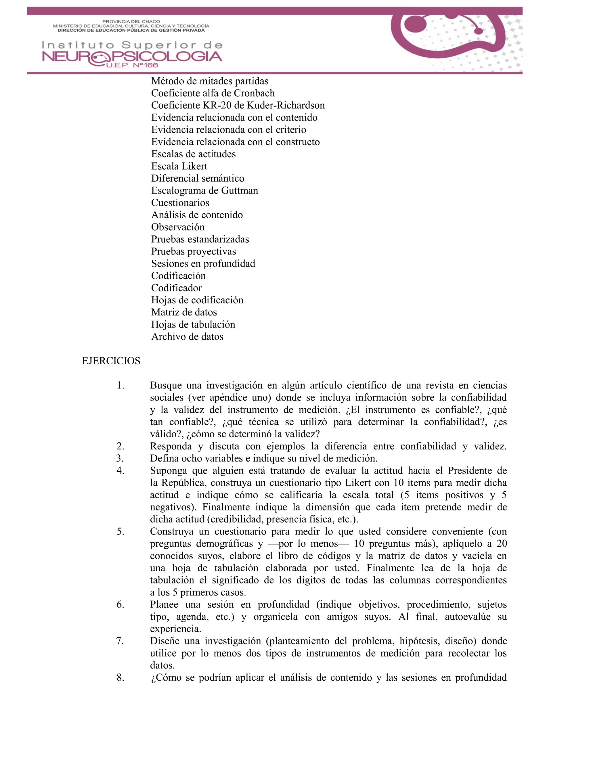 Método de mitades partidas
Coeficiente alfa de Cronbach
Coeficiente KR-20 de Kuder-Richardson
Evidencia relacionada con el contenido
Evidencia relacionada con el criterio
Evidencia relacionada con el constructo
Escalas de actitudes
Escala Likert
Diferencial semántico
Escalograma de Guttman
Cuestionarios
Análisis de contenido
Observación
Pruebas estandarizadas
Pruebas proyectivas
Sesiones en profundidad
Codificación
Codificador
Hojas de codificación
Matriz de datos
Hojas de tabulación
Archivo de datos
EJERCICIOS
1. Busque una investigación en algún artículo científico de una revista en ciencias
sociales (ver apéndice uno) donde se incluya información sobre la confiabilidad
y la validez del instrumento de medición. ¿El instrumento es confiable?, ¿qué
tan confiable?, ¿qué técnica se utilizó para determinar la confiabilidad?, ¿es
válido?, ¿cómo se determinó la validez?
2. Responda y discuta con ejemplos la diferencia entre confiabilidad y validez.
3. Defina ocho variables e indique su nivel de medición.
4. Suponga que alguien está tratando de evaluar la actitud hacia el Presidente de
la República, construya un cuestionario tipo Likert con 10 items para medir dicha
actitud e indique cómo se calificaría la escala total (5 ítems positivos y 5
negativos). Finalmente indique la dimensión que cada item pretende medir de
dicha actitud (credibilidad, presencia física, etc.).
5. Construya un cuestionario para medir lo que usted considere conveniente (con
preguntas demográficas y —por lo menos— 10 preguntas más), aplíquelo a 20
conocidos suyos, elabore el libro de códigos y la matriz de datos y vacíela en
una hoja de tabulación elaborada por usted. Finalmente lea de la hoja de
tabulación el significado de los dígitos de todas las columnas correspondientes
a los 5 primeros casos.
6. Planee una sesión en profundidad (indique objetivos, procedimiento, sujetos
tipo, agenda, etc.) y organícela con amigos suyos. Al final, autoevalúe su
experiencia.
7. Diseñe una investigación (planteamiento del problema, hipótesis, diseño) donde
utilice por lo menos dos tipos de instrumentos de medición para recolectar los
datos.
8. ¿Cómo se podrían aplicar el análisis de contenido y las sesiones en profundidad
 
