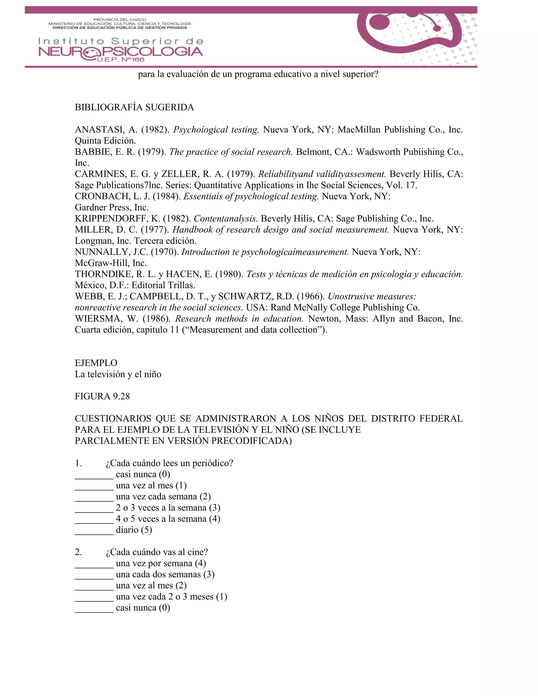para la evaluación de un programa educativo a nivel superior?
BIBLIOGRAFÍA SUGERIDA
ANASTASI, A. (1982). Psychoíogical testing. Nueva York, NY: MacMillan Publishing Co., Inc.
Quinta Edición.
BABBIE, E. R. (1979). The practice of social research. Belmont, CA.: Wadsworth Pubíishing Co.,
Inc.
CARMINES, E. G. y ZELLER, R. A. (1979). Relíabilityand validityassesment. Beverly Hilís, CA:
Sage Publications7lnc. Series: Quantitative Applications in Ihe Social Sciences, Vol. 17.
CRONBACH, L. J. (1984). Essentiaís of psychoíogical testing. Nueva York, NY:
Gardner Press, Inc.
KRIPPENDORFF, K. (1982). Contentanalysis. Beverly Hilís, CA: Sage Publishing Co., Inc.
MILLER, D. C. (1977). Handbook of research desigo and social measurement. Nueva York, NY:
Longman, Inc. Tercera edición.
NUNNALLY, J.C. (1970). Introduction te psychologicaímeasurement. Nueva York, NY:
McGraw-Hill, Inc.
THORNDIKE, R. L. y HACEN, E. (1980). Tests y técnicas de medición en psicología y educación.
México, D.F.: Editorial Trillas.
WEBB, E. J.; CAMPBELL, D. T., y SCHWARTZ, R.D. (1966). Unostrusive measures:
nonreactive research in the social sciences. USA: Rand McNally College Publishing Co.
WIERSMA, W. (1986). Research methods in education. Newton, Mass: AIlyn and Bacon, Inc.
Cuarta edición, capitulo 11 (“Measurement and data collection”).
EJEMPLO
La televisión y el niño
FIGURA 9.28
CUESTIONARIOS QUE SE ADMINISTRARON A LOS NIÑOS DEL DISTRITO FEDERAL
PARA EL EJEMPLO DE LA TELEVISIÓN Y EL NIÑO (SE INCLUYE
PARCIALMENTE EN VERSIÓN PRECODIFICADA)
1. ¿Cada cuándo lees un periódico?
________ casi nunca (0)
________ una vez al mes (1)
________ una vez cada semana (2)
________ 2 o 3 veces a la semana (3)
________ 4 o 5 veces a la semana (4)
________ diario (5)
2. ¿Cada cuándo vas al cine?
________ una vez por semana (4)
________ una cada dos semanas (3)
________ una vez al mes (2)
________ una vez cada 2 o 3 meses (1)
________ casi nunca (0)
 