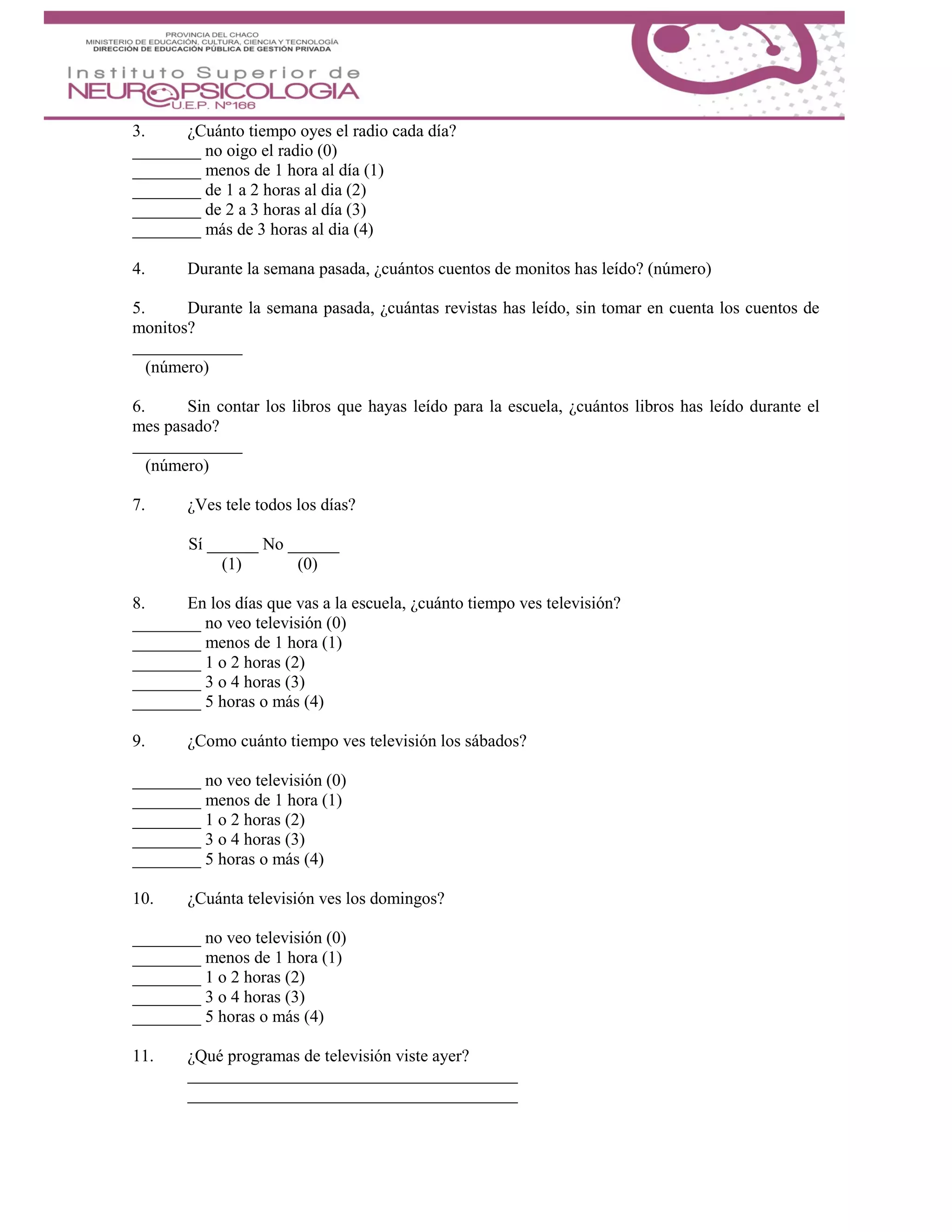 3. ¿Cuánto tiempo oyes el radio cada día?
________ no oigo el radio (0)
________ menos de 1 hora al día (1)
________ de 1 a 2 horas al dia (2)
________ de 2 a 3 horas al día (3)
________ más de 3 horas al dia (4)
4. Durante la semana pasada, ¿cuántos cuentos de monitos has leído? (número)
5. Durante la semana pasada, ¿cuántas revistas has leído, sin tomar en cuenta los cuentos de
monitos?
(número)
6. Sin contar los libros que hayas leído para la escuela, ¿cuántos libros has leído durante el
mes pasado?
(número)
7. ¿Ves tele todos los días?
Sí ______ No ______
(1) (0)
8. En los días que vas a la escuela, ¿cuánto tiempo ves televisión?
________ no veo televisión (0)
________ menos de 1 hora (1)
________ 1 o 2 horas (2)
________ 3 o 4 horas (3)
________ 5 horas o más (4)
9. ¿Como cuánto tiempo ves televisión los sábados?
________ no veo televisión (0)
________ menos de 1 hora (1)
________ 1 o 2 horas (2)
________ 3 o 4 horas (3)
________ 5 horas o más (4)
10. ¿Cuánta televisión ves los domingos?
________ no veo televisión (0)
________ menos de 1 hora (1)
________ 1 o 2 horas (2)
________ 3 o 4 horas (3)
________ 5 horas o más (4)
11. ¿Qué programas de televisión viste ayer?
 