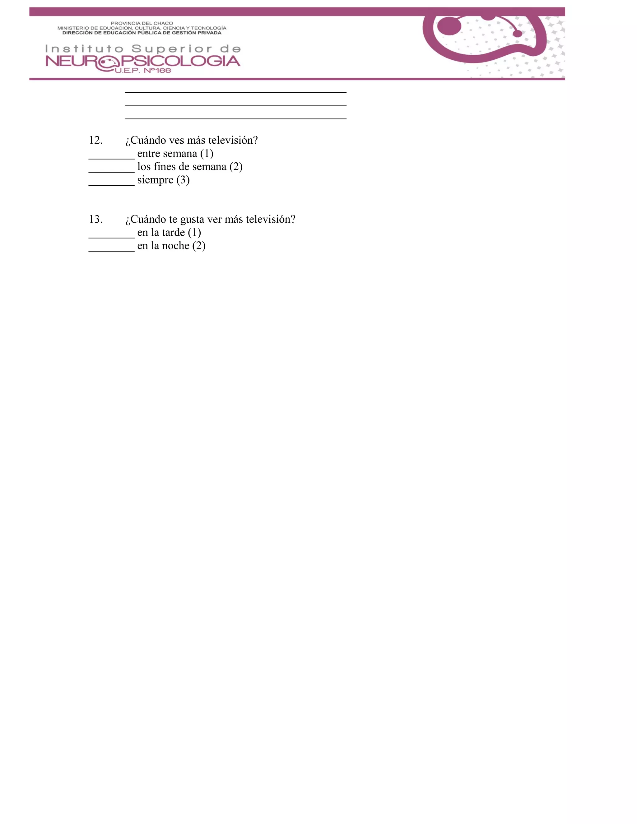 12. ¿Cuándo ves más televisión?
________ entre semana (1)
________ los fines de semana (2)
________ siempre (3)
13. ¿Cuándo te gusta ver más televisión?
________ en la tarde (1)
________ en la noche (2)
 