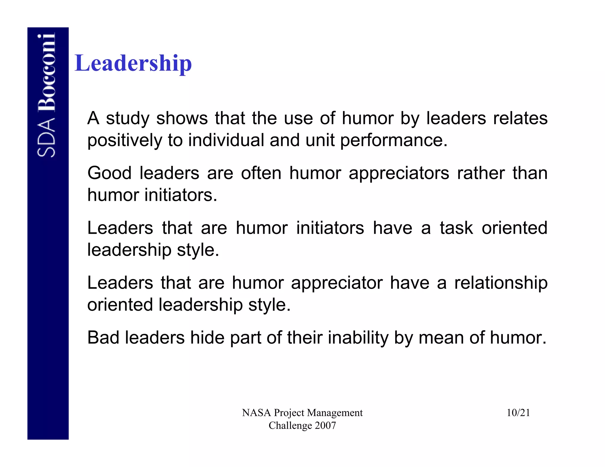 Leadership

 A study shows that the use of humor by leaders relates
 positively to individual and unit performance.
 Good leaders are often humor appreciators rather than
 humor initiators.
 Leaders that are humor initiators have a task oriented
 leadership style.
 Leaders that are humor appreciator have a relationship
 oriented leadership style.
 Bad leaders hide part of their inability by mean of humor.


                    NASA Project Management          10/21
                        Challenge 2007
 