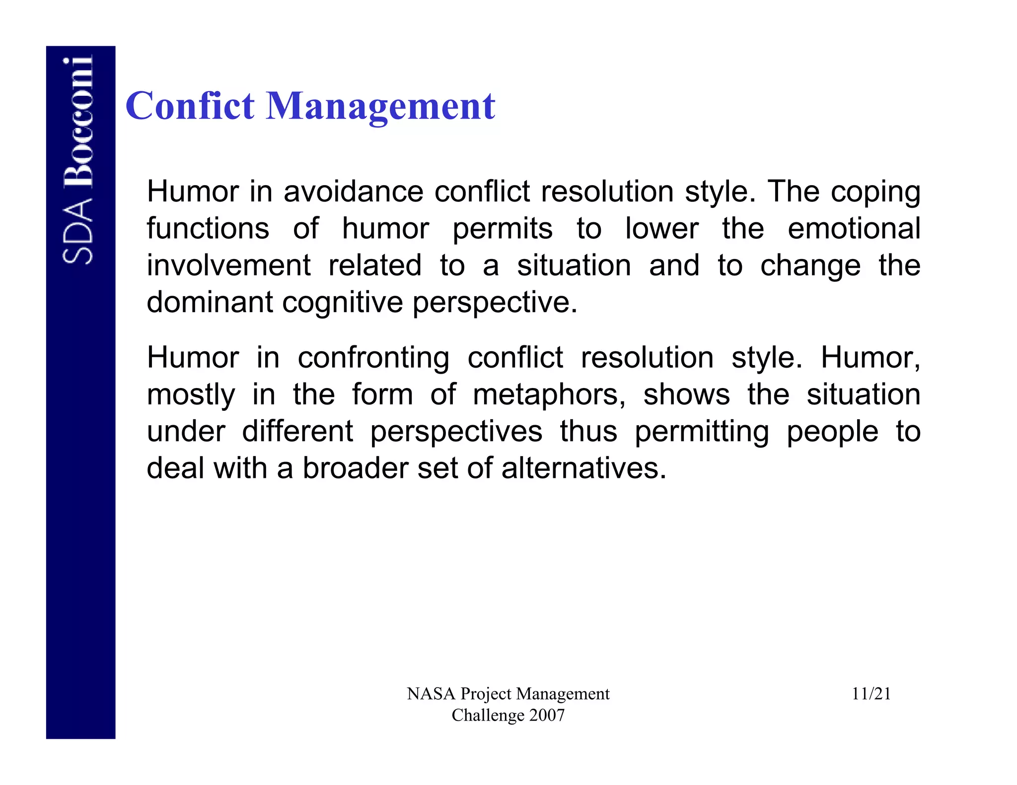 Confict Management

 Humor in avoidance conflict resolution style. The coping
 functions of humor permits to lower the emotional
 involvement related to a situation and to change the
 dominant cognitive perspective.
 Humor in confronting conflict resolution style. Humor,
 mostly in the form of metaphors, shows the situation
 under different perspectives thus permitting people to
 deal with a broader set of alternatives.




                   NASA Project Management         11/21
                       Challenge 2007
 
