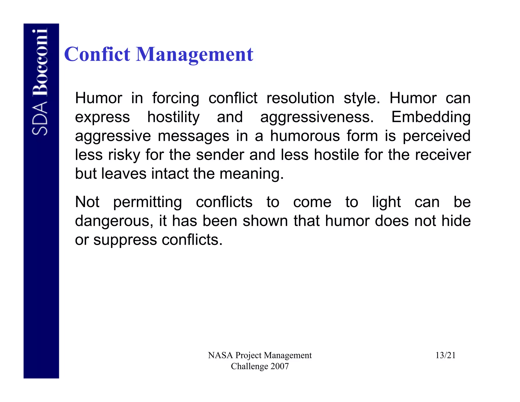 Confict Management

 Humor in forcing conflict resolution style. Humor can
 express hostility and aggressiveness. Embedding
 aggressive messages in a humorous form is perceived
 less risky for the sender and less hostile for the receiver
 but leaves intact the meaning.
 Not permitting conflicts to come to light can be
 dangerous, it has been shown that humor does not hide
 or suppress conflicts.




                    NASA Project Management           13/21
                        Challenge 2007
 