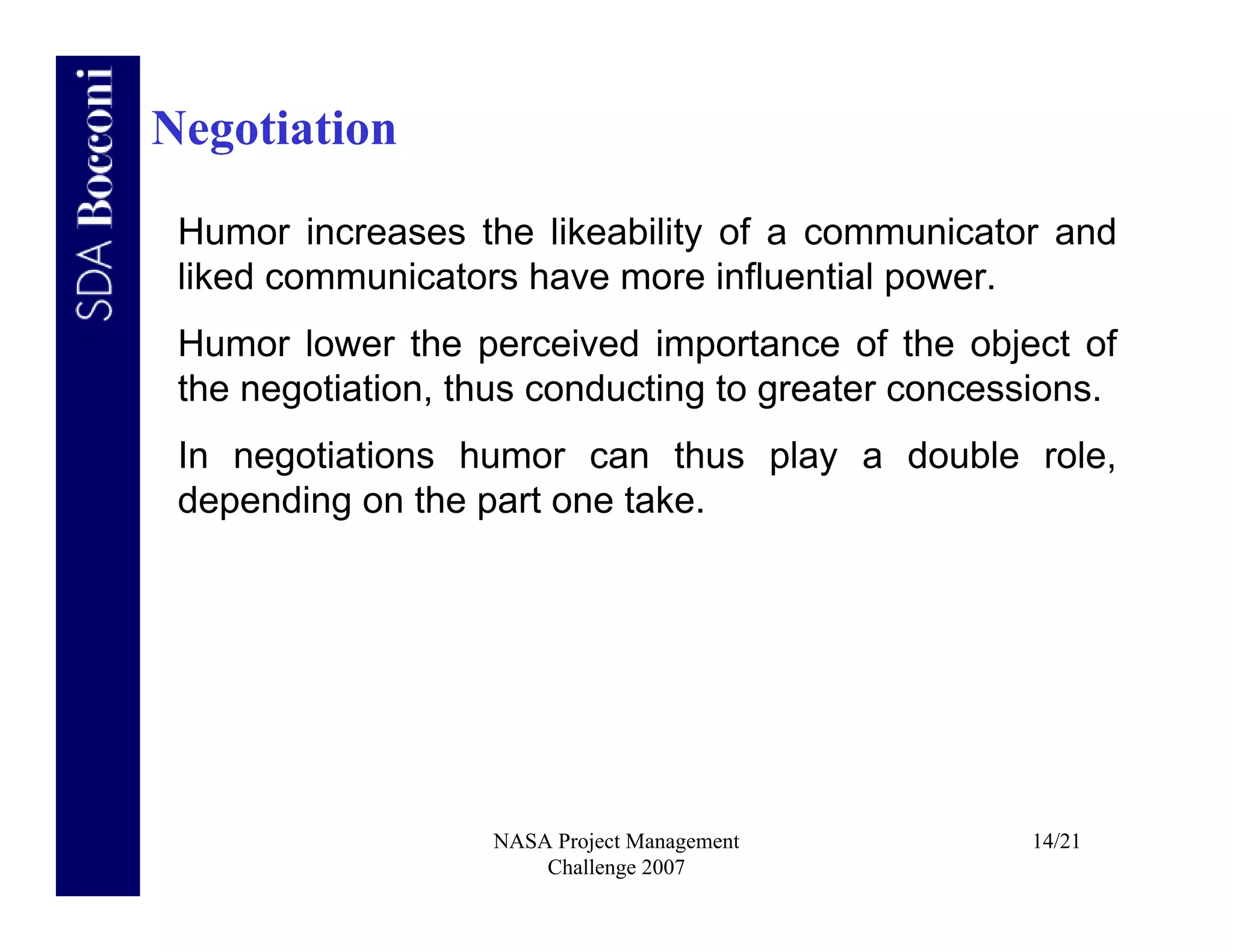 Negotiation

 Humor increases the likeability of a communicator and
 liked communicators have more influential power.
 Humor lower the perceived importance of the object of
 the negotiation, thus conducting to greater concessions.
 In negotiations humor can thus play a double role,
 depending on the part one take.




                   NASA Project Management         14/21
                       Challenge 2007
 
